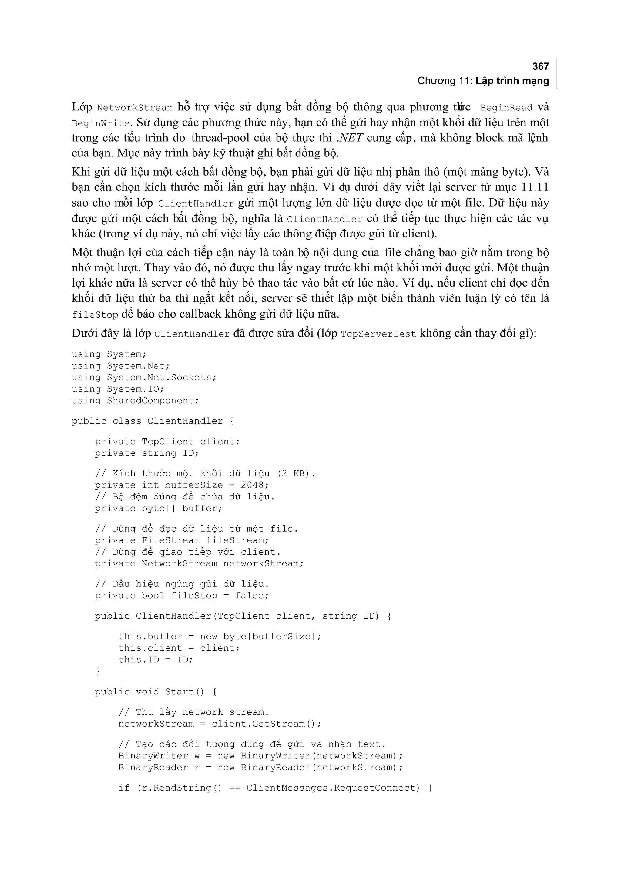 367
                                                                    Chương 11: Lập trình mạng

Lớp NetworkStream hỗ trợ việc sử dụng bất đồng bộ thông qua phương th BeginRead và
                                                                         ức
BeginWrite. Sử dụng các phương thức này, bạn có thể gửi hay nhận một khối dữ liệu trên một
trong các tiểu trình do thread-pool của bộ thực thi .NET cung cấp, mà không block mã lệnh
của bạn. Mục này trình bày kỹ thuật ghi bất đồng bộ.
Khi gửi dữ liệu một cách bất đồng bộ, bạn phải gửi dữ liệu nhị phân thô (một mảng byte). Và
bạn cần chọn kích thước mỗi lần gửi hay nhận. Ví dụ dưới đây viết lại server từ mục 11.11
sao cho mỗi lớp ClientHandler gửi một lượng lớn dữ liệu được đọc từ một file. Dữ liệu này
được gửi một cách bất đồng bộ, nghĩa là ClientHandler có thể tiếp tục thực hiện các tác vụ
khác (trong ví dụ này, nó chỉ việc lấy các thông điệp được gửi từ client).
Một thuận lợi của cách tiếp cận này là toàn bộ nội dung của file chẳng bao giờ nằm trong bộ
nhớ một lượt. Thay vào đó, nó được thu lấy ngay trước khi một khối mới được gửi. Một thuận
lợi khác nữa là server có thể hủy bỏ thao tác vào bất cứ lúc nào. Ví dụ, nếu client chỉ đọc đến
khối dữ liệu thứ ba thì ngắt kết nối, server sẽ thiết lập một biến thành viên luận lý có tên là
fileStop để báo cho callback không gửi dữ liệu nữa.
Dưới đây là lớp ClientHandler đã được sửa đổi (lớp TcpServerTest không cần thay đổi gì):
using   System;
using   System.Net;
using   System.Net.Sockets;
using   System.IO;
using   SharedComponent;
public class ClientHandler {

    private TcpClient client;
    private string ID;
    // Kích thước một khối dữ liệu (2 KB).
    private int bufferSize = 2048;
    // Bộ đệm dùng để chứa dữ liệu.
    private byte[] buffer;
    // Dùng   để đọc dữ liệu từ một file.
    private   FileStream fileStream;
    // Dùng   để giao tiếp với client.
    private   NetworkStream networkStream;
    // Dấu hiệu ngừng gửi dữ liệu.
    private bool fileStop = false;
    public ClientHandler(TcpClient client, string ID) {
         this.buffer = new byte[bufferSize];
         this.client = client;
         this.ID = ID;
    }
    public void Start() {
         // Thu lấy network stream.
         networkStream = client.GetStream();
         // Tạo các đối tượng dùng để gửi và nhận text.
         BinaryWriter w = new BinaryWriter(networkStream);
         BinaryReader r = new BinaryReader(networkStream);
         if (r.ReadString() == ClientMessages.RequestConnect) {
 