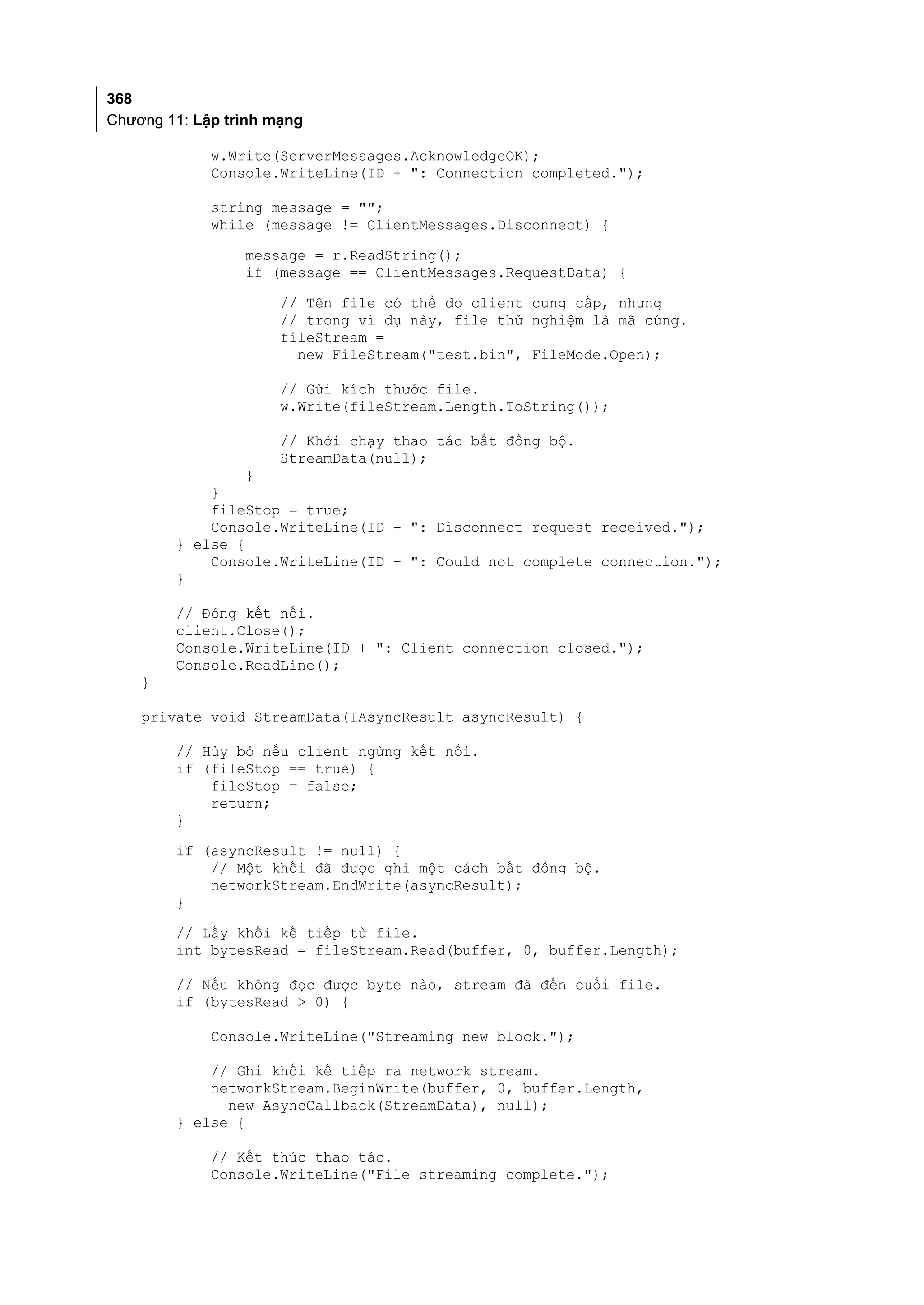 368
Chương 11: Lập trình mạng

             w.Write(ServerMessages.AcknowledgeOK);
             Console.WriteLine(ID + ": Connection completed.");

             string message = "";
             while (message != ClientMessages.Disconnect) {
                 message = r.ReadString();
                 if (message == ClientMessages.RequestData) {
                      // Tên file có thể do client cung cấp, nhưng
                      // trong ví dụ này, file thử nghiệm là mã cứng.
                      fileStream =
                        new FileStream("test.bin", FileMode.Open);

                      // Gửi kích thước file.
                      w.Write(fileStream.Length.ToString());

                      // Khởi chạy thao tác bất đồng bộ.
                      StreamData(null);
                 }
            }
            fileStop = true;
            Console.WriteLine(ID + ": Disconnect request received.");
        } else {
            Console.WriteLine(ID + ": Could not complete connection.");
        }

        // Đóng kết nối.
        client.Close();
        Console.WriteLine(ID + ": Client connection closed.");
        Console.ReadLine();
    }

    private void StreamData(IAsyncResult asyncResult) {

        // Hủy bỏ nếu client ngừng kết nối.
        if (fileStop == true) {
            fileStop = false;
            return;
        }
        if (asyncResult != null) {
            // Một khối đã được ghi một cách bất đồng bộ.
            networkStream.EndWrite(asyncResult);
        }
        // Lấy khối kế tiếp từ file.
        int bytesRead = fileStream.Read(buffer, 0, buffer.Length);

        // Nếu không đọc được byte nào, stream đã đến cuối file.
        if (bytesRead > 0) {

             Console.WriteLine("Streaming new block.");

            // Ghi khối kế tiếp ra network stream.
            networkStream.BeginWrite(buffer, 0, buffer.Length,
              new AsyncCallback(StreamData), null);
        } else {

             // Kết thúc thao tác.
             Console.WriteLine("File streaming complete.");
 