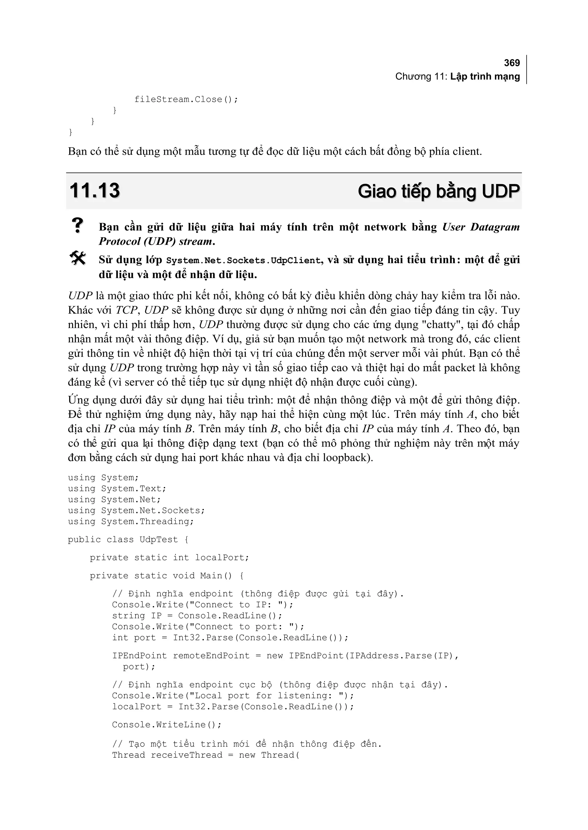 369
                                                                     Chương 11: Lập trình mạng

              fileStream.Close();
          }
    }
}

Bạn có thể sử dụng một mẫu tương tự để đọc dữ liệu một cách bất đồng bộ phía client.


11.13                                                        Giao tiếp bằng UDP
       Bạn cần gửi dữ liệu giữa hai máy tính trên một network bằng User Datagram
        Protocol (UDP) stream.
       Sử dụng lớp System.Net.Sockets.UdpClient, và sử dụng hai tiểu trình: một để gửi
        dữ liệu và một để nhận dữ liệu.
UDP là một giao thức phi kết nối, không có bất kỳ điều khiển dòng chảy hay kiểm tra lỗi nào.
Khác với TCP, UDP sẽ không được sử dụng ở những nơi cần đến giao tiếp đáng tin cậy. Tuy
nhiên, vì chi phí thấp hơn, UDP thường được sử dụng cho các ứng dụng "chatty", tại đó chấp
nhận mất một vài thông điệp. Ví dụ, giả sử bạn muốn tạo một network mà trong đó, các client
gửi thông tin về nhiệt độ hiện thời tại vị trí của chúng đến một server mỗi vài phút. Bạn có thể
sử dụng UDP trong trường hợp này vì tần số giao tiếp cao và thiệt hại do mất packet là không
đáng kể (vì server có thể tiếp tục sử dụng nhiệt độ nhận được cuối cùng).
Ứng dụng dưới đây sử dụng hai tiểu trình: một để nhận thông điệp và một để gửi thông điệp.
Để thử nghiệm ứng dụng này, hãy nạp hai thể hiện cùng một lúc. Trên máy tính A, cho biết
địa chỉ IP của máy tính B. Trên máy tính B, cho biết địa chỉ IP của máy tính A. Theo đó, bạn
có thể gửi qua lại thông điệp dạng text (bạn có thể mô phỏng thử nghiệm này trên một máy
đơn bằng cách sử dụng hai port khác nhau và địa chỉ loopback).
using   System;
using   System.Text;
using   System.Net;
using   System.Net.Sockets;
using   System.Threading;
public class UdpTest {
    private static int localPort;
    private static void Main() {
          // Định nghĩa endpoint (thông điệp được gửi tại đây).
          Console.Write("Connect to IP: ");
          string IP = Console.ReadLine();
          Console.Write("Connect to port: ");
          int port = Int32.Parse(Console.ReadLine());
          IPEndPoint remoteEndPoint = new IPEndPoint(IPAddress.Parse(IP),
            port);
          // Định nghĩa endpoint cục bộ (thông điệp được nhận tại đây).
          Console.Write("Local port for listening: ");
          localPort = Int32.Parse(Console.ReadLine());
          Console.WriteLine();
          // Tạo một tiểu trình mới để nhận thông điệp đến.
          Thread receiveThread = new Thread(
 