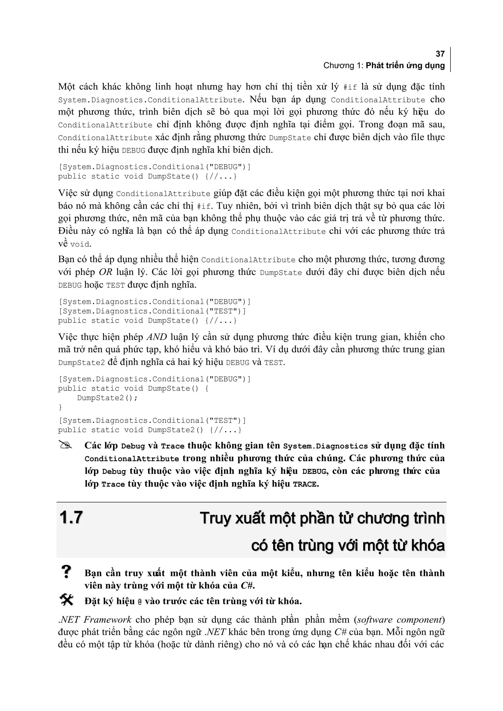 37
                                                               Chương 1: Phát triển ứng dụng

Một cách khác không linh hoạt nhưng hay hơn chỉ thị tiền xử lý #if là sử dụng đặc tính
System.Diagnostics.ConditionalAttribute. Nếu bạn áp dụng ConditionalAttribute cho
một phương thức, trình biên dịch sẽ bỏ qua mọi lời gọi phương thức đó nếu ký hiệu do
ConditionalAttribute chỉ định không được định nghĩa tại điểm gọi. Trong đoạn mã sau,
ConditionalAttribute xác định rằng phương thức DumpState chỉ được biên dịch vào file thực
thi nếu ký hiệu DEBUG được định nghĩa khi biên dịch.
[System.Diagnostics.Conditional("DEBUG")]
public static void DumpState() {//...}

Việc sử dụng ConditionalAttribute giúp đặt các điều kiện gọi một phương thức tại nơi khai
báo nó mà không cần các chỉ thị #if. Tuy nhiên, bởi vì trình biên dịch thật sự bỏ qua các lời
gọi phương thức, nên mã của bạn không thể phụ thuộc vào các giá trị trả về từ phương thức.
Điều này có nghĩa là bạn có thể áp dụng ConditionalAttribute chỉ với các phương thức trả
về void.
Bạn có thể áp dụng nhiều thể hiện ConditionalAttribute cho một phương thức, tương đương
với phép OR luận lý. Các lời gọi phương thức DumpState dưới đây chỉ được biên dịch nếu
DEBUG hoặc TEST được định nghĩa.
[System.Diagnostics.Conditional("DEBUG")]
[System.Diagnostics.Conditional("TEST")]
public static void DumpState() {//...}

Việc thực hiện phép AND luận lý cần sử dụng phương thức điều kiện trung gian, khiến cho
mã trở nên quá phức tạp, khó hiểu và khó bảo trì. Ví dụ dưới đây cần phương thức trung gian
DumpState2 để định nghĩa cả hai ký hiệu DEBUG và TEST.
[System.Diagnostics.Conditional("DEBUG")]
public static void DumpState() {
    DumpState2();
}
[System.Diagnostics.Conditional("TEST")]
public static void DumpState2() {//...}
     Các lớp Debug và Trace thuộc không gian tên System.Diagnostics sử dụng đặc tính
      ConditionalAttribute trong nhiều phương thức của chúng. Các phương thức của
      lớp Debug tùy thuộc vào việc định nghĩa ký hiệu DEBUG, còn các ph
                                                                      ương thức của
      lớp Trace tùy thuộc vào việc định nghĩa ký hiệu TRACE.


1.7                               Truy xuất một phần tử chương trình
                                              có tên trùng với một từ khóa
     Bạn cần truy xuất một thành viên của một kiểu, nhưng tên kiểu hoặc tên thành
      viên này trùng với một từ khóa của C#.
     Đặt ký hiệu @ vào trước các tên trùng với từ khóa.
.NET Framework cho phép bạn sử dụng các thành phần phần mềm (software component)
được phát triển bằng các ngôn ngữ .NET khác bên trong ứng dụng C# của bạn. Mỗi ngôn ngữ
đều có một tập từ khóa (hoặc từ dành riêng) cho nó và có các hạn chế khác nhau đối với các
 