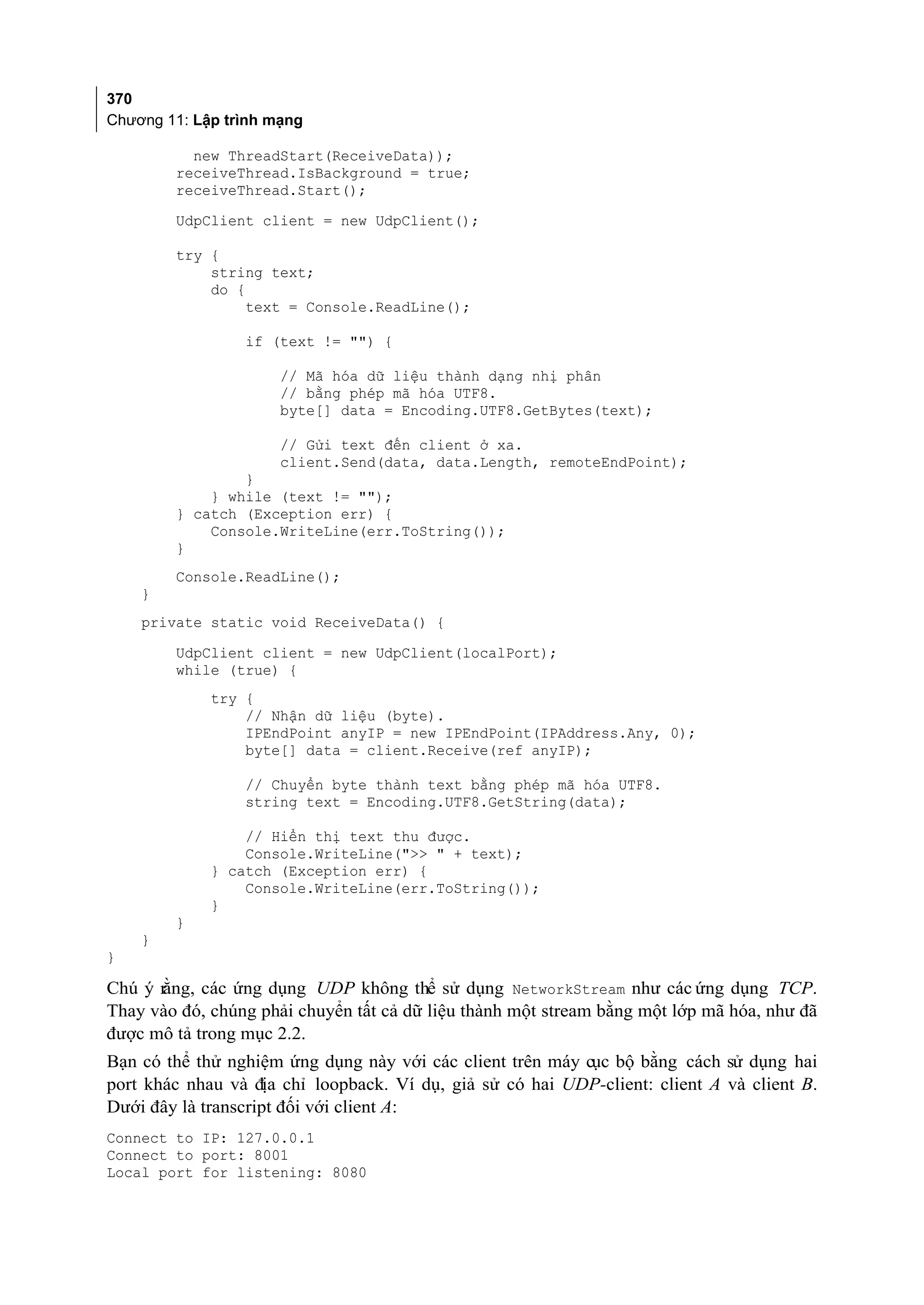 370
Chương 11: Lập trình mạng

          new ThreadStart(ReceiveData));
        receiveThread.IsBackground = true;
        receiveThread.Start();
        UdpClient client = new UdpClient();

        try {
            string text;
            do {
                 text = Console.ReadLine();

                 if (text != "") {

                      // Mã hóa dữ liệu thành dạng nhị phân
                      // bằng phép mã hóa UTF8.
                      byte[] data = Encoding.UTF8.GetBytes(text);

                      // Gửi text đến client ở xa.
                      client.Send(data, data.Length, remoteEndPoint);
                }
            } while (text != "");
        } catch (Exception err) {
            Console.WriteLine(err.ToString());
        }
        Console.ReadLine();
    }
    private static void ReceiveData() {

        UdpClient client = new UdpClient(localPort);
        while (true) {
             try {
                 // Nhận dữ liệu (byte).
                 IPEndPoint anyIP = new IPEndPoint(IPAddress.Any, 0);
                 byte[] data = client.Receive(ref anyIP);

                 // Chuyển byte thành text bằng phép mã hóa UTF8.
                 string text = Encoding.UTF8.GetString(data);

                 // Hiển thị text thu được.
                 Console.WriteLine(">> " + text);
             } catch (Exception err) {
                 Console.WriteLine(err.ToString());
             }
        }
    }
}

      ằng, các ứng dụng UDP không thể sử dụng NetworkStream như các ứng dụng TCP.
Chú ý r
Thay vào đó, chúng phải chuyển tất cả dữ liệu thành một stream bằng một lớp mã hóa, như đã
được mô tả trong mục 2.2.
Bạn có thể thử nghiệm ứng dụng này với các client trên máy cục bộ bằng cách sử dụng hai
port khác nhau và địa chỉ loopback. Ví dụ, giả sử có hai UDP-client: client A và client B.
Dưới đây là transcript đối với client A:
Connect to IP: 127.0.0.1
Connect to port: 8001
Local port for listening: 8080
 
