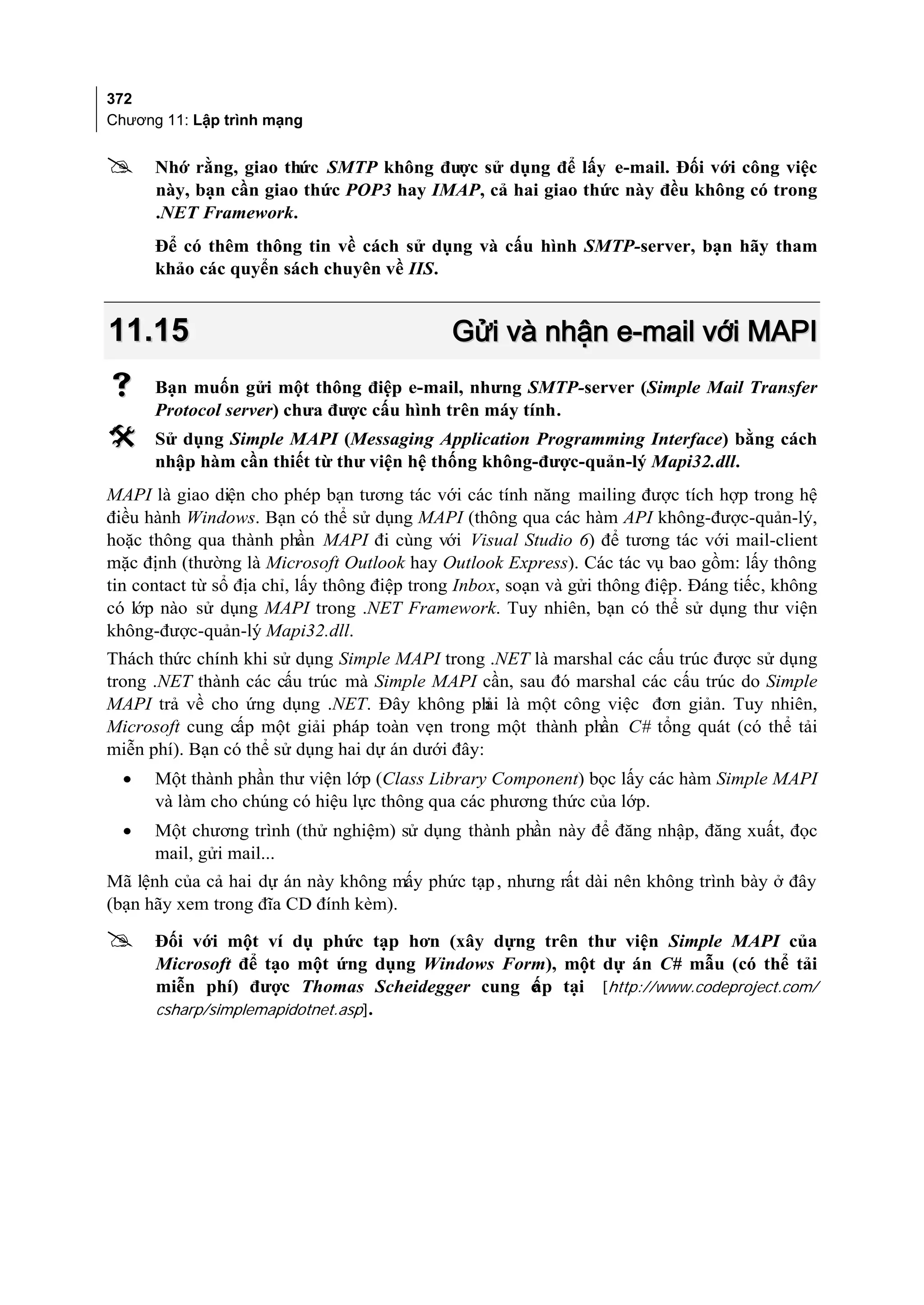 372
Chương 11: Lập trình mạng


     Nhớ rằng, giao thức SMTP không được sử dụng để lấy e-mail. Đối với công việc
      này, bạn cần giao thức POP3 hay IMAP, cả hai giao thức này đều không có trong
      .NET Framework.
      Để có thêm thông tin về cách sử dụng và cấu hình SMTP-server, bạn hãy tham
      khảo các quyển sách chuyên về IIS.


11.15                                         Gửi và nhận e-mail với MAPI
     Bạn muốn gửi một thông điệp e-mail, nhưng SMTP-server (Simple Mail Transfer
      Protocol server) chưa được cấu hình trên máy tính.
     Sử dụng Simple MAPI (Messaging Application Programming Interface) bằng cách
      nhập hàm cần thiết từ thư viện hệ thống không-được-quản-lý Mapi32.dll.
MAPI là giao diện cho phép bạn tương tác với các tính năng mailing được tích hợp trong hệ
điều hành Windows. Bạn có thể sử dụng MAPI (thông qua các hàm API không-được-quản-lý,
hoặc thông qua thành phần MAPI đi cùng với Visual Studio 6) để tương tác với mail-client
mặc định (thường là Microsoft Outlook hay Outlook Express). Các tác vụ bao gồm: lấy thông
tin contact từ sổ địa chỉ, lấy thông điệp trong Inbox, soạn và gửi thông điệp. Đáng tiếc, không
có lớp nào sử dụng MAPI trong .NET Framework. Tuy nhiên, bạn có thể sử dụng thư viện
không-được-quản-lý Mapi32.dll.
Thách thức chính khi sử dụng Simple MAPI trong .NET là marshal các cấu trúc được sử dụng
trong .NET thành các cấu trúc mà Simple MAPI cần, sau đó marshal các cấu trúc do Simple
MAPI trả về cho ứng dụng .NET. Đây không ph là một công việc đơn giản. Tuy nhiên,
                                                  ải
Microsoft cung cấp một giải pháp toàn vẹn trong một thành phần C# tổng quát (có thể tải
miễn phí). Bạn có thể sử dụng hai dự án dưới đây:
  •   Một thành phần thư viện lớp (Class Library Component) bọc lấy các hàm Simple MAPI
      và làm cho chúng có hiệu lực thông qua các phương thức của lớp.
  •   Một chương trình (thử nghiệm) sử dụng thành phần này để đăng nhập, đăng xuất, đọc
      mail, gửi mail...
Mã lệnh của cả hai dự án này không mấy phức tạp , nhưng rất dài nên không trình bày ở đây
(bạn hãy xem trong đĩa CD đính kèm).

     Đối với một ví dụ phức tạp hơn (xây dựng trên thư viện Simple MAPI của
      Microsoft để tạo một ứng dụng Windows Form), một dự án C# mẫu (có thể tải
      miễn phí) được Thomas Scheidegger cung c p tại [http://www.codeproject.com/
                                               ấ
      csharp/simplemapidotnet.asp].
 