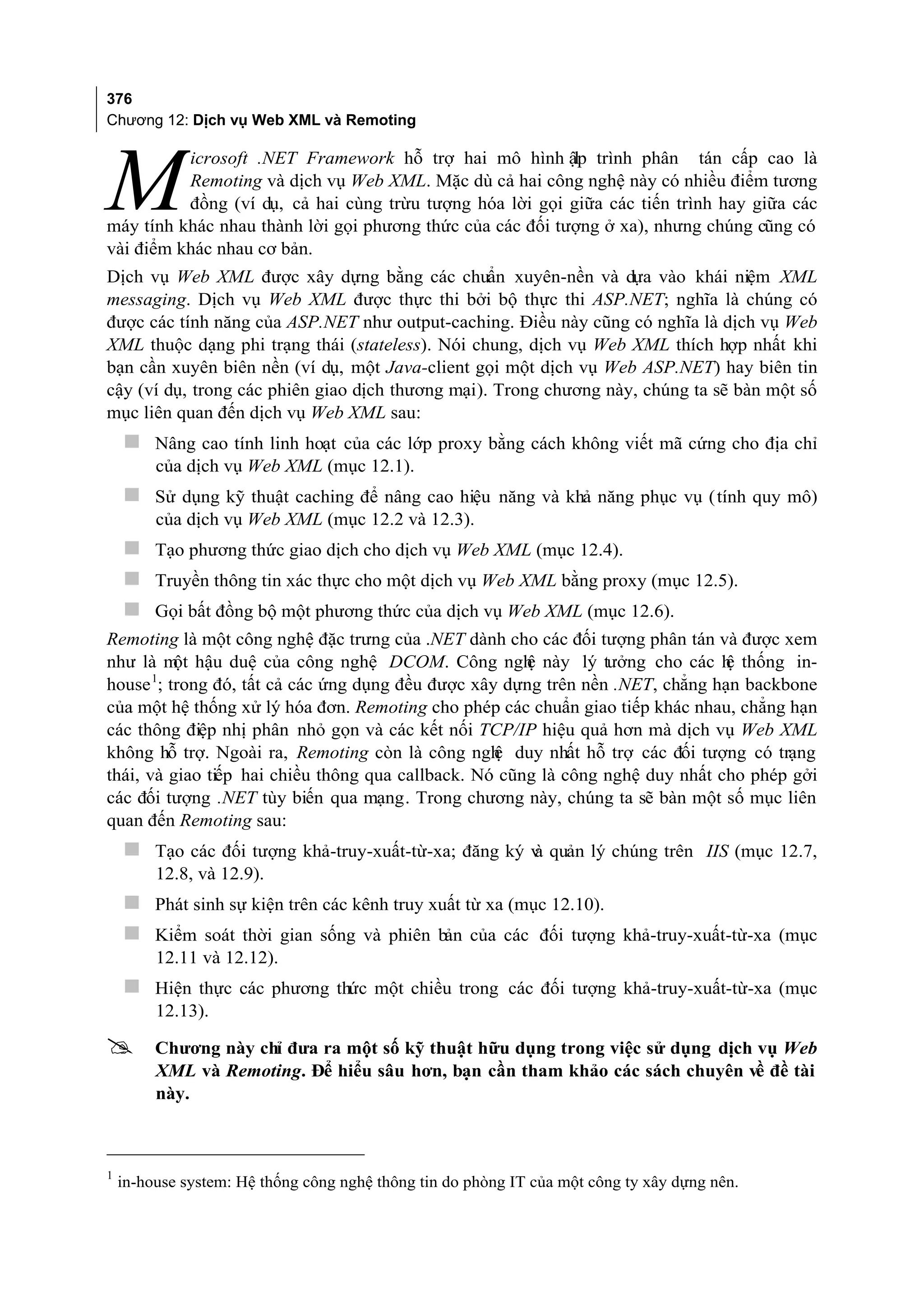 376
Chương 12: Dịch vụ Web XML và Remoting

          icrosoft .NET Framework hỗ trợ hai mô hình ập trình phân tán cấp cao là

M
                                                           l
          Remoting và dịch vụ Web XML. Mặc dù cả hai công nghệ này có nhiều điểm tương
          đồng (ví dụ, cả hai cùng trừu tượng hóa lời gọi giữa các tiến trình hay giữa các
máy tính khác nhau thành lời gọi phương thức của các đối tượng ở xa), nhưng chúng cũng có
vài điểm khác nhau cơ bản.
Dịch vụ Web XML được xây dựng bằng các chuẩn xuyên-nền và dựa vào khái niệm XML
messaging. Dịch vụ Web XML được thực thi bởi bộ thực thi ASP.NET; nghĩa là chúng có
được các tính năng của ASP.NET như output-caching. Điều này cũng có nghĩa là dịch vụ Web
XML thuộc dạng phi trạng thái (stateless). Nói chung, dịch vụ Web XML thích hợp nhất khi
bạn cần xuyên biên nền (ví dụ, một Java-client gọi một dịch vụ Web ASP.NET) hay biên tin
cậy (ví dụ, trong các phiên giao dịch thương mại). Trong chương này, chúng ta sẽ bàn một số
mục liên quan đến dịch vụ Web XML sau:
     Nâng cao tính linh hoạt của các lớp proxy bằng cách không viết mã cứng cho địa chỉ
         của dịch vụ Web XML (mục 12.1).
     Sử dụng kỹ thuật caching để nâng cao hiệu năng và khả năng phục vụ (tính quy mô)
         của dịch vụ Web XML (mục 12.2 và 12.3).
     Tạo phương thức giao dịch cho dịch vụ Web XML (mục 12.4).
     Truyền thông tin xác thực cho một dịch vụ Web XML bằng proxy (mục 12.5).
     Gọi bất đồng bộ một phương thức của dịch vụ Web XML (mục 12.6).
Remoting là một công nghệ đặc trưng của .NET dành cho các đối tượng phân tán và được xem
như là m hậu duệ của công nghệ DCOM. Công ngh này lý tưởng cho các h thống in-
          ột                                           ệ                        ệ
house 1; trong đó, tất cả các ứng dụng đều được xây dựng trên nền .NET, chẳng hạn backbone
của một hệ thống xử lý hóa đơn. Remoting cho phép các chuẩn giao tiếp khác nhau, chẳng hạn
các thông điệp nhị phân nhỏ gọn và các kết nối TCP/IP hiệu quả hơn mà dịch vụ Web XML
không hỗ trợ. Ngoài ra, Remoting còn là công ngh duy nhất hỗ trợ các đối tượng có trạng
                                                   ệ
thái, và giao tiếp hai chiều thông qua callback. Nó cũng là công nghệ duy nhất cho phép gởi
các đối tượng .NET tùy biến qua mạng. Trong chương này, chúng ta sẽ bàn một số mục liên
quan đến Remoting sau:
     Tạo các đối tượng khả-truy-xuất-từ-xa; đăng ký v quản lý chúng trên IIS (mục 12.7,
                                                     à
         12.8, và 12.9).
     Phát sinh sự kiện trên các kênh truy xuất từ xa (mục 12.10).
     Kiểm soát thời gian sống và phiên bản của các đối tượng khả-truy-xuất-từ-xa (mục
         12.11 và 12.12).
     Hiện thực các phương thức một chiều trong các đối tượng khả-truy-xuất-từ-xa (mục
         12.13).

        Chương này chỉ đưa ra một số kỹ thuật hữu dụng trong việc sử dụng dịch vụ Web
         XML và Remoting. Để hiểu sâu hơn, bạn cần tham khảo các sách chuyên về đề tài
         này.



    in-house system: Hệ thống công nghệ thông tin do phòng IT của một công ty xây dựng nên.
1
 