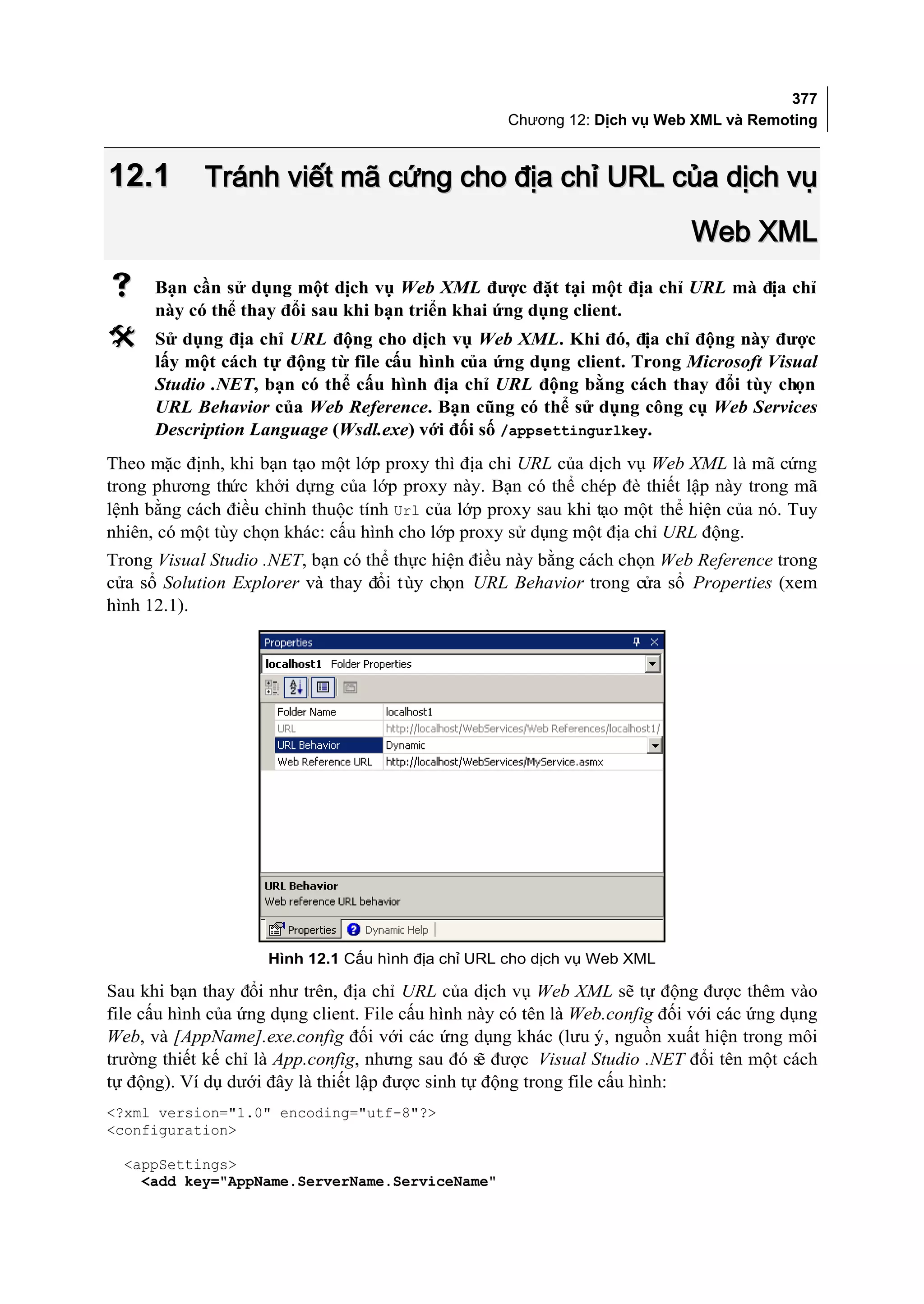 377
                                                     Chương 12: Dịch vụ Web XML và Remoting



12.1        Tránh viết mã cứng cho địa chỉ URL của dịch vụ
                                                                             Web XML
     Bạn cần sử dụng một dịch vụ Web XML được đặt tại một địa chỉ URL mà địa chỉ
      này có thể thay đổi sau khi bạn triển khai ứng dụng client.
     Sử dụng địa chỉ URL động cho dịch vụ Web XML. Khi đó, địa chỉ động này được
      lấy một cách tự động từ file cấu hình của ứng dụng client. Trong Microsoft Visual
      Studio .NET, bạn có thể cấu hình địa chỉ URL động bằng cách thay đổi tùy chọn
      URL Behavior của Web Reference. Bạn cũng có thể sử dụng công cụ Web Services
      Description Language (Wsdl.exe) với đối số /appsettingurlkey.
Theo mặc định, khi bạn tạo một lớp proxy thì địa chỉ URL của dịch vụ Web XML là mã cứng
trong phương thức khởi dựng của lớp proxy này. Bạn có thể chép đè thiết lập này trong mã
lệnh bằng cách điều chỉnh thuộc tính Url của lớp proxy sau khi tạo một thể hiện của nó. Tuy
nhiên, có một tùy chọn khác: cấu hình cho lớp proxy sử dụng một địa chỉ URL động.
Trong Visual Studio .NET, bạn có thể thực hiện điều này bằng cách chọn Web Reference trong
cửa sổ Solution Explorer và thay đổi t ùy chọn URL Behavior trong cửa sổ Properties (xem
hình 12.1).




                     Hình 12.1 Cấu hình địa chỉ URL cho dịch vụ Web XML

Sau khi bạn thay đổi như trên, địa chỉ URL của dịch vụ Web XML sẽ tự động được thêm vào
file cấu hình của ứng dụng client. File cấu hình này có tên là Web.config đối với các ứng dụng
Web, và [AppName].exe.config đối với các ứng dụng khác (lưu ý, nguồn xuất hiện trong môi
trường thiết kế chỉ là App.config, nhưng sau đó s được Visual Studio .NET đổi tên một cách
                                                  ẽ
tự động). Ví dụ dưới đây là thiết lập được sinh tự động trong file cấu hình:
<?xml version="1.0" encoding="utf-8"?>
<configuration>

  <appSettings>
    <add key="AppName.ServerName.ServiceName"
 