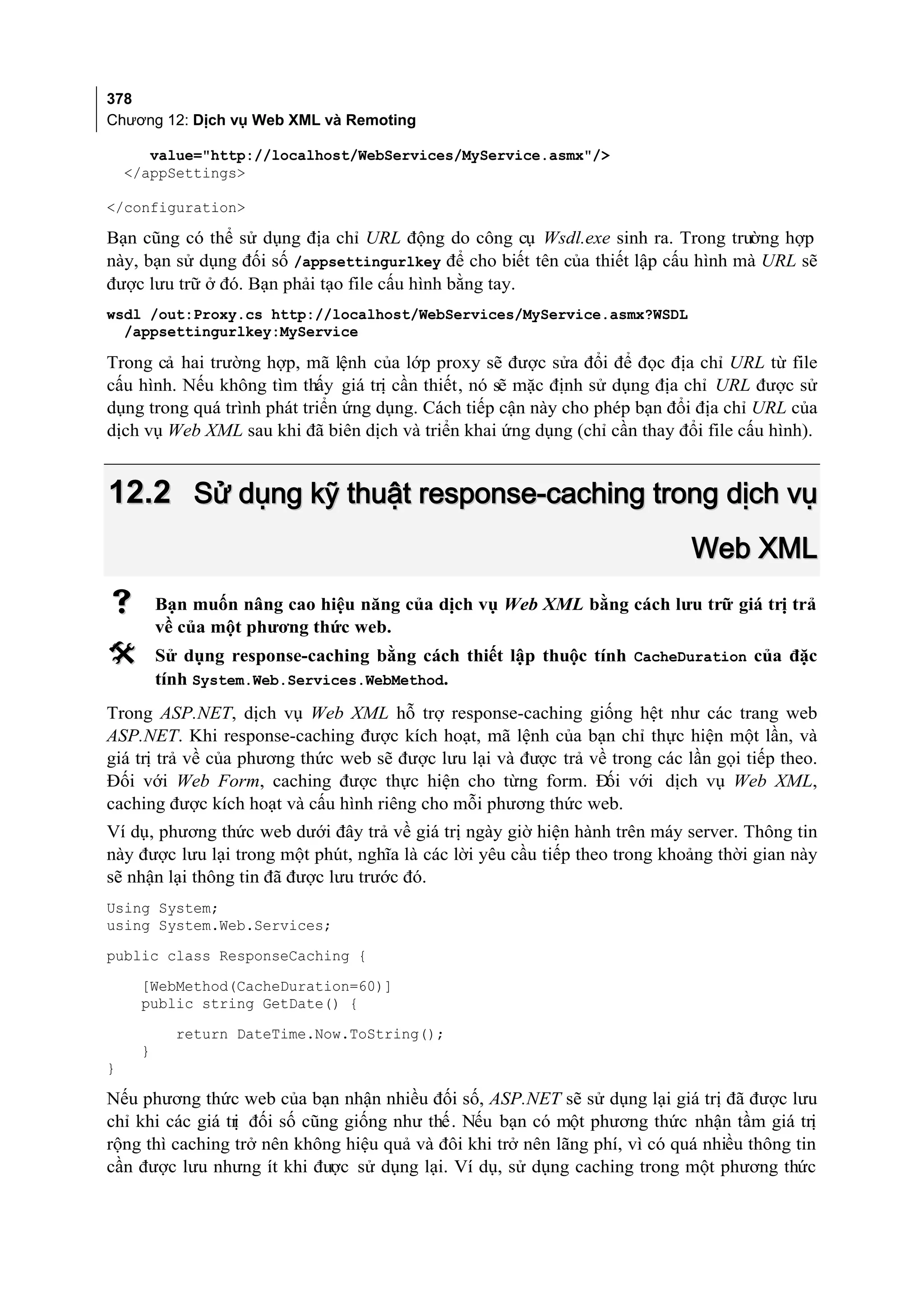 378
Chương 12: Dịch vụ Web XML và Remoting

       value="http://localhost/WebServices/MyService.asmx"/>
    </appSettings>

</configuration>

Bạn cũng có thể sử dụng địa chỉ URL động do công cụ Wsdl.exe sinh ra. Trong trường hợp
này, bạn sử dụng đối số /appsettingurlkey để cho biết tên của thiết lập cấu hình mà URL sẽ
được lưu trữ ở đó. Bạn phải tạo file cấu hình bằng tay.
wsdl /out:Proxy.cs http://localhost/WebServices/MyService.asmx?WSDL
  /appsettingurlkey:MyService

Trong cả hai trường hợp, mã lệnh của lớp proxy sẽ được sửa đổi để đọc địa chỉ URL từ file
cấu hình. Nếu không tìm thấy giá trị cần thiết, nó sẽ mặc định sử dụng địa chỉ URL được sử
dụng trong quá trình phát triển ứng dụng. Cách tiếp cận này cho phép bạn đổi địa chỉ URL của
dịch vụ Web XML sau khi đã biên dịch và triển khai ứng dụng (chỉ cần thay đổi file cấu hình).


12.2 Sử dụng kỹ thuật response-caching trong dịch vụ
                                                                             Web XML
         Bạn muốn nâng cao hiệu năng của dịch vụ Web XML bằng cách lưu trữ giá trị trả
          về của một phương thức web.
         Sử dụng response-caching bằng cách thiết lập thuộc tính CacheDuration của đặc
          tính System.Web.Services.WebMethod.
Trong ASP.NET, dịch vụ Web XML hỗ trợ response-caching giống hệt như các trang web
ASP.NET. Khi response-caching được kích hoạt, mã lệnh của bạn chỉ thực hiện một lần, và
giá trị trả về của phương thức web sẽ được lưu lại và được trả về trong các lần gọi tiếp theo.
Đối với Web Form, caching được thực hiện cho từng form. Đ với dịch vụ Web XML,
                                                                 ối
caching được kích hoạt và cấu hình riêng cho mỗi phương thức web.
Ví dụ, phương thức web dưới đây trả về giá trị ngày giờ hiện hành trên máy server. Thông tin
này được lưu lại trong một phút, nghĩa là các lời yêu cầu tiếp theo trong khoảng thời gian này
sẽ nhận lại thông tin đã được lưu trước đó.
Using System;
using System.Web.Services;
public class ResponseCaching {
      [WebMethod(CacheDuration=60)]
      public string GetDate() {
            return DateTime.Now.ToString();
      }
}

Nếu phương thức web của bạn nhận nhiều đối số, ASP.NET sẽ sử dụng lại giá trị đã được lưu
chỉ khi các giá tr đối số cũng giống như thế. Nếu bạn có một phương thức nhận tầm giá trị
                 ị
rộng thì caching trở nên không hiệu quả và đôi khi trở nên lãng phí, vì có quá nhiều thông tin
cần được lưu nhưng ít khi được sử dụng lại. Ví dụ, sử dụng caching trong một phương thức
 
