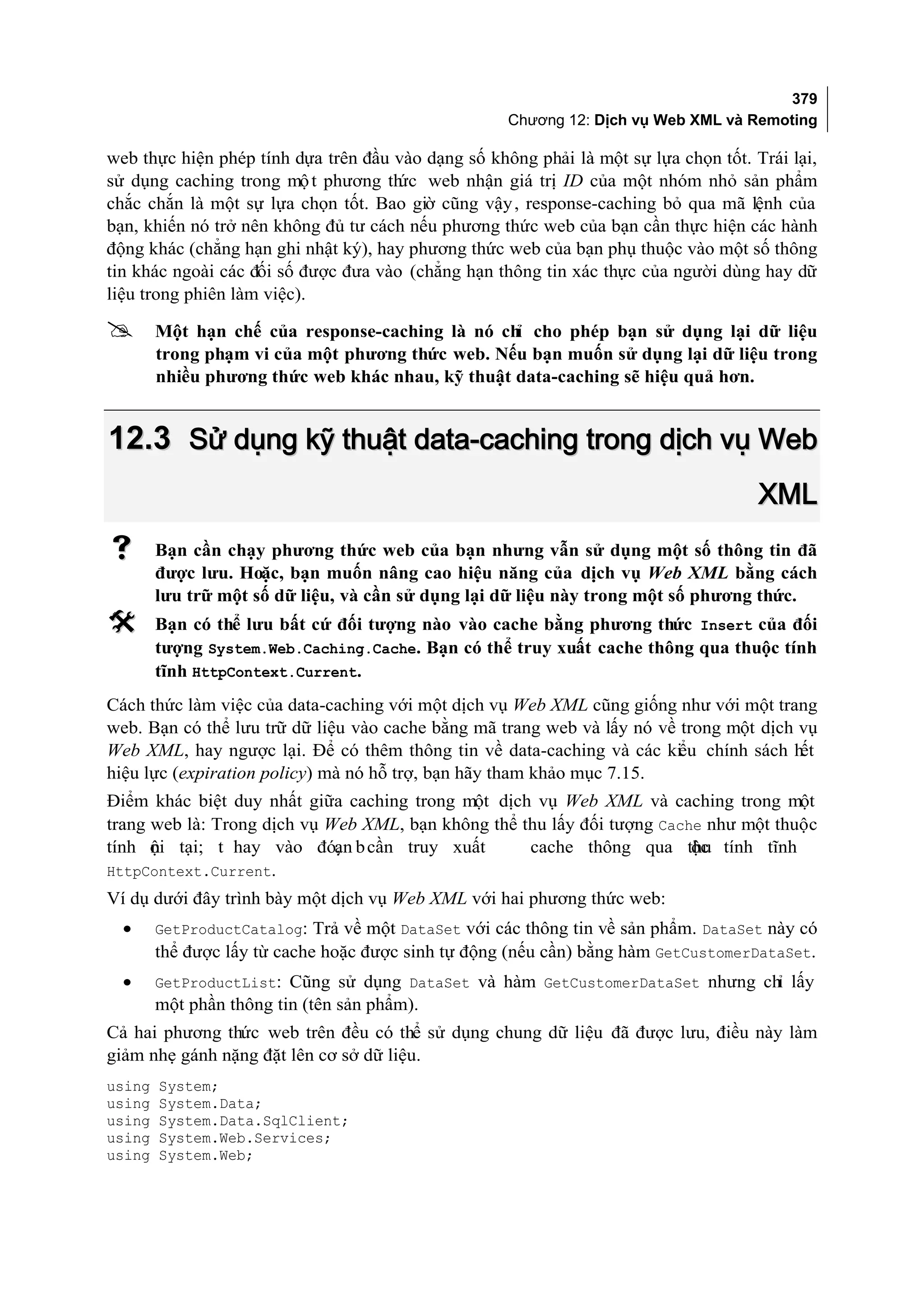379
                                                    Chương 12: Dịch vụ Web XML và Remoting

web thực hiện phép tính dựa trên đầu vào dạng số không phải là một sự lựa chọn tốt. Trái lại,
sử dụng caching trong mộ t phương th web nhận giá trị ID của một nhóm nhỏ sản phẩm
                                      ức
chắc chắn là một sự lựa chọn tốt. Bao giờ cũng vậy , response-caching bỏ qua mã lệnh của
bạn, khiến nó trở nên không đủ tư cách nếu phương thức web của bạn cần thực hiện các hành
động khác (chẳng hạn ghi nhật ký), hay phương thức web của bạn phụ thuộc vào một số thông
tin khác ngoài các đối số được đưa vào (chẳng hạn thông tin xác thực của người dùng hay dữ
liệu trong phiên làm việc).

       Một hạn chế của response-caching là nó ch cho phép bạn sử dụng lại dữ liệu
                                                  ỉ
        trong phạm vi của một phương thức web. Nếu bạn muốn sử dụng lại dữ liệu trong
        nhiều phương thức web khác nhau, kỹ thuật data-caching sẽ hiệu quả hơn.


12.3 Sử dụng kỹ thuật data-caching trong dịch vụ Web
                                                                                     XML
       Bạn cần chạy phương thức web của bạn nhưng vẫn sử dụng một số thông tin đã
        được lưu. Hoặc, bạn muốn nâng cao hiệu năng của dịch vụ Web XML bằng cách
        lưu trữ một số dữ liệu, và cần sử dụng lại dữ liệu này trong một số phương thức.
       Bạn có thể lưu bất cứ đối tượng nào vào cache bằng phương thức Insert của đối
        tượng System.Web.Caching.Cache. Bạn có thể truy xuất cache thông qua thuộc tính
        tĩnh HttpContext.Current.
Cách thức làm việc của data-caching với một dịch vụ Web XML cũng giống như với một trang
web. Bạn có thể lưu trữ dữ liệu vào cache bằng mã trang web và lấy nó về trong một dịch vụ
Web XML, hay ngược lại. Để có thêm thông tin về data-caching và các kiểu chính sách hết
hiệu lực (expiration policy) mà nó hỗ trợ, bạn hãy tham khảo mục 7.15.
Điểm khác biệt duy nhất giữa caching trong một dịch vụ Web XML và caching trong một
trang web là: Trong dịch vụ Web XML, bạn không thể thu lấy đối tượng Cache như một thuộc
tính ội tại; t hay vào đó, b cần truy xuất
      n                      ạn                     cache thông qua thu tính tĩnh
                                                                         ộc
HttpContext.Current.
Ví dụ dưới đây trình bày một dịch vụ Web XML với hai phương thức web:
  •     GetProductCatalog: Trả về một DataSet với các thông tin về sản phẩm. DataSet này có
        thể được lấy từ cache hoặc được sinh tự động (nếu cần) bằng hàm GetCustomerDataSet.
  •     GetProductList: Cũng sử dụng DataSet và hàm GetCustomerDataSet nhưng chỉ lấy
        một phần thông tin (tên sản phẩm).
Cả hai phương thức web trên đều có thể sử dụng chung dữ liệu đã được lưu, điều này làm
giảm nhẹ gánh nặng đặt lên cơ sở dữ liệu.
using   System;
using   System.Data;
using   System.Data.SqlClient;
using   System.Web.Services;
using   System.Web;
 