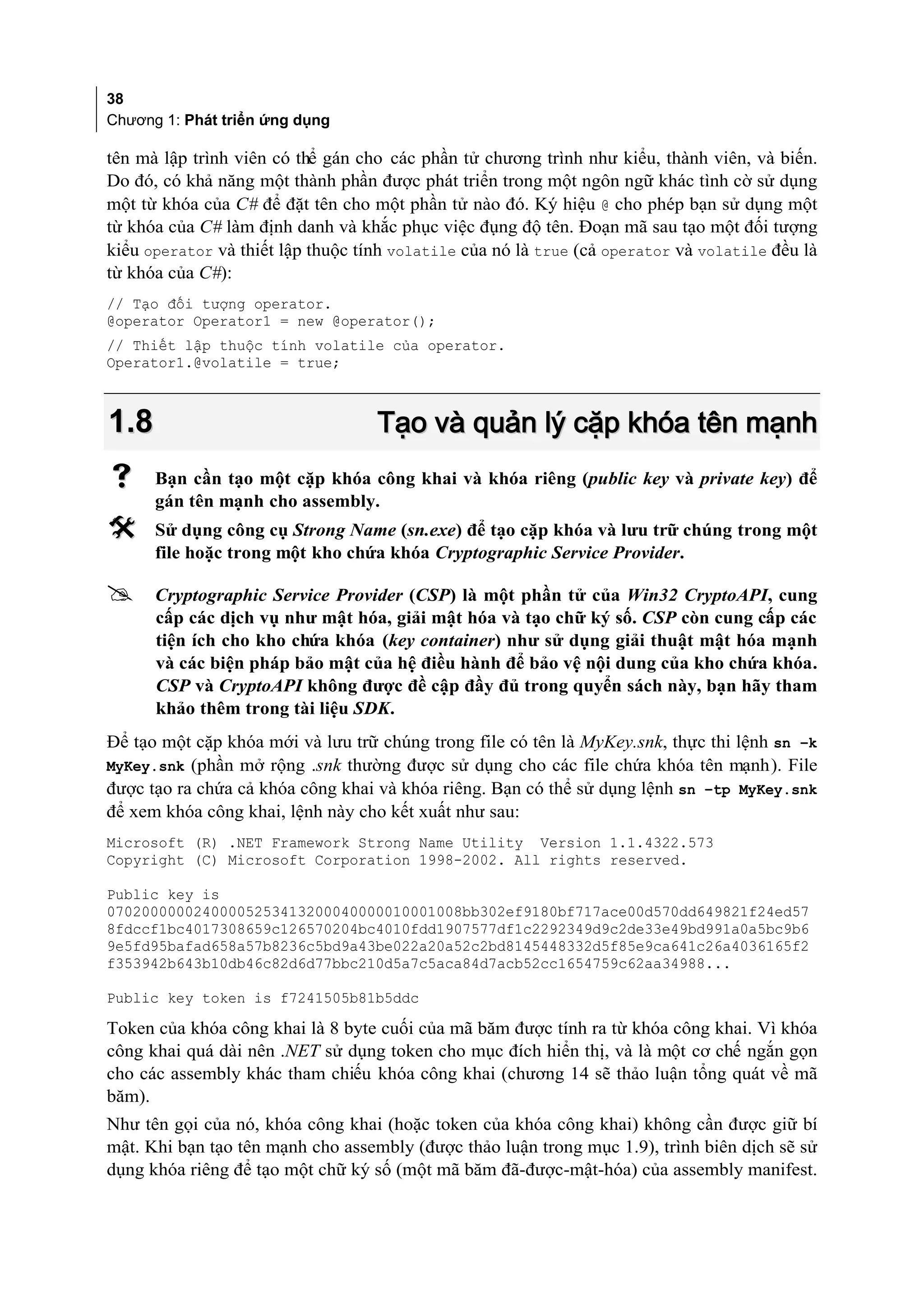 38
Chương 1: Phát triển ứng dụng

tên mà lập trình viên có thể gán cho các phần tử chương trình như kiểu, thành viên, và biến.
Do đó, có khả năng một thành phần được phát triển trong một ngôn ngữ khác tình cờ sử dụng
một từ khóa của C# để đặt tên cho một phần tử nào đó. Ký hiệu @ cho phép bạn sử dụng một
từ khóa của C# làm định danh và khắc phục việc đụng độ tên. Đoạn mã sau tạo một đối tượng
kiểu operator và thiết lập thuộc tính volatile của nó là true (cả operator và volatile đều là
từ khóa của C#):
// Tạo đối tượng operator.
@operator Operator1 = new @operator();
// Thiết lập thuộc tính volatile của operator.
Operator1.@volatile = true;



1.8                                Tạo và quản lý cặp khóa tên mạnh
     Bạn cần tạo một cặp khóa công khai và khóa riêng (public key và private key) để
      gán tên mạnh cho assembly.
     Sử dụng công cụ Strong Name (sn.exe) để tạo cặp khóa và lưu trữ chúng trong một
      file hoặc trong một kho chứa khóa Cryptographic Service Provider.

     Cryptographic Service Provider (CSP) là một phần tử của Win32 CryptoAPI, cung
      cấp các dịch vụ như mật hóa, giải mật hóa và tạo chữ ký số. CSP còn cung cấp các
      tiện ích cho kho chứa khóa (key container) như sử dụng giải thuật mật hóa mạnh
      và các biện pháp bảo mật của hệ điều hành để bảo vệ nội dung của kho chứa khóa.
      CSP và CryptoAPI không được đề cập đầy đủ trong quyển sách này, bạn hãy tham
      khảo thêm trong tài liệu SDK.
Để tạo một cặp khóa mới và lưu trữ chúng trong file có tên là MyKey.snk, thực thi lệnh sn –k
MyKey.snk (phần mở rộng .snk thường được sử dụng cho các file chứa khóa tên mạnh). File
được tạo ra chứa cả khóa công khai và khóa riêng. Bạn có thể sử dụng lệnh sn –tp MyKey.snk
để xem khóa công khai, lệnh này cho kết xuất như sau:
Microsoft (R) .NET Framework Strong Name Utility Version 1.1.4322.573
Copyright (C) Microsoft Corporation 1998-2002. All rights reserved.

Public key is
07020000002400005253413200040000010001008bb302ef9180bf717ace00d570dd649821f24ed57
8fdccf1bc4017308659c126570204bc4010fdd1907577df1c2292349d9c2de33e49bd991a0a5bc9b6
9e5fd95bafad658a57b8236c5bd9a43be022a20a52c2bd8145448332d5f85e9ca641c26a4036165f2
f353942b643b10db46c82d6d77bbc210d5a7c5aca84d7acb52cc1654759c62aa34988...

Public key token is f7241505b81b5ddc

Token của khóa công khai là 8 byte cuối của mã băm được tính ra từ khóa công khai. Vì khóa
công khai quá dài nên .NET sử dụng token cho mục đích hiển thị, và là một cơ chế ngắn gọn
cho các assembly khác tham chiếu khóa công khai (chương 14 sẽ thảo luận tổng quát về mã
băm).
Như tên gọi của nó, khóa công khai (hoặc token của khóa công khai) không cần được giữ bí
mật. Khi bạn tạo tên mạnh cho assembly (được thảo luận trong mục 1.9), trình biên dịch sẽ sử
dụng khóa riêng để tạo một chữ ký số (một mã băm đã-được-mật-hóa) của assembly manifest.
 