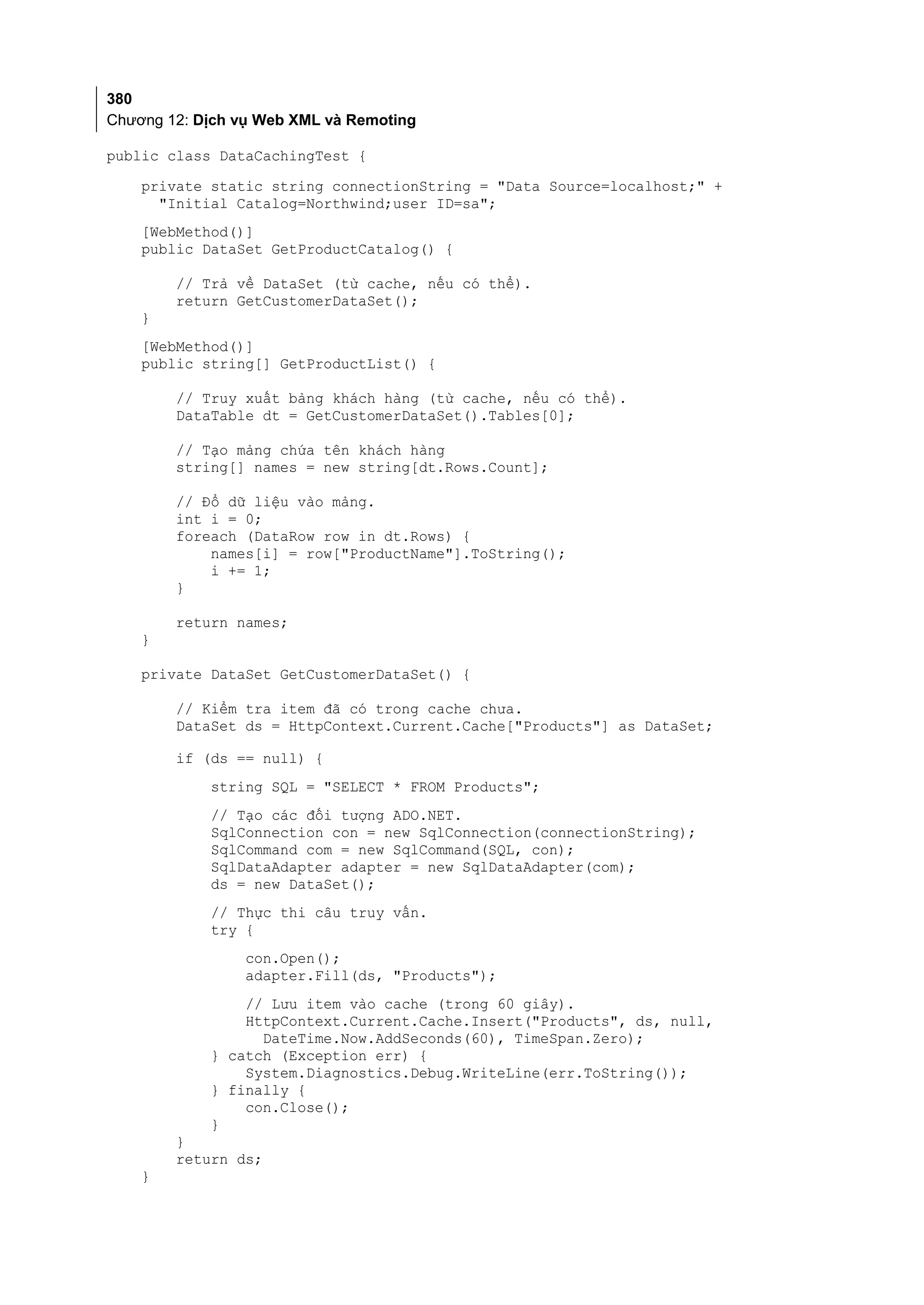 380
Chương 12: Dịch vụ Web XML và Remoting

public class DataCachingTest {
    private static string connectionString = "Data Source=localhost;" +
      "Initial Catalog=Northwind;user ID=sa";
    [WebMethod()]
    public DataSet GetProductCatalog() {

        // Trả về DataSet (từ cache, nếu có thể).
        return GetCustomerDataSet();
    }
    [WebMethod()]
    public string[] GetProductList() {

        // Truy xuất bảng khách hàng (từ cache, nếu có thể).
        DataTable dt = GetCustomerDataSet().Tables[0];

        // Tạo mảng chứa tên khách hàng
        string[] names = new string[dt.Rows.Count];

        // Đổ dữ liệu vào mảng.
        int i = 0;
        foreach (DataRow row in dt.Rows) {
            names[i] = row["ProductName"].ToString();
            i += 1;
        }

        return names;
    }

    private DataSet GetCustomerDataSet() {

        // Kiểm tra item đã có trong cache chưa.
        DataSet ds = HttpContext.Current.Cache["Products"] as DataSet;

        if (ds == null) {
            string SQL = "SELECT * FROM Products";
            // Tạo các đối tượng ADO.NET.
            SqlConnection con = new SqlConnection(connectionString);
            SqlCommand com = new SqlCommand(SQL, con);
            SqlDataAdapter adapter = new SqlDataAdapter(com);
            ds = new DataSet();
            // Thực thi câu truy vấn.
            try {
                 con.Open();
                 adapter.Fill(ds, "Products");
                // Lưu item vào cache (trong 60 giây).
                HttpContext.Current.Cache.Insert("Products", ds, null,
                  DateTime.Now.AddSeconds(60), TimeSpan.Zero);
            } catch (Exception err) {
                System.Diagnostics.Debug.WriteLine(err.ToString());
            } finally {
                con.Close();
            }
        }
        return ds;
    }
 