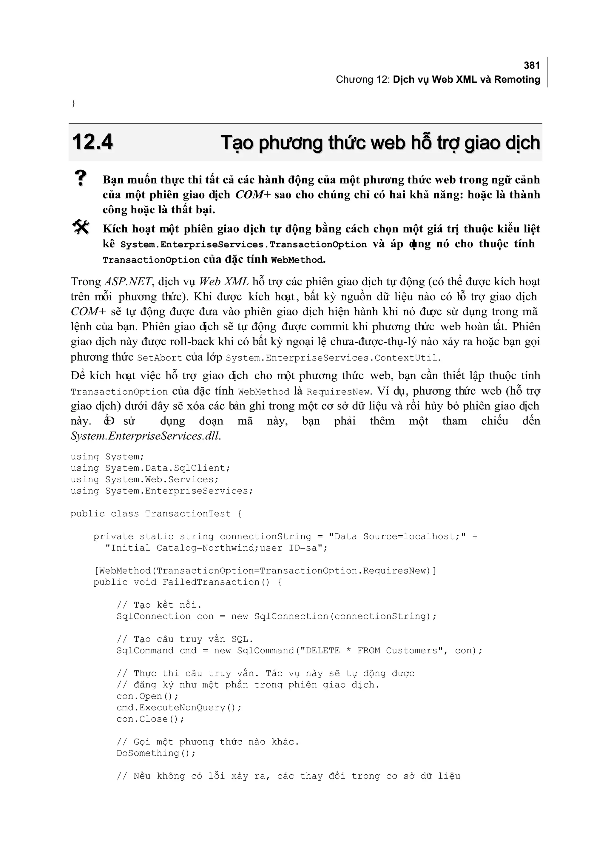 381
                                                   Chương 12: Dịch vụ Web XML và Remoting

}



12.4                         Tạo phương thức web hỗ trợ giao dịch
       Bạn muốn thực thi tất cả các hành động của một phương thức web trong ngữ cảnh
        của một phiên giao dịch COM+ sao cho chúng chỉ có hai khả năng: hoặc là thành
        công hoặc là thất bại.
       Kích hoạt một phiên giao dịch tự động bằng cách chọn một giá trị thuộc kiểu liệt
        kê System.EnterpriseServices.TransactionOption và áp dụng nó cho thuộc tính
        TransactionOption của đặc tính WebMethod.

Trong ASP.NET, dịch vụ Web XML hỗ trợ các phiên giao dịch tự động (có thể được kích hoạt
trên mỗi phương thức). Khi được kích hoạt , bất kỳ nguồn dữ liệu nào có h trợ giao dịch
                                                                            ỗ
COM+ sẽ tự động được đưa vào phiên giao dịch hiện hành khi nó đư sử dụng trong mã
                                                                       ợc
lệnh của bạn. Phiên giao dịch sẽ tự động được commit khi phương thức web hoàn tất. Phiên
giao dịch này được roll-back khi có bất kỳ ngoại lệ chưa-được-thụ-lý nào xảy ra hoặc bạn gọi
phương thức SetAbort của lớp System.EnterpriseServices.ContextUtil.
Để kích hoạt việc hỗ trợ giao dịch cho một phương thức web, bạn cần thiết lập thuộc tính
TransactionOption của đặc tính WebMethod là RequiresNew. Ví dụ, phương thức web (hỗ trợ
giao dịch) dưới đây sẽ xóa các bản ghi trong một cơ sở dữ liệu và rồi hủy bỏ phiên giao dịch
này. ể sử
       Đ         dụng đoạn mã này, bạn phải thêm một tham chiếu đến
System.EnterpriseServices.dll.
using   System;
using   System.Data.SqlClient;
using   System.Web.Services;
using   System.EnterpriseServices;

public class TransactionTest {

    private static string connectionString = "Data Source=localhost;" +
      "Initial Catalog=Northwind;user ID=sa";

    [WebMethod(TransactionOption=TransactionOption.RequiresNew)]
    public void FailedTransaction() {

          // Tạo kết nối.
          SqlConnection con = new SqlConnection(connectionString);

          // Tạo câu truy vấn SQL.
          SqlCommand cmd = new SqlCommand("DELETE * FROM Customers", con);

          // Thực thi câu truy vấn. Tác vụ này sẽ tự động được
          // đăng ký như một phần trong phiên giao dịch.
          con.Open();
          cmd.ExecuteNonQuery();
          con.Close();

          // Gọi một phương thức nào khác.
          DoSomething();

          // Nếu không có lỗi xảy ra, các thay đổi trong cơ sở dữ liệu
 