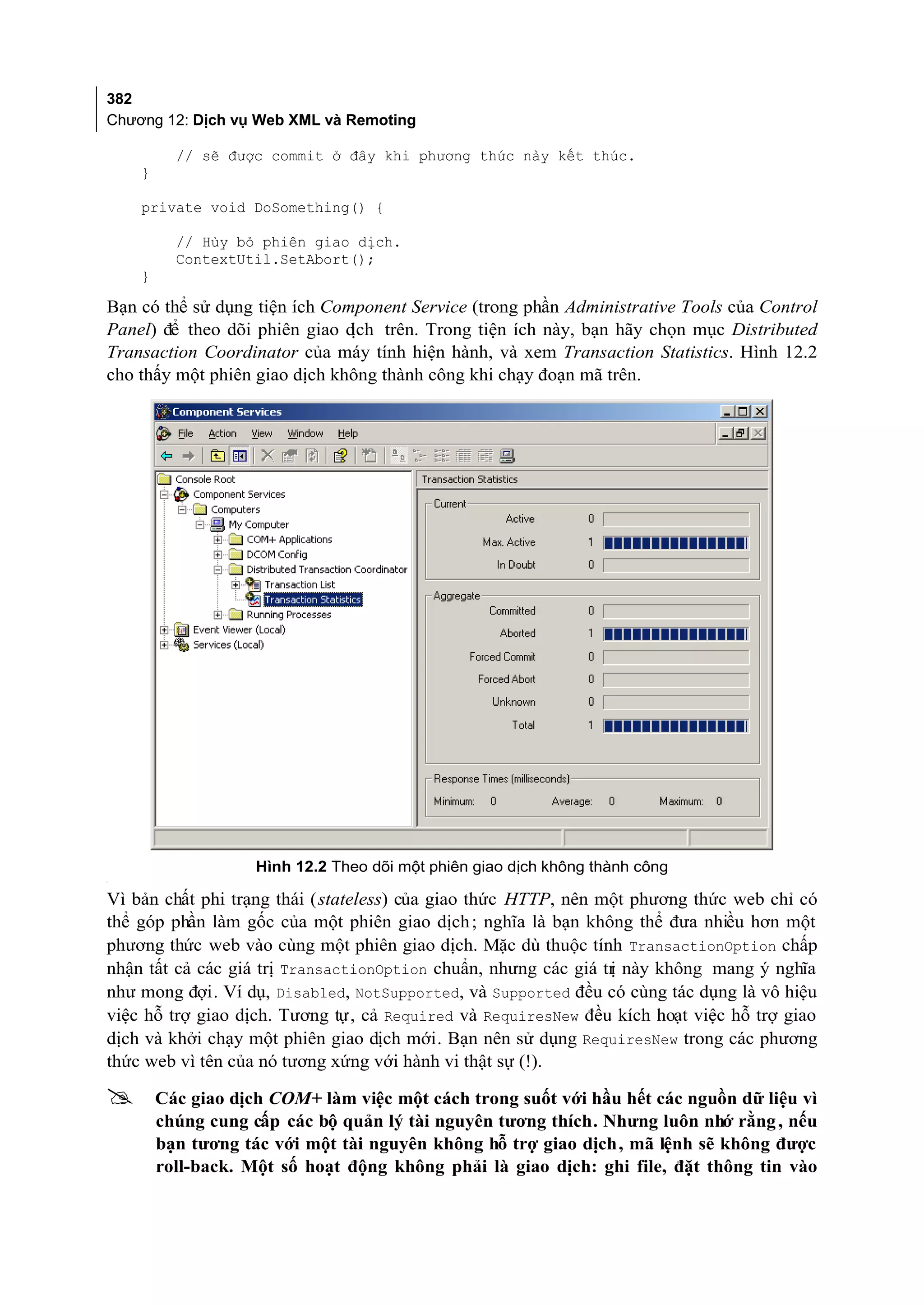 382
Chương 12: Dịch vụ Web XML và Remoting

          // sẽ được commit ở đây khi phương thức này kết thúc.
    }

    private void DoSomething() {

          // Hủy bỏ phiên giao dịch.
          ContextUtil.SetAbort();
    }

Bạn có thể sử dụng tiện ích Component Service (trong phần Administrative Tools của Control
Panel) để theo dõi phiên giao dịch trên. Trong tiện ích này, bạn hãy chọn mục Distributed
Transaction Coordinator của máy tính hiện hành, và xem Transaction Statistics. Hình 12.2
cho thấy một phiên giao dịch không thành công khi chạy đoạn mã trên.




                    Hình 12.2 Theo dõi một phiên giao dịch không thành công
[




Vì bản chất phi trạng thái (stateless) của giao thức HTTP, nên một phương thức web chỉ có
thể góp phần làm gốc của một phiên giao dịch ; nghĩa là bạn không thể đưa nhiều hơn một
phương thức web vào cùng một phiên giao dịch. Mặc dù thuộc tính TransactionOption chấp
nhận tất cả các giá trị TransactionOption chuẩn, nhưng các giá tr này không mang ý nghĩa
                                                                ị
như mong đợi. Ví dụ, Disabled, NotSupported, và Supported đều có cùng tác dụng là vô hiệu
việc hỗ trợ giao dịch. Tương tự, cả Required và RequiresNew đều kích hoạt việc hỗ trợ giao
dịch và khởi chạy một phiên giao dịch mới. Bạn nên sử dụng RequiresNew trong các phương
thức web vì tên của nó tương xứng với hành vi thật sự (!).

       Các giao dịch COM+ làm việc một cách trong suốt với hầu hết các nguồn dữ liệu vì
        chúng cung cấp các bộ quản lý tài nguyên tương thích. Nhưng luôn nhớ rằng , nếu
        bạn tương tác với một tài nguyên không hỗ trợ giao dịch, mã lệnh sẽ không được
        roll-back. Một số hoạt động không phải là giao dịch: ghi file, đặt thông tin vào
 