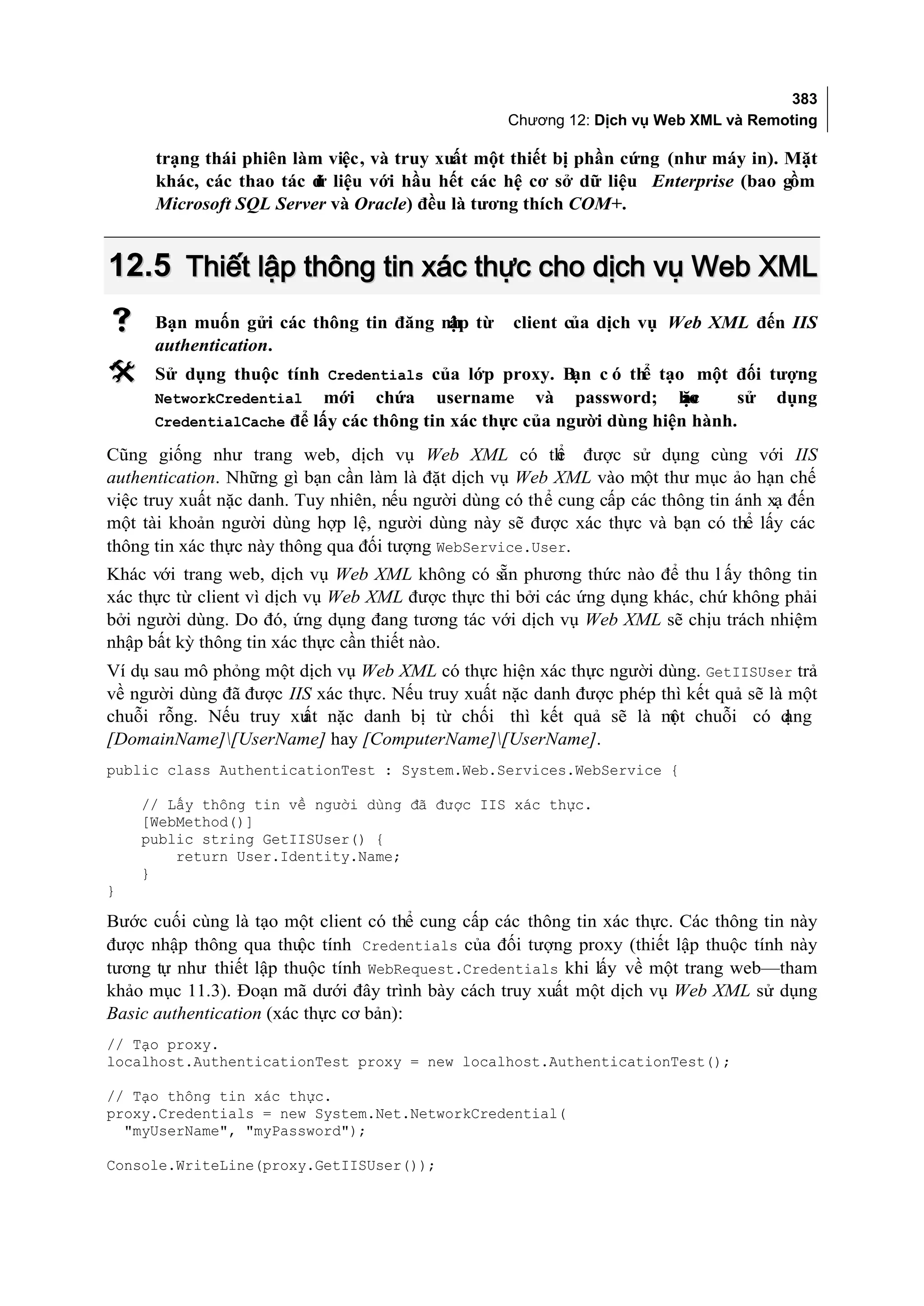 383
                                                   Chương 12: Dịch vụ Web XML và Remoting

      trạng thái phiên làm việc, và truy xuất một thiết bị phần cứng (như máy in). Mặt
      khác, các thao tác d liệu với hầu hết các hệ cơ sở dữ liệu Enterprise (bao gồm
                         ữ
      Microsoft SQL Server và Oracle) đều là tương thích COM+.


12.5 Thiết lập thông tin xác thực cho dịch vụ Web XML
     Bạn muốn gửi các thông tin đăng nh từ
                                       ập           client của dịch vụ Web XML đến IIS
      authentication.
     Sử dụng thuộc tính Credentials của lớp proxy. B c ó th tạo một đối tượng
                                                          ạn     ể
      NetworkCredential mới chứa username và password; ho              ặc    sử dụng
      CredentialCache để lấy các thông tin xác thực của người dùng hiện hành.

Cũng giống như trang web, dịch vụ Web XML có th được sử dụng cùng với IIS
                                                          ể
authentication. Những gì bạn cần làm là đặt dịch vụ Web XML vào một thư mục ảo hạn chế
việc truy xuất nặc danh. Tuy nhiên, nếu người dùng có thể cung cấp các thông tin ánh xạ đến
một tài khoản người dùng hợp lệ, người dùng này sẽ được xác thực và bạn có thể lấy các
thông tin xác thực này thông qua đối tượng WebService.User.
Khác với trang web, dịch vụ Web XML không có sẵn phương thức nào để thu l ấy thông tin
xác thực từ client vì dịch vụ Web XML được thực thi bởi các ứng dụng khác, chứ không phải
bởi người dùng. Do đó, ứng dụng đang tương tác với dịch vụ Web XML sẽ chịu trách nhiệm
nhập bất kỳ thông tin xác thực cần thiết nào.
Ví dụ sau mô phỏng một dịch vụ Web XML có thực hiện xác thực người dùng. GetIISUser trả
về người dùng đã được IIS xác thực. Nếu truy xuất nặc danh được phép thì kết quả sẽ là một
chuỗi rỗng. Nếu truy xu nặc danh bị từ chối thì kết quả sẽ là m chuỗi có d
                        ất                                            ột              ạng
[DomainName][UserName] hay [ComputerName][UserName].
public class AuthenticationTest : System.Web.Services.WebService {

    // Lấy thông tin về người dùng đã được IIS xác thực.
    [WebMethod()]
    public string GetIISUser() {
        return User.Identity.Name;
    }
}

Bước cuối cùng là tạo một client có thể cung cấp các thông tin xác thực. Các thông tin này
được nhập thông qua thu tính Credentials của đối tượng proxy (thiết lập thuộc tính này
                         ộc
tương tự như thiết lập thuộc tính WebRequest.Credentials khi lấy về một trang web—tham
khảo mục 11.3). Đoạn mã dưới đây trình bày cách truy xuất một dịch vụ Web XML sử dụng
Basic authentication (xác thực cơ bản):
// Tạo proxy.
localhost.AuthenticationTest proxy = new localhost.AuthenticationTest();

// Tạo thông tin xác thực.
proxy.Credentials = new System.Net.NetworkCredential(
  "myUserName", "myPassword");

Console.WriteLine(proxy.GetIISUser());
 