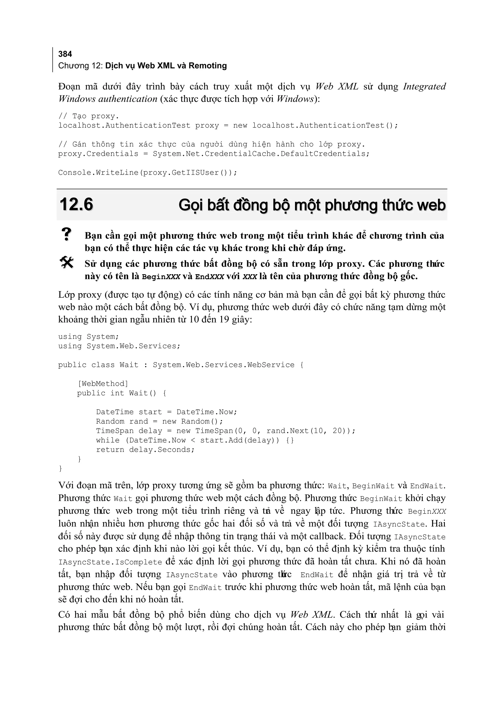 384
Chương 12: Dịch vụ Web XML và Remoting

Đoạn mã dưới đây trình bày cách truy xuất một dịch vụ Web XML sử dụng Integrated
Windows authentication (xác thực được tích hợp với Windows):
// Tạo proxy.
localhost.AuthenticationTest proxy = new localhost.AuthenticationTest();

// Gán thông tin xác thực của người dùng hiện hành cho lớp proxy.
proxy.Credentials = System.Net.CredentialCache.DefaultCredentials;

Console.WriteLine(proxy.GetIISUser());



12.6                        Gọi bất đồng bộ một phương thức web
       Bạn cần gọi một phương thức web trong một tiểu trình khác để chương trình của
        bạn có thể thực hiện các tác vụ khác trong khi chờ đáp ứng.
       Sử dụng các phương thức bất đồng bộ có sẵn trong lớp proxy. Các phương thức
        này có tên là BeginXXX và EndXXX với XXX là tên của phương thức đồng bộ gốc.
Lớp proxy (được tạo tự động) có các tính năng cơ bản mà bạn cần để gọi bất kỳ phương thức
web nào một cách bất đồng bộ. Ví dụ, phương thức web dưới đây có chức năng tạm dừng một
khoảng thời gian ngẫu nhiên từ 10 đến 19 giây:
using System;
using System.Web.Services;

public class Wait : System.Web.Services.WebService {

    [WebMethod]
    public int Wait() {

          DateTime start = DateTime.Now;
          Random rand = new Random();
          TimeSpan delay = new TimeSpan(0, 0, rand.Next(10, 20));
          while (DateTime.Now < start.Add(delay)) {}
          return delay.Seconds;
    }
}

Với đoạn mã trên, lớp proxy tương ứng sẽ gồm ba phương thức: Wait, BeginWait và EndWait.
Phương thức Wait gọi phương thức web một cách đồng bộ. Phương thức BeginWait khởi chạy
phương thức web trong một tiểu trình riêng và tr về ngay lập tức. Phương thức BeginXXX
                                                  ả
luôn nhận nhiều hơn phương thức gốc hai đối số và trả về một đối tượng IAsyncState. Hai
đối số này được sử dụng để nhập thông tin trạng thái và một callback. Đối tượng IAsyncState
cho phép bạn xác định khi nào lời gọi kết thúc. Ví dụ, bạn có thể định kỳ kiểm tra thuộc tính
IAsyncState.IsComplete để xác định lời gọi phương thức đã hoàn tất chưa. Khi nó đã hoàn
tất, bạn nhập đối tượng IAsyncState vào phương th c EndWait để nhận giá trị trả về từ
                                                      ứ
phương thức web. Nếu bạn gọi EndWait trước khi phương thức web hoàn tất, mã lệnh của bạn
sẽ đợi cho đến khi nó hoàn tất.
Có hai mẫu bất đồng bộ phổ biến dùng cho dịch vụ Web XML. Cách thứ nhất là gọi vài
phương thức bất đồng bộ một lượt, rồi đợi chúng hoàn tất. Cách này cho phép b giảm thời
                                                                             ạn
 