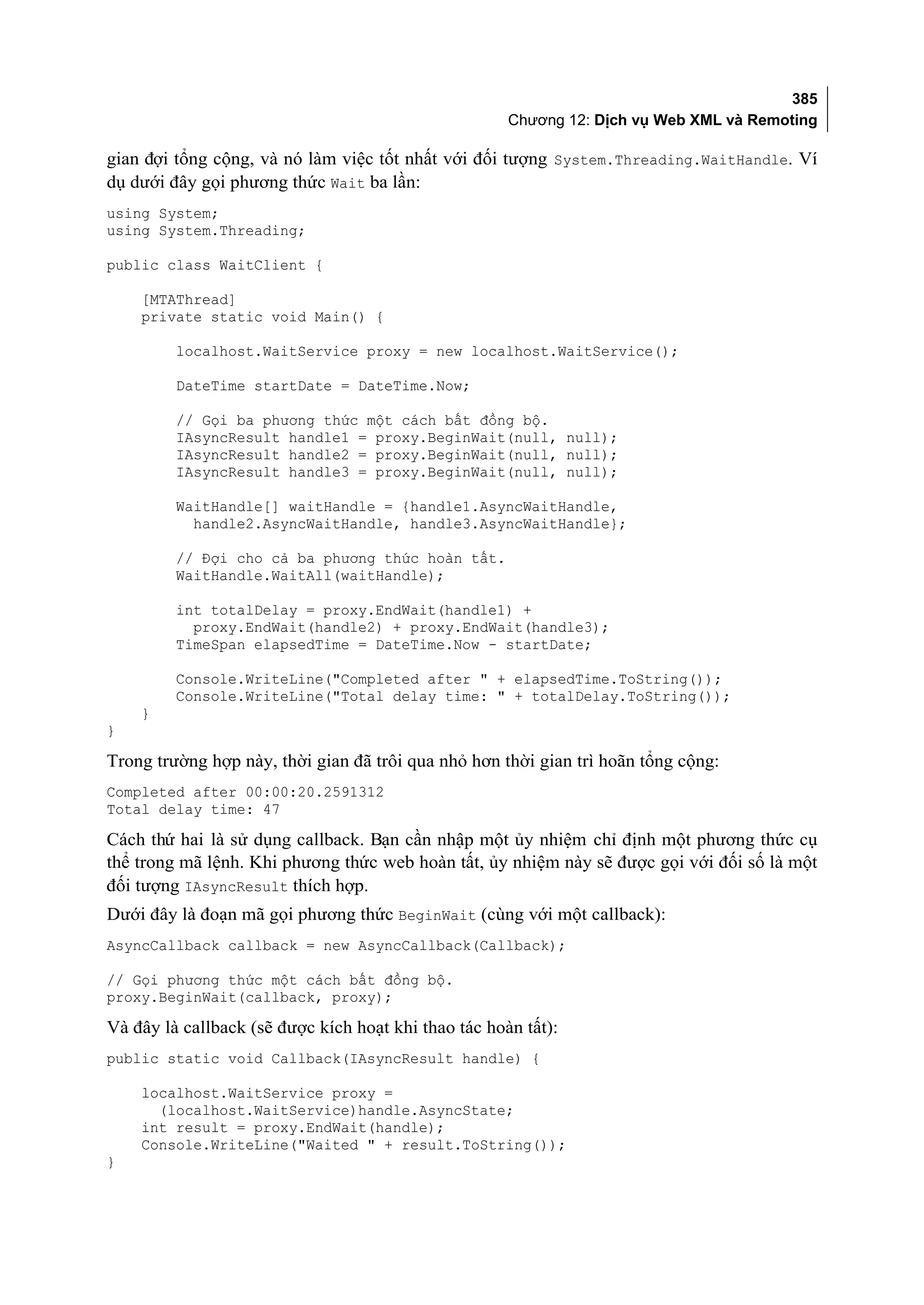 385
                                                      Chương 12: Dịch vụ Web XML và Remoting

gian đợi tổng cộng, và nó làm việc tốt nhất với đối tượng System.Threading.WaitHandle. Ví
dụ dưới đây gọi phương thức Wait ba lần:
using System;
using System.Threading;

public class WaitClient {

    [MTAThread]
    private static void Main() {

         localhost.WaitService proxy = new localhost.WaitService();

         DateTime startDate = DateTime.Now;

         // Gọi ba phương thức một cách bất đồng bộ.
         IAsyncResult handle1 = proxy.BeginWait(null, null);
         IAsyncResult handle2 = proxy.BeginWait(null, null);
         IAsyncResult handle3 = proxy.BeginWait(null, null);

         WaitHandle[] waitHandle = {handle1.AsyncWaitHandle,
           handle2.AsyncWaitHandle, handle3.AsyncWaitHandle};

         // Đợi cho cả ba phương thức hoàn tất.
         WaitHandle.WaitAll(waitHandle);

         int totalDelay = proxy.EndWait(handle1) +
           proxy.EndWait(handle2) + proxy.EndWait(handle3);
         TimeSpan elapsedTime = DateTime.Now - startDate;

         Console.WriteLine("Completed after " + elapsedTime.ToString());
         Console.WriteLine("Total delay time: " + totalDelay.ToString());
    }
}

Trong trường hợp này, thời gian đã trôi qua nhỏ hơn thời gian trì hoãn tổng cộng:
Completed after 00:00:20.2591312
Total delay time: 47

Cách thứ hai là sử dụng callback. Bạn cần nhập một ủy nhiệm chỉ định một phương thức cụ
thể trong mã lệnh. Khi phương thức web hoàn tất, ủy nhiệm này sẽ được gọi với đối số là một
đối tượng IAsyncResult thích hợp.
Dưới đây là đoạn mã gọi phương thức BeginWait (cùng với một callback):
AsyncCallback callback = new AsyncCallback(Callback);

// Gọi phương thức một cách bất đồng bộ.
proxy.BeginWait(callback, proxy);

Và đây là callback (sẽ được kích hoạt khi thao tác hoàn tất):
public static void Callback(IAsyncResult handle) {

    localhost.WaitService proxy =
      (localhost.WaitService)handle.AsyncState;
    int result = proxy.EndWait(handle);
    Console.WriteLine("Waited " + result.ToString());
}
 