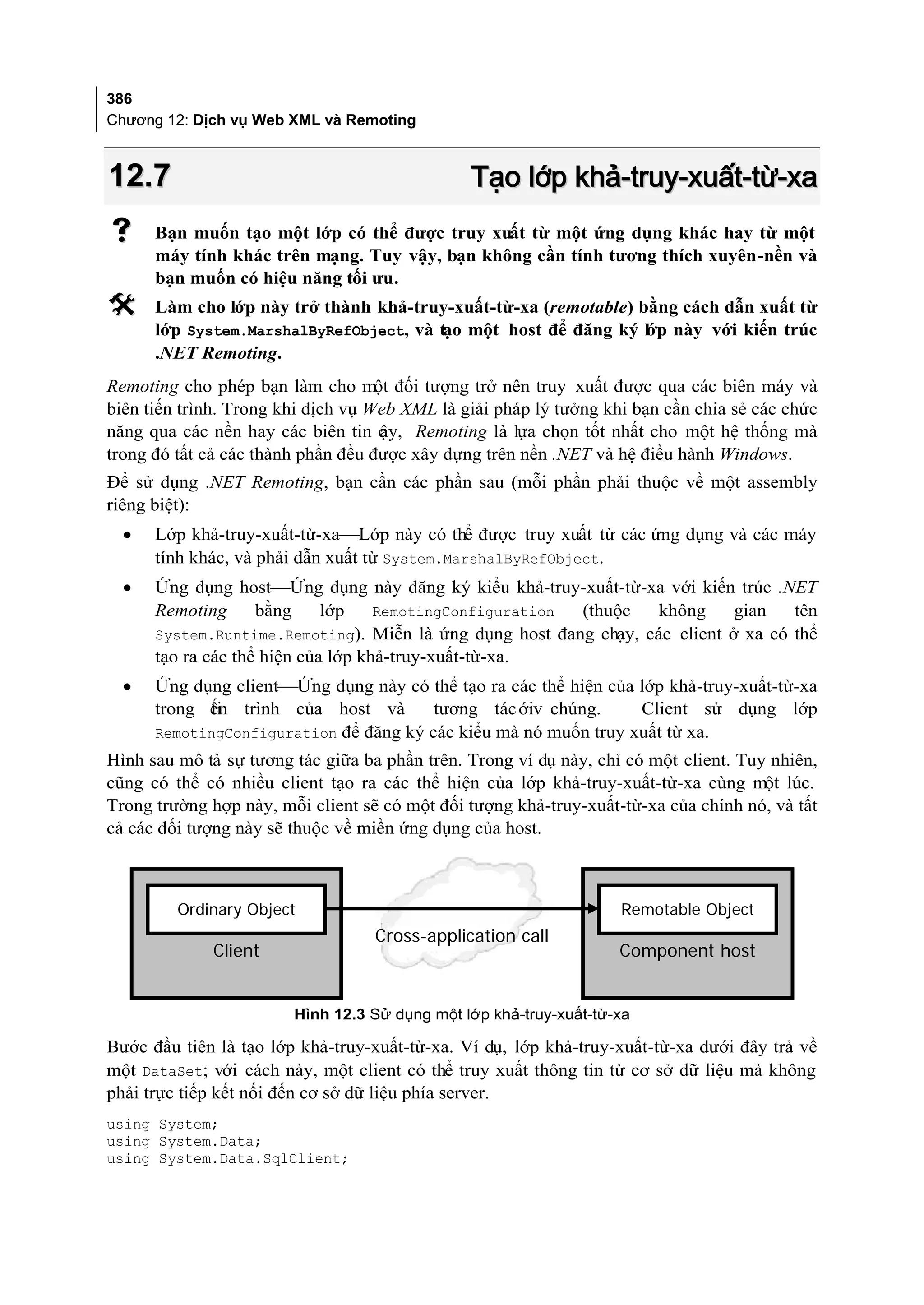 386
Chương 12: Dịch vụ Web XML và Remoting



12.7                                           Tạo lớp khả-truy-xuất-từ-xa
     Bạn muốn tạo một lớp có thể được truy xuất từ một ứng dụng khác hay từ một
      máy tính khác trên mạng. Tuy vậy, bạn không cần tính tương thích xuyên-nền và
      bạn muốn có hiệu năng tối ưu.
     Làm cho lớp này trở thành khả-truy-xuất-từ-xa (remotable) bằng cách dẫn xuất từ
      lớp System.MarshalByRefObject, và tạo một host để đăng ký lớp này với kiến trúc
      .NET Remoting.
Remoting cho phép bạn làm cho một đối tượng trở nên truy xuất được qua các biên máy và
biên tiến trình. Trong khi dịch vụ Web XML là giải pháp lý tưởng khi bạn cần chia sẻ các chức
năng qua các nền hay các biên tin c y, Remoting là lựa chọn tốt nhất cho một hệ thống mà
                                    ậ
trong đó tất cả các thành phần đều được xây dựng trên nền .NET và hệ điều hành Windows.
Để sử dụng .NET Remoting, bạn cần các phần sau (mỗi phần phải thuộc về một assembly
riêng biệt):
  •   Lớp khả-truy-xuất-từ-xaLớp này có thể được truy xuất từ các ứng dụng và các máy
      tính khác, và phải dẫn xuất từ System.MarshalByRefObject.
  •   Ứng dụng hostỨng dụng này đăng ký kiểu khả-truy-xuất-từ-xa với kiến trúc .NET
      Remoting      bằng     lớp    RemotingConfiguration (thuộc   không     gian   tên
      System.Runtime.Remoting). Miễn là ứng dụng host đang chạy, các client ở xa có thể
      tạo ra các thể hiện của lớp khả-truy-xuất-từ-xa.
  •   Ứng dụng clientỨng dụng này có thể tạo ra các thể hiện của lớp khả-truy-xuất-từ-xa
      trong ến trình của host và
            ti                          tương tác ớiv chúng.      Client sử dụng lớp
      RemotingConfiguration để đăng ký các kiểu mà nó muốn truy xuất từ xa.
Hình sau mô tả sự tương tác giữa ba phần trên. Trong ví dụ này, chỉ có một client. Tuy nhiên,
cũng có thể có nhiều client tạo ra các thể hiện của lớp khả-truy-xuất-từ-xa cùng một lúc.
Trong trường hợp này, mỗi client sẽ có một đối tượng khả-truy-xuất-từ-xa của chính nó, và tất
cả các đối tượng này sẽ thuộc về miền ứng dụng của host.



         Ordinary Object                                           Remotable Object
                                   Cross-application call
             Client                                                Component host


                        Hình 12.3 Sử dụng một lớp khả-truy-xuất-từ-xa

Bước đầu tiên là tạo lớp khả-truy-xuất-từ-xa. Ví dụ, lớp khả-truy-xuất-từ-xa dưới đây trả về
một DataSet; với cách này, một client có thể truy xuất thông tin từ cơ sở dữ liệu mà không
phải trực tiếp kết nối đến cơ sở dữ liệu phía server.
using System;
using System.Data;
using System.Data.SqlClient;
 