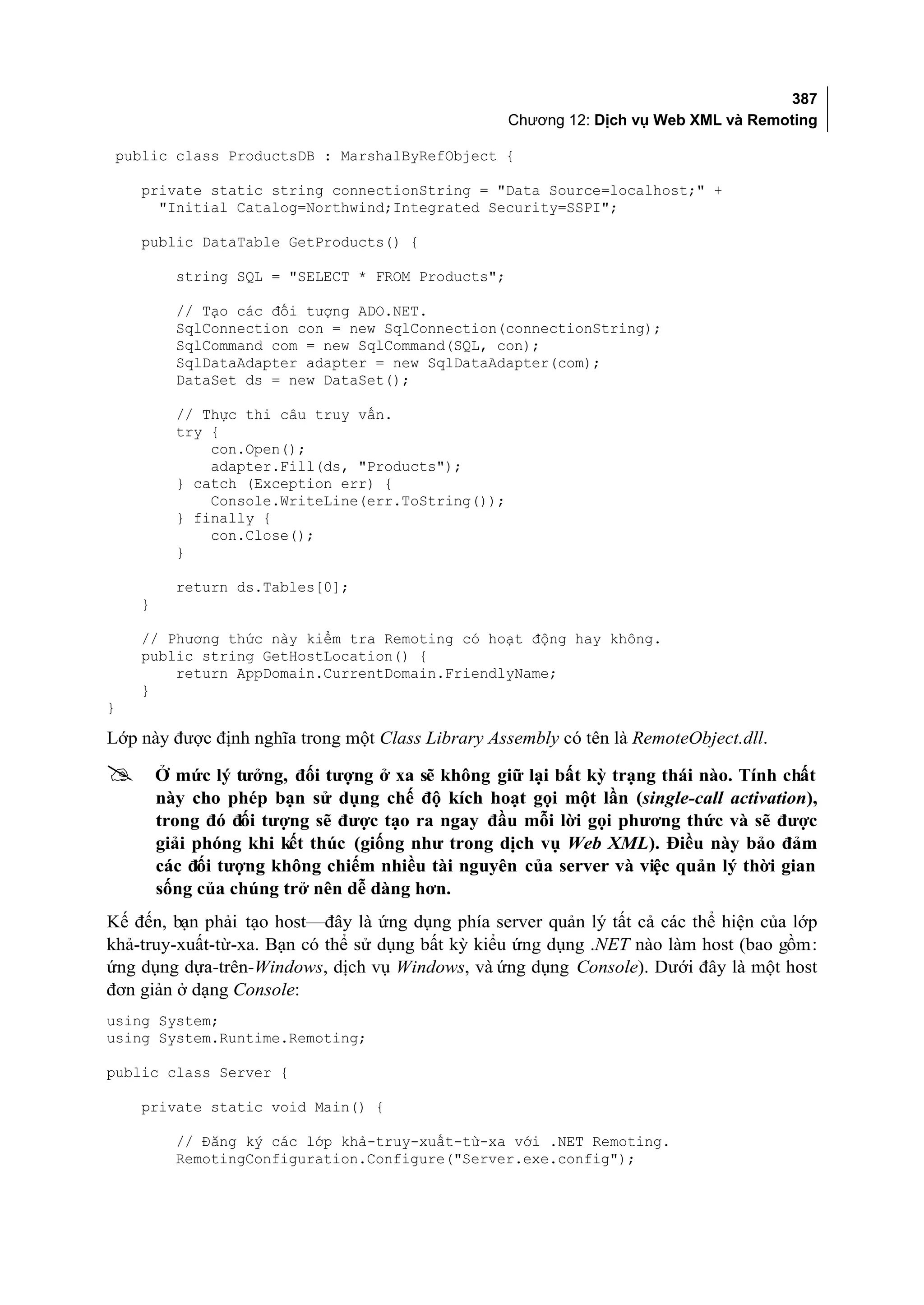 387
                                                   Chương 12: Dịch vụ Web XML và Remoting

 public class ProductsDB : MarshalByRefObject {

    private static string connectionString = "Data Source=localhost;" +
      "Initial Catalog=Northwind;Integrated Security=SSPI";

    public DataTable GetProducts() {

          string SQL = "SELECT * FROM Products";

          // Tạo các đối tượng ADO.NET.
          SqlConnection con = new SqlConnection(connectionString);
          SqlCommand com = new SqlCommand(SQL, con);
          SqlDataAdapter adapter = new SqlDataAdapter(com);
          DataSet ds = new DataSet();

          // Thực thi câu truy vấn.
          try {
              con.Open();
              adapter.Fill(ds, "Products");
          } catch (Exception err) {
              Console.WriteLine(err.ToString());
          } finally {
              con.Close();
          }

          return ds.Tables[0];
    }

    // Phương thức này kiểm tra Remoting có hoạt động hay không.
    public string GetHostLocation() {
        return AppDomain.CurrentDomain.FriendlyName;
    }
}

Lớp này được định nghĩa trong một Class Library Assembly có tên là RemoteObject.dll.

       Ở mức lý tưởng, đối tượng ở xa sẽ không giữ lại bất kỳ trạng thái nào. Tính chất
        này cho phép bạn sử dụng chế độ kích hoạt gọi một lần (single-call activation),
        trong đó đối tượng sẽ được tạo ra ngay đầu mỗi lời gọi phương thức và sẽ được
        giải phóng khi kết thúc (giống như trong dịch vụ Web XML). Điều này bảo đảm
        các đối tượng không chiếm nhiều tài nguyên của server và việc quản lý thời gian
        sống của chúng trở nên dễ dàng hơn.
Kế đến, bạn phải tạo host—đây là ứng dụng phía server quản lý tất cả các thể hiện của lớp
khả-truy-xuất-từ-xa. Bạn có thể sử dụng bất kỳ kiểu ứng dụng .NET nào làm host (bao gồm:
ứng dụng dựa-trên-Windows, dịch vụ Windows, và ứng dụng Console). Dưới đây là một host
đơn giản ở dạng Console:
using System;
using System.Runtime.Remoting;

public class Server {

    private static void Main() {

          // Đăng ký các lớp khả-truy-xuất-từ-xa với .NET Remoting.
          RemotingConfiguration.Configure("Server.exe.config");
 