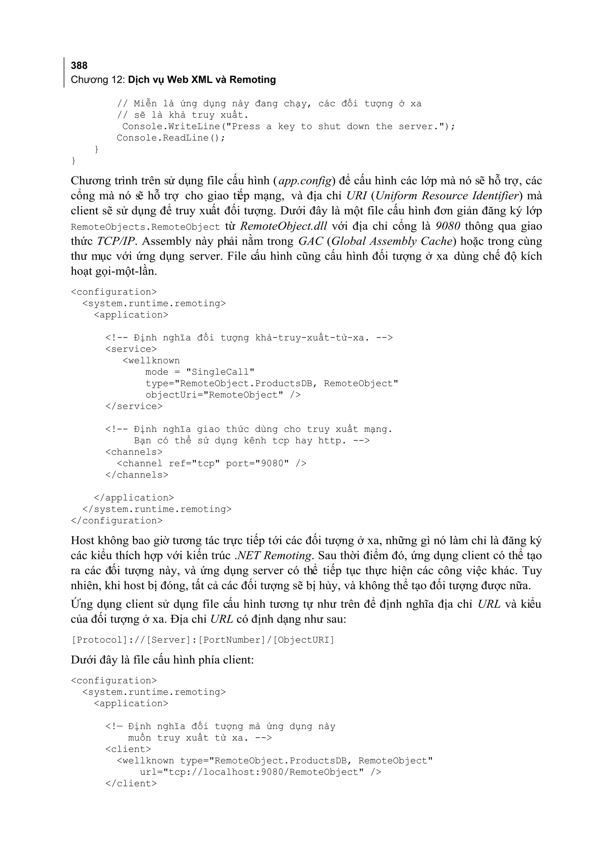 388
Chương 12: Dịch vụ Web XML và Remoting

         // Miễn là ứng dụng này đang chạy, các đối tượng ở xa
         // sẽ là khả truy xuất.
          Console.WriteLine("Press a key to shut down the server.");
         Console.ReadLine();
    }
}

Chương trình trên sử dụng file cấu hình ( app.config) để cấu hình các lớp mà nó sẽ hỗ trợ, các
cổng mà nó sẽ hỗ trợ cho giao tiếp mạng, và địa chỉ URI (Uniform Resource Identifier) mà
client sẽ sử dụng để truy xuất đối tượng. Dưới đây là một file cấu hình đơn giản đăng ký lớp
RemoteObjects.RemoteObject từ RemoteObject.dll với địa chỉ cổng là 9080 thông qua giao
thức TCP/IP. Assembly này phải nằm trong GAC (Global Assembly Cache) hoặc trong cùng
thư mục với ứng dụng server. File cấu hình cũng cấu hình đối tượng ở xa dùng chế độ kích
hoạt gọi-một-lần.
<configuration>
  <system.runtime.remoting>
    <application>

        <!-- Định nghĩa đối tượng khả-truy-xuất-từ-xa. -->
        <service>
           <wellknown
               mode = "SingleCall"
               type="RemoteObject.ProductsDB, RemoteObject"
               objectUri="RemoteObject" />
        </service>

        <!-- Định nghĩa giao thức dùng cho truy xuất mạng.
             Bạn có thể sử dụng kênh tcp hay http. -->
        <channels>
          <channel ref="tcp" port="9080" />
        </channels>

    </application>
  </system.runtime.remoting>
</configuration>

Host không bao giờ tương tác trực tiếp tới các đối tượng ở xa, những gì nó làm chỉ là đăng ký
các kiểu thích hợp với kiến trúc .NET Remoting. Sau thời điểm đó, ứng dụng client có thể tạo
ra các đối tượng này, và ứng dụng server có thể tiếp tục thực hiện các công việc khác. Tuy
nhiên, khi host bị đóng, tất cả các đối tượng sẽ bị hủy, và không thể tạo đối tượng được nữa.
Ứng dụng client sử dụng file cấu hình tương tự như trên để định nghĩa địa chỉ URL và kiểu
của đối tượng ở xa. Địa chỉ URL có định dạng như sau:
[Protocol]://[Server]:[PortNumber]/[ObjectURI]

Dưới đây là file cấu hình phía client:
<configuration>
  <system.runtime.remoting>
    <application>

        <!— Định nghĩa đối tượng mà ứng dụng này
            muốn truy xuất từ xa. -->
        <client>
          <wellknown type="RemoteObject.ProductsDB, RemoteObject"
              url="tcp://localhost:9080/RemoteObject" />
        </client>
 