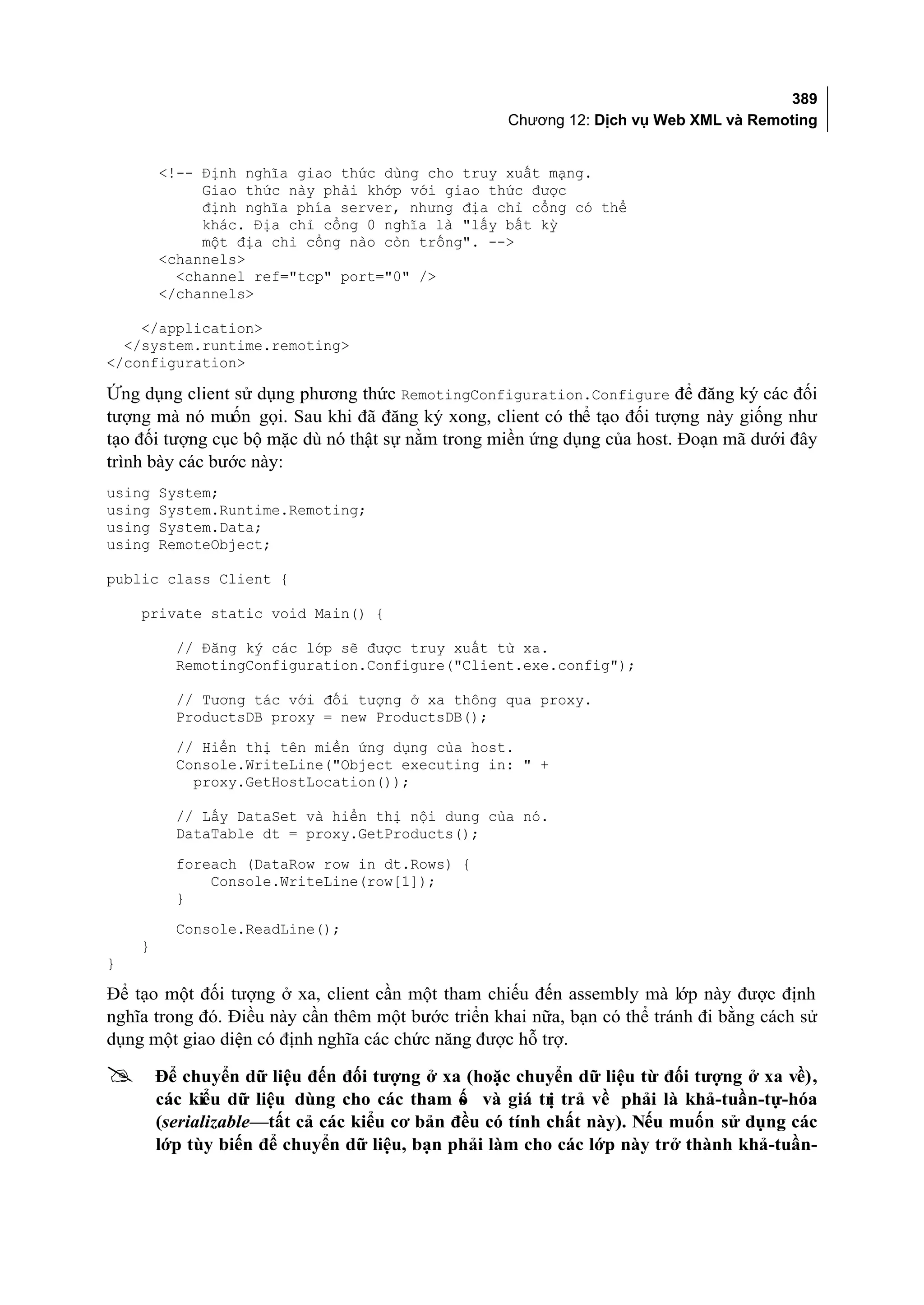 389
                                                   Chương 12: Dịch vụ Web XML và Remoting


        <!-- Định nghĩa giao thức dùng cho truy xuất mạng.
             Giao thức này phải khớp với giao thức được
             định nghĩa phía server, nhưng địa chỉ cổng có thể
             khác. Địa chỉ cổng 0 nghĩa là "lấy bất kỳ
             một địa chỉ cổng nào còn trống". -->
        <channels>
          <channel ref="tcp" port="0" />
        </channels>

    </application>
  </system.runtime.remoting>
</configuration>

Ứng dụng client sử dụng phương thức RemotingConfiguration.Configure để đăng ký các đối
tượng mà nó muốn gọi. Sau khi đã đăng ký xong, client có thể tạo đối tượng này giống như
tạo đối tượng cục bộ mặc dù nó thật sự nằm trong miền ứng dụng của host. Đoạn mã dưới đây
trình bày các bước này:
using   System;
using   System.Runtime.Remoting;
using   System.Data;
using   RemoteObject;

public class Client {

    private static void Main() {

          // Đăng ký các lớp sẽ được truy xuất từ xa.
          RemotingConfiguration.Configure("Client.exe.config");

          // Tương tác với đối tượng ở xa thông qua proxy.
          ProductsDB proxy = new ProductsDB();
          // Hiển thị tên miền ứng dụng của host.
          Console.WriteLine("Object executing in: " +
            proxy.GetHostLocation());

          // Lấy DataSet và hiển thị nội dung của nó.
          DataTable dt = proxy.GetProducts();
          foreach (DataRow row in dt.Rows) {
              Console.WriteLine(row[1]);
          }
          Console.ReadLine();
    }
}

Để tạo một đối tượng ở xa, client cần một tham chiếu đến assembly mà lớp này được định
nghĩa trong đó. Điều này cần thêm một bước triển khai nữa, bạn có thể tránh đi bằng cách sử
dụng một giao diện có định nghĩa các chức năng được hỗ trợ.

       Để chuyển dữ liệu đến đối tượng ở xa (hoặc chuyển dữ liệu từ đối tượng ở xa về),
        các kiểu dữ liệu dùng cho các tham ố và giá tr trả về phải là khả-tuần-tự-hóa
                                              s          ị
        (serializable—tất cả các kiểu cơ bản đều có tính chất này). Nếu muốn sử dụng các
        lớp tùy biến để chuyển dữ liệu, bạn phải làm cho các lớp này trở thành khả-tuần-
 