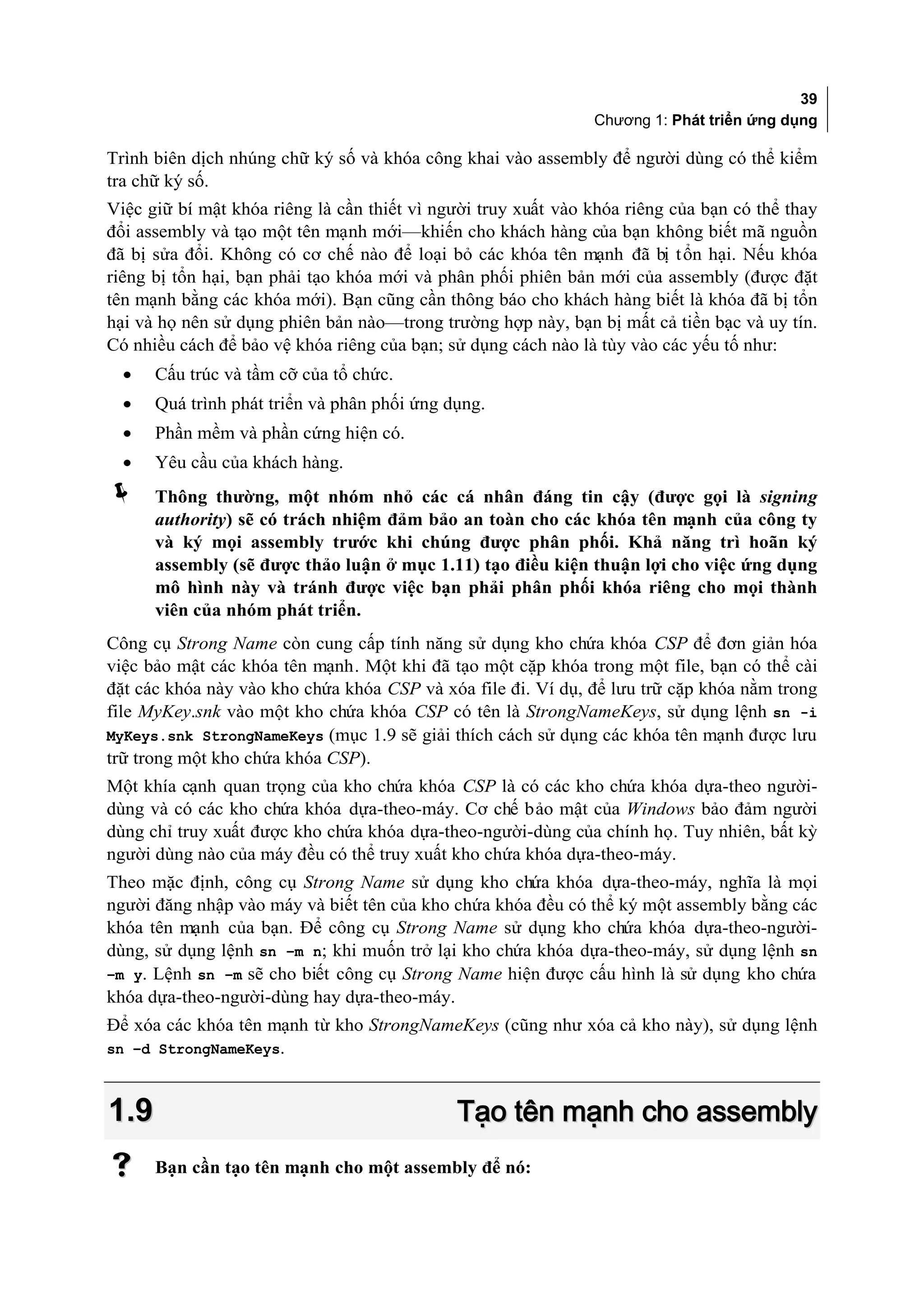 39
                                                               Chương 1: Phát triển ứng dụng

Trình biên dịch nhúng chữ ký số và khóa công khai vào assembly để người dùng có thể kiểm
tra chữ ký số.
Việc giữ bí mật khóa riêng là cần thiết vì người truy xuất vào khóa riêng của bạn có thể thay
đổi assembly và tạo một tên mạnh mới—khiến cho khách hàng của bạn không biết mã nguồn
đã bị sửa đổi. Không có cơ chế nào để loại bỏ các khóa tên mạnh đã bị t ổn hại. Nếu khóa
riêng bị tổn hại, bạn phải tạo khóa mới và phân phối phiên bản mới của assembly (được đặt
tên mạnh bằng các khóa mới). Bạn cũng cần thông báo cho khách hàng biết là khóa đã bị tổn
hại và họ nên sử dụng phiên bản nào—trong trường hợp này, bạn bị mất cả tiền bạc và uy tín.
Có nhiều cách để bảo vệ khóa riêng của bạn; sử dụng cách nào là tùy vào các yếu tố như:
  •   Cấu trúc và tầm cỡ của tổ chức.
  •   Quá trình phát triển và phân phối ứng dụng.
  •   Phần mềm và phần cứng hiện có.
  •   Yêu cầu của khách hàng.
     Thông thường, một nhóm nhỏ các cá nhân đáng tin cậy (được gọi là signing
      authority) sẽ có trách nhiệm đảm bảo an toàn cho các khóa tên mạnh của công ty
      và ký mọi assembly trước khi chúng được phân phối. Khả năng trì hoãn ký
      assembly (sẽ được thảo luận ở mục 1.11) tạo điều kiện thuận lợi cho việc ứng dụng
      mô hình này và tránh được việc bạn phải phân phối khóa riêng cho mọi thành
      viên của nhóm phát triển.
Công cụ Strong Name còn cung cấp tính năng sử dụng kho chứa khóa CSP để đơn giản hóa
việc bảo mật các khóa tên mạnh. Một khi đã tạo một cặp khóa trong một file, bạn có thể cài
đặt các khóa này vào kho chứa khóa CSP và xóa file đi. Ví dụ, để lưu trữ cặp khóa nằm trong
file MyKey.snk vào một kho chứa khóa CSP có tên là StrongNameKeys, sử dụng lệnh sn -i
MyKeys.snk StrongNameKeys (mục 1.9 sẽ giải thích cách sử dụng các khóa tên mạnh được lưu
trữ trong một kho chứa khóa CSP).
Một khía cạnh quan trọng của kho chứa khóa CSP là có các kho chứa khóa dựa-theo người-
dùng và có các kho chứa khóa dựa-theo-máy. Cơ chế bảo mật của Windows bảo đảm người
dùng chỉ truy xuất được kho chứa khóa dựa-theo-người-dùng của chính họ. Tuy nhiên, bất kỳ
người dùng nào của máy đều có thể truy xuất kho chứa khóa dựa-theo-máy.
Theo mặc định, công cụ Strong Name sử dụng kho chứa khóa dựa-theo-máy, nghĩa là mọi
người đăng nhập vào máy và biết tên của kho chứa khóa đều có thể ký một assembly bằng các
khóa tên mạnh của bạn. Để công cụ Strong Name sử dụng kho chứa khóa dựa-theo-người-
dùng, sử dụng lệnh sn –m n; khi muốn trở lại kho chứa khóa dựa-theo-máy, sử dụng lệnh sn
–m y. Lệnh sn –m sẽ cho biết công cụ Strong Name hiện được cấu hình là sử dụng kho chứa
khóa dựa-theo-người-dùng hay dựa-theo-máy.
Để xóa các khóa tên mạnh từ kho StrongNameKeys (cũng như xóa cả kho này), sử dụng lệnh
sn –d StrongNameKeys.



1.9                                          Tạo tên mạnh cho assembly
     Bạn cần tạo tên mạnh cho một assembly để nó:
 