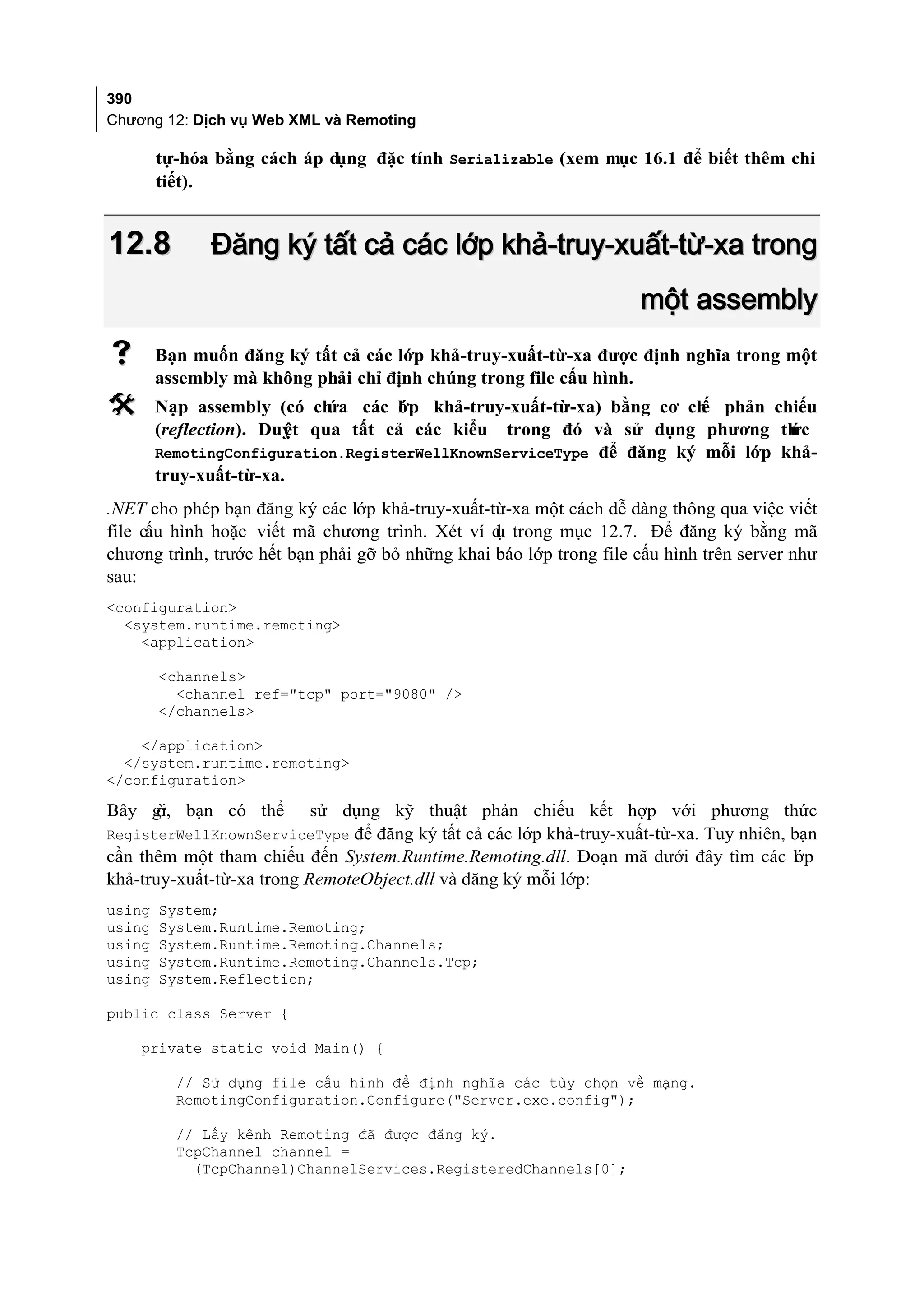 390
Chương 12: Dịch vụ Web XML và Remoting

        tự-hóa bằng cách áp dụng đặc tính Serializable (xem mục 16.1 để biết thêm chi
        tiết).


12.8          Đăng ký tất cả các lớp khả-truy-xuất-từ-xa trong
                                                                     một assembly
       Bạn muốn đăng ký tất cả các lớp khả-truy-xuất-từ-xa được định nghĩa trong một
        assembly mà không phải chỉ định chúng trong file cấu hình.
       Nạp assembly (có ch ứa các l p khả-truy-xuất-từ-xa) bằng cơ ch phản chiếu
                                    ớ                                 ế
        (reflection). Duy qua tất cả các kiểu trong đó và sử dụng phương th
                        ệt                                                     ức
        RemotingConfiguration.RegisterWellKnownServiceType để đăng ký mỗi lớp khả-
        truy-xuất-từ-xa.
.NET cho phép bạn đăng ký các lớp khả-truy-xuất-từ-xa một cách dễ dàng thông qua việc viết
file cấu hình hoặc viết mã chương trình. Xét ví d trong mục 12.7. Để đăng ký bằng mã
                                                  ụ
chương trình, trước hết bạn phải gỡ bỏ những khai báo lớp trong file cấu hình trên server như
sau:
<configuration>
  <system.runtime.remoting>
    <application>

        <channels>
          <channel ref="tcp" port="9080" />
        </channels>

    </application>
  </system.runtime.remoting>
</configuration>

Bây gi bạn có thể
    ờ,                     sử dụng kỹ thuật phản chiếu kết hợp với phương thức
RegisterWellKnownServiceType để đăng ký tất cả các lớp khả-truy-xuất-từ-xa. Tuy nhiên, bạn
cần thêm một tham chiếu đến System.Runtime.Remoting.dll. Đoạn mã dưới đây tìm các l p  ớ
khả-truy-xuất-từ-xa trong RemoteObject.dll và đăng ký mỗi lớp:
using   System;
using   System.Runtime.Remoting;
using   System.Runtime.Remoting.Channels;
using   System.Runtime.Remoting.Channels.Tcp;
using   System.Reflection;

public class Server {

    private static void Main() {

          // Sử dụng file cấu hình để định nghĩa các tùy chọn về mạng.
          RemotingConfiguration.Configure("Server.exe.config");

          // Lấy kênh Remoting đã được đăng ký.
          TcpChannel channel =
            (TcpChannel)ChannelServices.RegisteredChannels[0];
 
