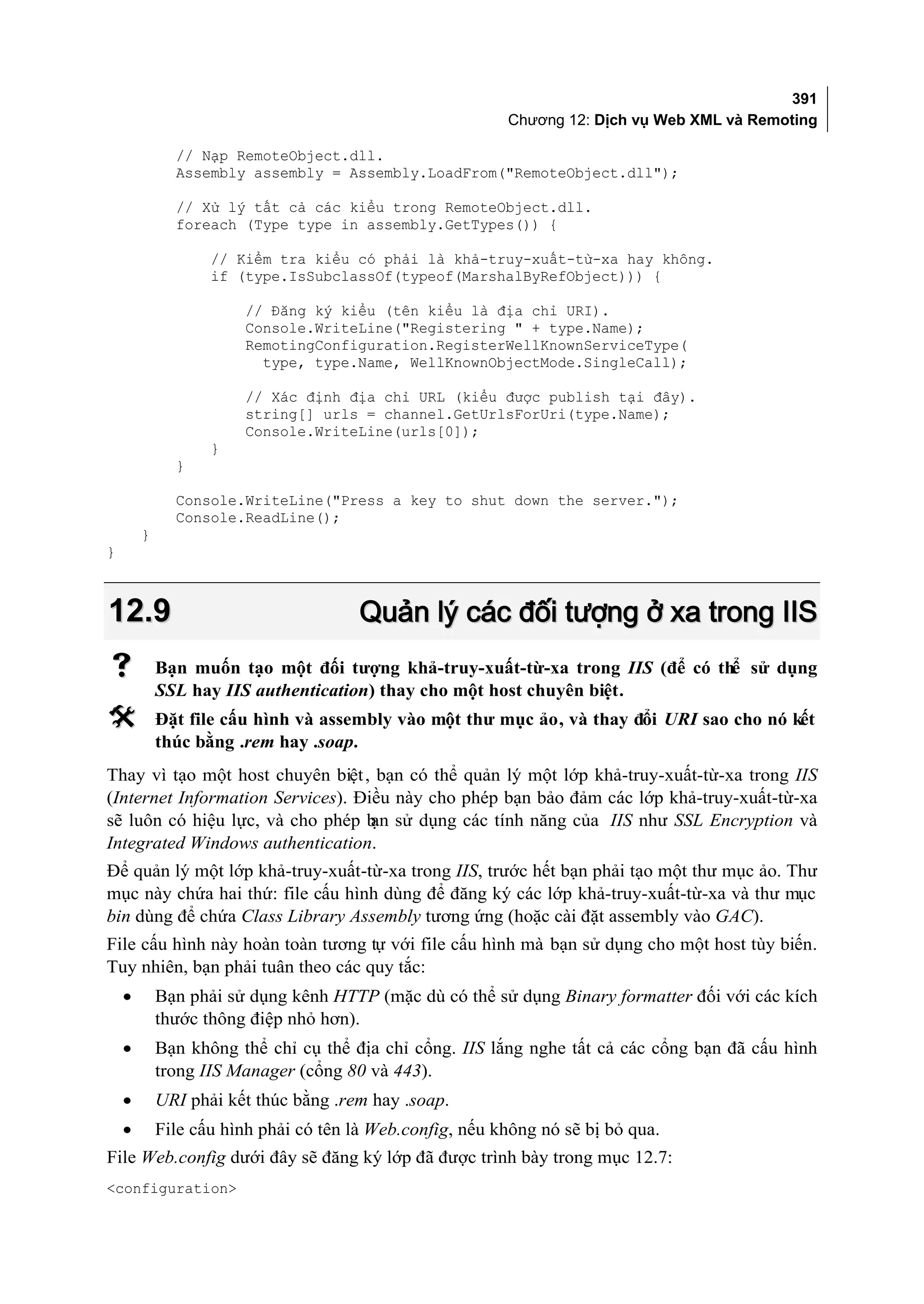 391
                                                          Chương 12: Dịch vụ Web XML và Remoting

              // Nạp RemoteObject.dll.
              Assembly assembly = Assembly.LoadFrom("RemoteObject.dll");

              // Xử lý tất cả các kiểu trong RemoteObject.dll.
              foreach (Type type in assembly.GetTypes()) {

                   // Kiểm tra kiểu có phải là khả-truy-xuất-từ-xa hay không.
                   if (type.IsSubclassOf(typeof(MarshalByRefObject))) {

                       // Đăng ký kiểu (tên kiểu là địa chỉ URI).
                       Console.WriteLine("Registering " + type.Name);
                       RemotingConfiguration.RegisterWellKnownServiceType(
                         type, type.Name, WellKnownObjectMode.SingleCall);

                       // Xác định địa chỉ URL (kiểu được publish tại đây).
                       string[] urls = channel.GetUrlsForUri(type.Name);
                       Console.WriteLine(urls[0]);
                   }
              }

              Console.WriteLine("Press a key to shut down the server.");
              Console.ReadLine();
        }
}



12.9                                   Quản lý các đối tượng ở xa trong IIS
           Bạn muốn tạo một đối tượng khả-truy-xuất-từ-xa trong IIS (để có thể sử dụng
            SSL hay IIS authentication) thay cho một host chuyên biệt.
           Đặt file cấu hình và assembly vào một thư mục ảo, và thay đổi URI sao cho nó kết
            thúc bằng .rem hay .soap.
Thay vì tạo một host chuyên biệt , bạn có thể quản lý một lớp khả-truy-xuất-từ-xa trong IIS
(Internet Information Services). Điều này cho phép bạn bảo đảm các lớp khả-truy-xuất-từ-xa
sẽ luôn có hiệu lực, và cho phép b sử dụng các tính năng của IIS như SSL Encryption và
                                   ạn
Integrated Windows authentication.
Để quản lý một lớp khả-truy-xuất-từ-xa trong IIS, trước hết bạn phải tạo một thư mục ảo. Thư
mục này chứa hai thứ: file cấu hình dùng để đăng ký các lớp khả-truy-xuất-từ-xa và thư mục
bin dùng để chứa Class Library Assembly tương ứng (hoặc cài đặt assembly vào GAC).
File cấu hình này hoàn toàn tương tự với file cấu hình mà bạn sử dụng cho một host tùy biến.
Tuy nhiên, bạn phải tuân theo các quy tắc:
    •       Bạn phải sử dụng kênh HTTP (mặc dù có thể sử dụng Binary formatter đối với các kích
            thước thông điệp nhỏ hơn).
    •       Bạn không thể chỉ cụ thể địa chỉ cổng. IIS lắng nghe tất cả các cổng bạn đã cấu hình
            trong IIS Manager (cổng 80 và 443).
    •       URI phải kết thúc bằng .rem hay .soap.
    •       File cấu hình phải có tên là Web.config, nếu không nó sẽ bị bỏ qua.
File Web.config dưới đây sẽ đăng ký lớp đã được trình bày trong mục 12.7:
<configuration>
 
