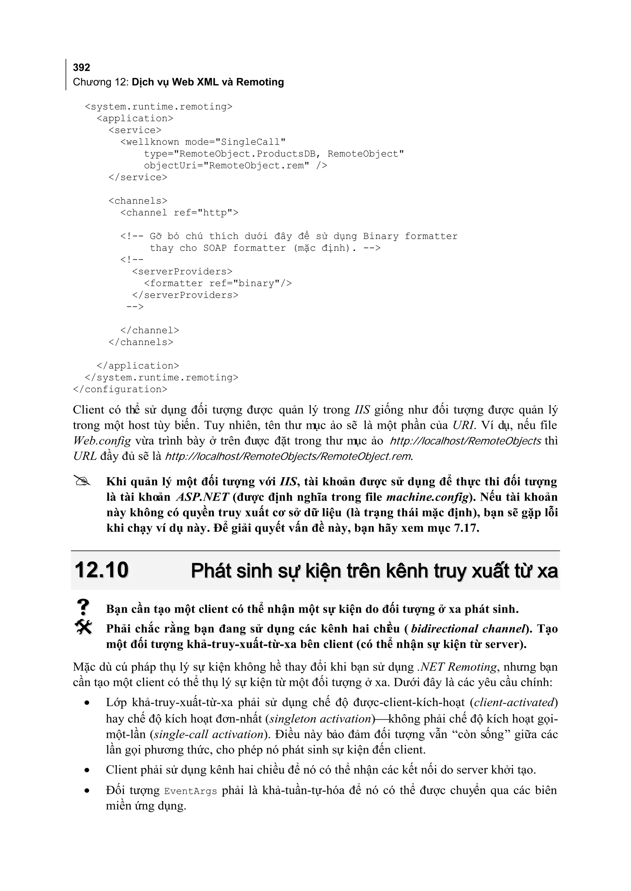 392
Chương 12: Dịch vụ Web XML và Remoting

  <system.runtime.remoting>
    <application>
      <service>
        <wellknown mode="SingleCall"
            type="RemoteObject.ProductsDB, RemoteObject"
            objectUri="RemoteObject.rem" />
      </service>

      <channels>
        <channel ref="http">

         <!-- Gỡ bỏ chú thích dưới đây để sử dụng Binary formatter
               thay cho SOAP formatter (mặc định). -->
         <!--
           <serverProviders>
              <formatter ref="binary"/>
           </serverProviders>
          -->

        </channel>
      </channels>

    </application>
  </system.runtime.remoting>
</configuration>

Client có thể sử dụng đối tượng được quản lý trong IIS giống như đối tượng được quản lý
trong một host tùy biến. Tuy nhiên, tên thư mục ảo sẽ là một phần của URI. Ví dụ, nếu file
Web.config vừa trình bày ở trên được đặt trong thư mục ảo http://localhost/RemoteObjects thì
URL đầy đủ sẽ là http://localhost/RemoteObjects/RemoteObject.rem.

     Khi quản lý một đối tượng với IIS, tài khoản được sử dụng để thực thi đối tượng
      là tài khoản ASP.NET (được định nghĩa trong file machine.config). Nếu tài khoản
      này không có quyền truy xuất cơ sở dữ liệu (là trạng thái mặc định), bạn sẽ gặp lỗi
      khi chạy ví dụ này. Để giải quyết vấn đề này, bạn hãy xem mục 7.17.


12.10                 Phát sinh sự kiện trên kênh truy xuất từ xa
     Bạn cần tạo một client có thể nhận một sự kiện do đối tượng ở xa phát sinh.
     Phải chắc rằng bạn đang sử dụng các kênh hai chi u ( bidirectional channel). Tạo
                                                         ề
      một đối tượng khả-truy-xuất-từ-xa bên client (có thể nhận sự kiện từ server).
Mặc dù cú pháp thụ lý sự kiện không hề thay đổi khi bạn sử dụng .NET Remoting, nhưng bạn
cần tạo một client có thể thụ lý sự kiện từ một đối tượng ở xa. Dưới đây là các yêu cầu chính:
  •   Lớp khả-truy-xuất-từ-xa phải sử dụng chế độ được-client-kích-hoạt (client-activated)
      hay chế độ kích hoạt đơn-nhất (singleton activation)không phải chế độ kích hoạt gọi-
      một-lần (single-call activation). Điều này bảo đảm đối tượng vẫn “còn sống” giữa các
      lần gọi phương thức, cho phép nó phát sinh sự kiện đến client.
  •   Client phải sử dụng kênh hai chiều để nó có thể nhận các kết nối do server khởi tạo.
  •   Đối tượng EventArgs phải là khả-tuần-tự-hóa để nó có thể được chuyển qua các biên
      miền ứng dụng.
 