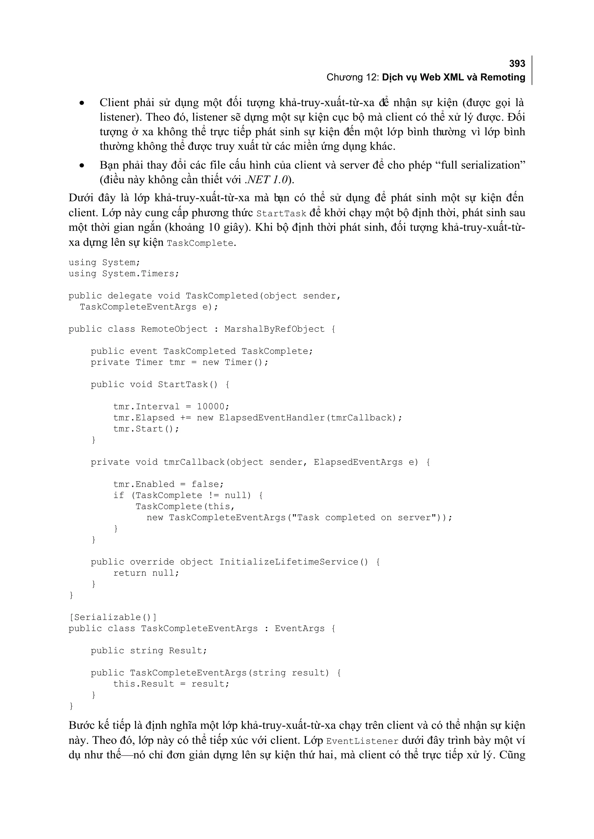393
                                                           Chương 12: Dịch vụ Web XML và Remoting

    •       Client phải sử dụng một đối tượng khả-truy-xuất-từ-xa để nhận sự kiện (được gọi là
            listener). Theo đó, listener sẽ dựng một sự kiện cục bộ mà client có thể xử lý được. Đối
            tượng ở xa không thể trực tiếp phát sinh sự kiện đến một lớp bình thường vì lớp bình
            thường không thể được truy xuất từ các miền ứng dụng khác.
    •       Bạn phải thay đổi các file cấu hình của client và server để cho phép “full serialization”
            (điều này không cần thiết với .NET 1.0).
Dưới đây là lớp khả-truy-xuất-từ-xa mà bạn có thể sử dụng để phát sinh một sự kiện đến
client. Lớp này cung cấp phương thức StartTask để khởi chạy một bộ định thời, phát sinh sau
một thời gian ngắn (khoảng 10 giây). Khi bộ định thời phát sinh, đối tượng khả-truy-xuất-từ-
xa dựng lên sự kiện TaskComplete.
using System;
using System.Timers;

public delegate void TaskCompleted(object sender,
  TaskCompleteEventArgs e);

public class RemoteObject : MarshalByRefObject {

        public event TaskCompleted TaskComplete;
        private Timer tmr = new Timer();

        public void StartTask() {

              tmr.Interval = 10000;
              tmr.Elapsed += new ElapsedEventHandler(tmrCallback);
              tmr.Start();
        }

        private void tmrCallback(object sender, ElapsedEventArgs e) {

              tmr.Enabled = false;
              if (TaskComplete != null) {
                  TaskComplete(this,
                    new TaskCompleteEventArgs("Task completed on server"));
              }
        }

        public override object InitializeLifetimeService() {
            return null;
        }
}

[Serializable()]
public class TaskCompleteEventArgs : EventArgs {

        public string Result;

        public TaskCompleteEventArgs(string result) {
            this.Result = result;
        }
}

Bước kế tiếp là định nghĩa một lớp khả-truy-xuất-từ-xa chạy trên client và có thể nhận sự kiện
này. Theo đó, lớp này có thể tiếp xúc với client. Lớp EventListener dưới đây trình bày một ví
dụ như thế—nó chỉ đơn giản dựng lên sự kiện thứ hai, mà client có thể trực tiếp xử lý. Cũng
 