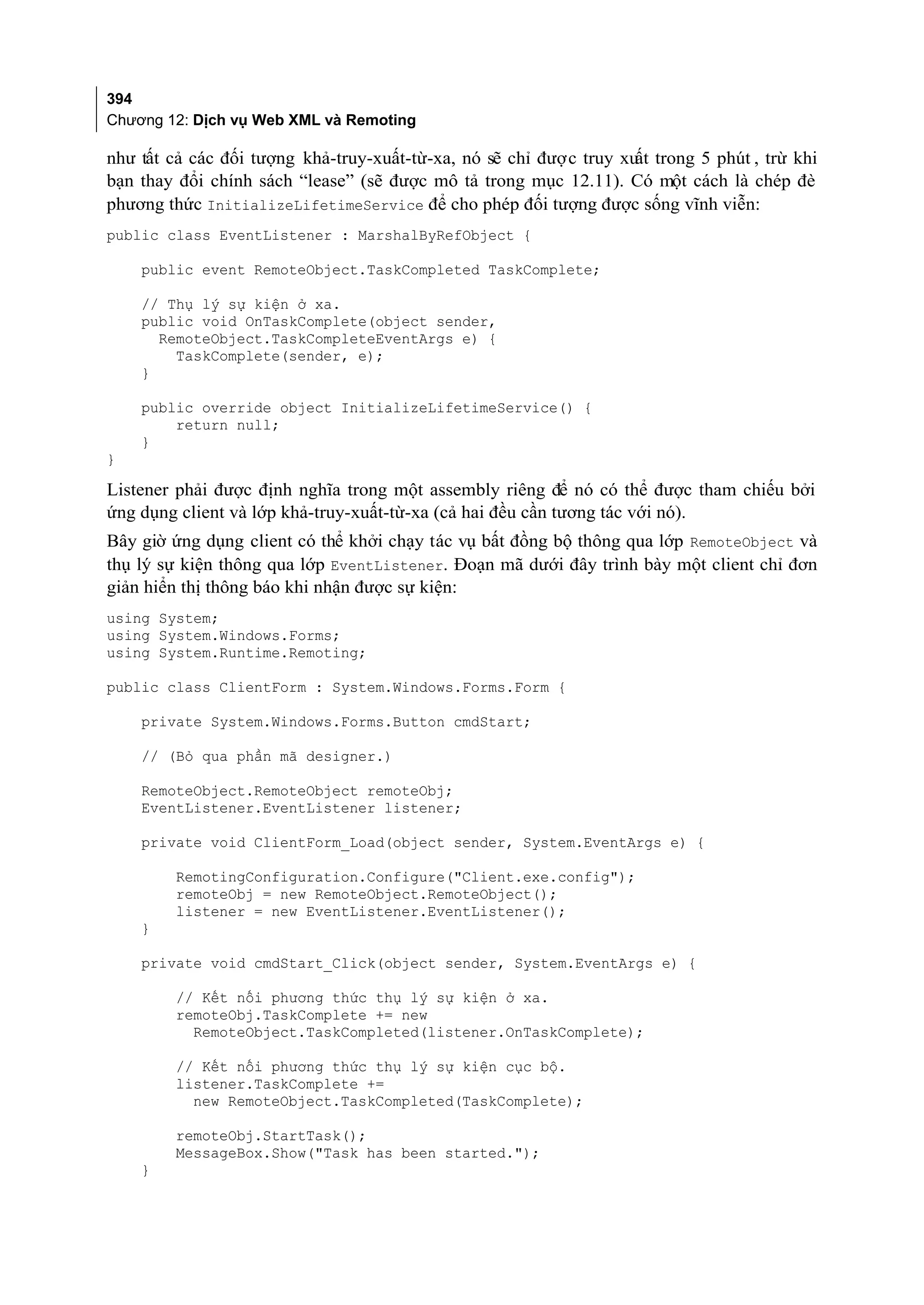 394
Chương 12: Dịch vụ Web XML và Remoting

như tất cả các đối tượng khả-truy-xuất-từ-xa, nó sẽ chỉ được truy xu trong 5 phút , trừ khi
                                                                    ất
bạn thay đổi chính sách “lease” (sẽ được mô tả trong mục 12.11). Có một cách là chép đè
phương thức InitializeLifetimeService để cho phép đối tượng được sống vĩnh viễn:
public class EventListener : MarshalByRefObject {

    public event RemoteObject.TaskCompleted TaskComplete;

    // Thụ lý sự kiện ở xa.
    public void OnTaskComplete(object sender,
      RemoteObject.TaskCompleteEventArgs e) {
        TaskComplete(sender, e);
    }

    public override object InitializeLifetimeService() {
        return null;
    }
}

Listener phải được định nghĩa trong một assembly riêng để nó có thể được tham chiếu bởi
ứng dụng client và lớp khả-truy-xuất-từ-xa (cả hai đều cần tương tác với nó).
Bây giờ ứng dụng client có thể khởi chạy tác vụ bất đồng bộ thông qua lớp RemoteObject và
thụ lý sự kiện thông qua lớp EventListener. Đoạn mã dưới đây trình bày một client chỉ đơn
giản hiển thị thông báo khi nhận được sự kiện:
using System;
using System.Windows.Forms;
using System.Runtime.Remoting;

public class ClientForm : System.Windows.Forms.Form {

    private System.Windows.Forms.Button cmdStart;

    // (Bỏ qua phần mã designer.)

    RemoteObject.RemoteObject remoteObj;
    EventListener.EventListener listener;

    private void ClientForm_Load(object sender, System.EventArgs e) {

        RemotingConfiguration.Configure("Client.exe.config");
        remoteObj = new RemoteObject.RemoteObject();
        listener = new EventListener.EventListener();
    }

    private void cmdStart_Click(object sender, System.EventArgs e) {

        // Kết nối phương thức thụ lý sự kiện ở xa.
        remoteObj.TaskComplete += new
          RemoteObject.TaskCompleted(listener.OnTaskComplete);

        // Kết nối phương thức thụ lý sự kiện cục bộ.
        listener.TaskComplete +=
          new RemoteObject.TaskCompleted(TaskComplete);

        remoteObj.StartTask();
        MessageBox.Show("Task has been started.");
    }
 