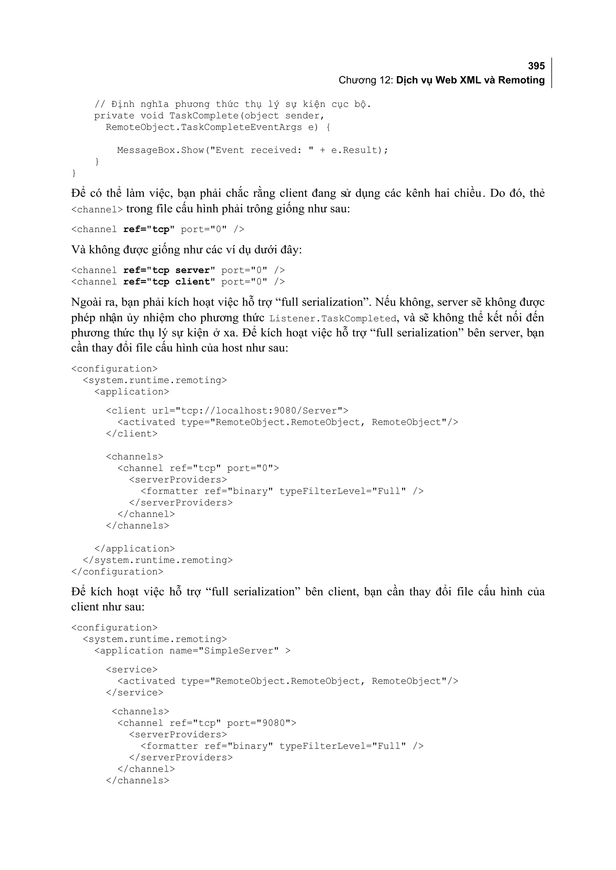 395
                                                     Chương 12: Dịch vụ Web XML và Remoting

    // Định nghĩa phương thức thụ lý sự kiện cục bộ.
    private void TaskComplete(object sender,
      RemoteObject.TaskCompleteEventArgs e) {

         MessageBox.Show("Event received: " + e.Result);
    }
}

Để có thể làm việc, bạn phải chắc rằng client đang sử dụng các kênh hai chiều. Do đó, thẻ
<channel> trong file cấu hình phải trông giống như sau:
<channel ref="tcp" port="0" />

Và không được giống như các ví dụ dưới đây:
<channel ref="tcp server" port="0" />
<channel ref="tcp client" port="0" />

Ngoài ra, bạn phải kích hoạt việc hỗ trợ “full serialization”. Nếu không, server sẽ không được
phép nhận ủy nhiệm cho phương thức Listener.TaskCompleted, và sẽ không thể kết nối đến
phương thức thụ lý sự kiện ở xa. Để kích hoạt việc hỗ trợ “full serialization” bên server, bạn
cần thay đổi file cấu hình của host như sau:
<configuration>
  <system.runtime.remoting>
    <application>
        <client url="tcp://localhost:9080/Server">
          <activated type="RemoteObject.RemoteObject, RemoteObject"/>
        </client>

        <channels>
          <channel ref="tcp" port="0">
            <serverProviders>
              <formatter ref="binary" typeFilterLevel="Full" />
            </serverProviders>
          </channel>
        </channels>

    </application>
  </system.runtime.remoting>
</configuration>

Để kích hoạt việc hỗ trợ “full serialization” bên client, bạn cần thay đổi file cấu hình của
client như sau:
<configuration>
  <system.runtime.remoting>
    <application name="SimpleServer" >
        <service>
          <activated type="RemoteObject.RemoteObject, RemoteObject"/>
        </service>
         <channels>
          <channel ref="tcp" port="9080">
            <serverProviders>
              <formatter ref="binary" typeFilterLevel="Full" />
            </serverProviders>
          </channel>
        </channels>
 