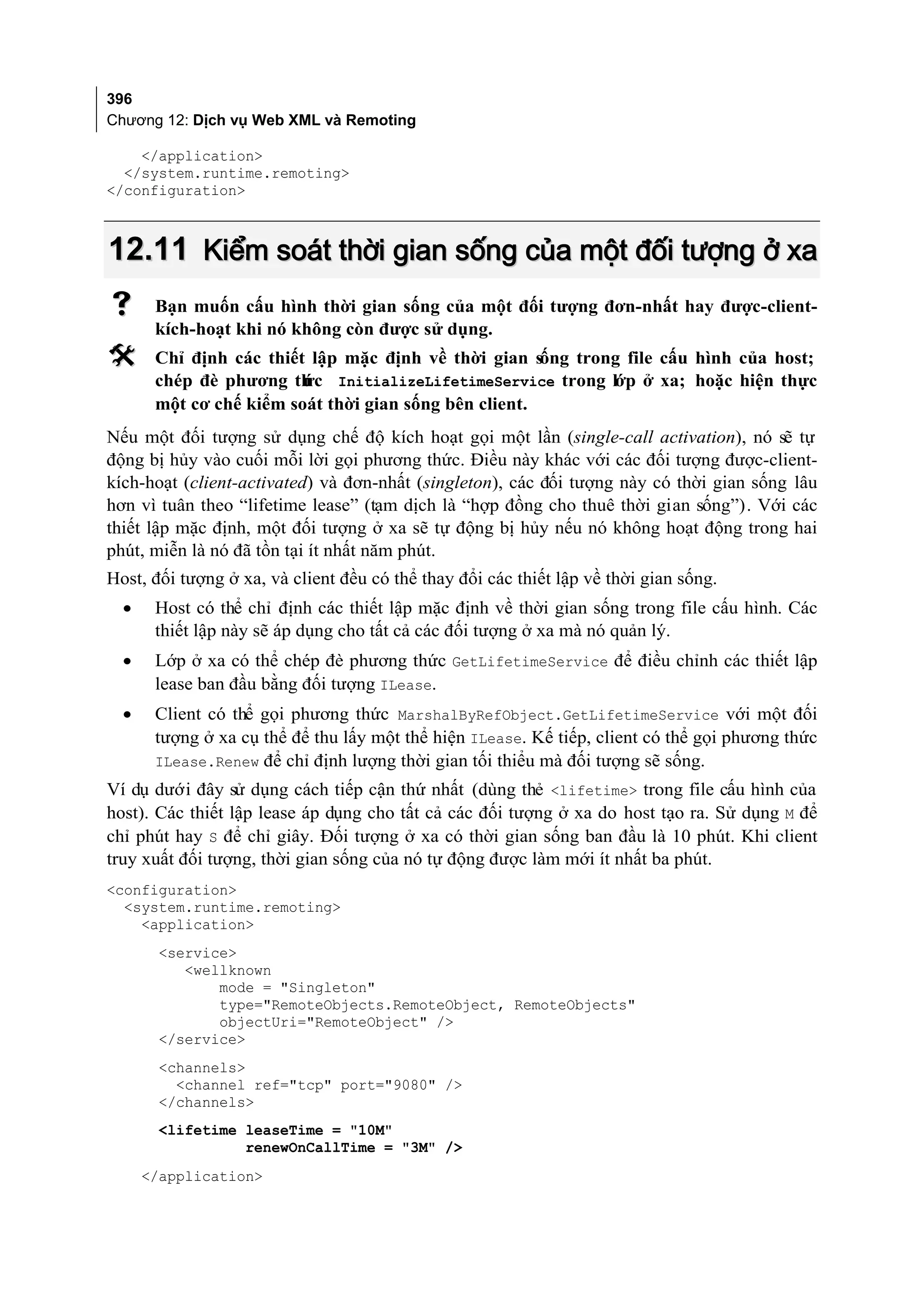 396
Chương 12: Dịch vụ Web XML và Remoting

    </application>
  </system.runtime.remoting>
</configuration>



12.11 Kiểm soát thời gian sống của một đối tượng ở xa
      Bạn muốn cấu hình thời gian sống của một đối tượng đơn-nhất hay được-client-
       kích-hoạt khi nó không còn được sử dụng.
      Chỉ định các thiết lập mặc định về thời gian sống trong file cấu hình của host;
       chép đè phương th InitializeLifetimeService trong lớp ở xa; hoặc hiện thực
                         ức
       một cơ chế kiểm soát thời gian sống bên client.
Nếu một đối tượng sử dụng chế độ kích hoạt gọi một lần (single-call activation), nó sẽ tự
động bị hủy vào cuối mỗi lời gọi phương thức. Điều này khác với các đối tượng được-client-
kích-hoạt (client-activated) và đơn-nhất (singleton), các đối tượng này có thời gian sống lâu
hơn vì tuân theo “lifetime lease” (tạm dịch là “hợp đồng cho thuê thời gian sống”). Với các
thiết lập mặc định, một đối tượng ở xa sẽ tự động bị hủy nếu nó không hoạt động trong hai
phút, miễn là nó đã tồn tại ít nhất năm phút.
Host, đối tượng ở xa, và client đều có thể thay đổi các thiết lập về thời gian sống.
  •    Host có thể chỉ định các thiết lập mặc định về thời gian sống trong file cấu hình. Các
       thiết lập này sẽ áp dụng cho tất cả các đối tượng ở xa mà nó quản lý.
  •    Lớp ở xa có thể chép đè phương thức GetLifetimeService để điều chỉnh các thiết lập
       lease ban đầu bằng đối tượng ILease.
  •    Client có thể gọi phương thức MarshalByRefObject.GetLifetimeService với một đối
       tượng ở xa cụ thể để thu lấy một thể hiện ILease. Kế tiếp, client có thể gọi phương thức
       ILease.Renew để chỉ định lượng thời gian tối thiểu mà đối tượng sẽ sống.
Ví dụ dưới đây sử dụng cách tiếp cận thứ nhất (dùng thẻ <lifetime> trong file cấu hình của
host). Các thiết lập lease áp dụng cho tất cả các đối tượng ở xa do host tạo ra. Sử dụng M để
chỉ phút hay S để chỉ giây. Đối tượng ở xa có thời gian sống ban đầu là 10 phút. Khi client
truy xuất đối tượng, thời gian sống của nó tự động được làm mới ít nhất ba phút.
<configuration>
  <system.runtime.remoting>
    <application>
       <service>
          <wellknown
              mode = "Singleton"
              type="RemoteObjects.RemoteObject, RemoteObjects"
              objectUri="RemoteObject" />
       </service>
       <channels>
         <channel ref="tcp" port="9080" />
       </channels>
       <lifetime leaseTime = "10M"
                 renewOnCallTime = "3M" />
      </application>
 