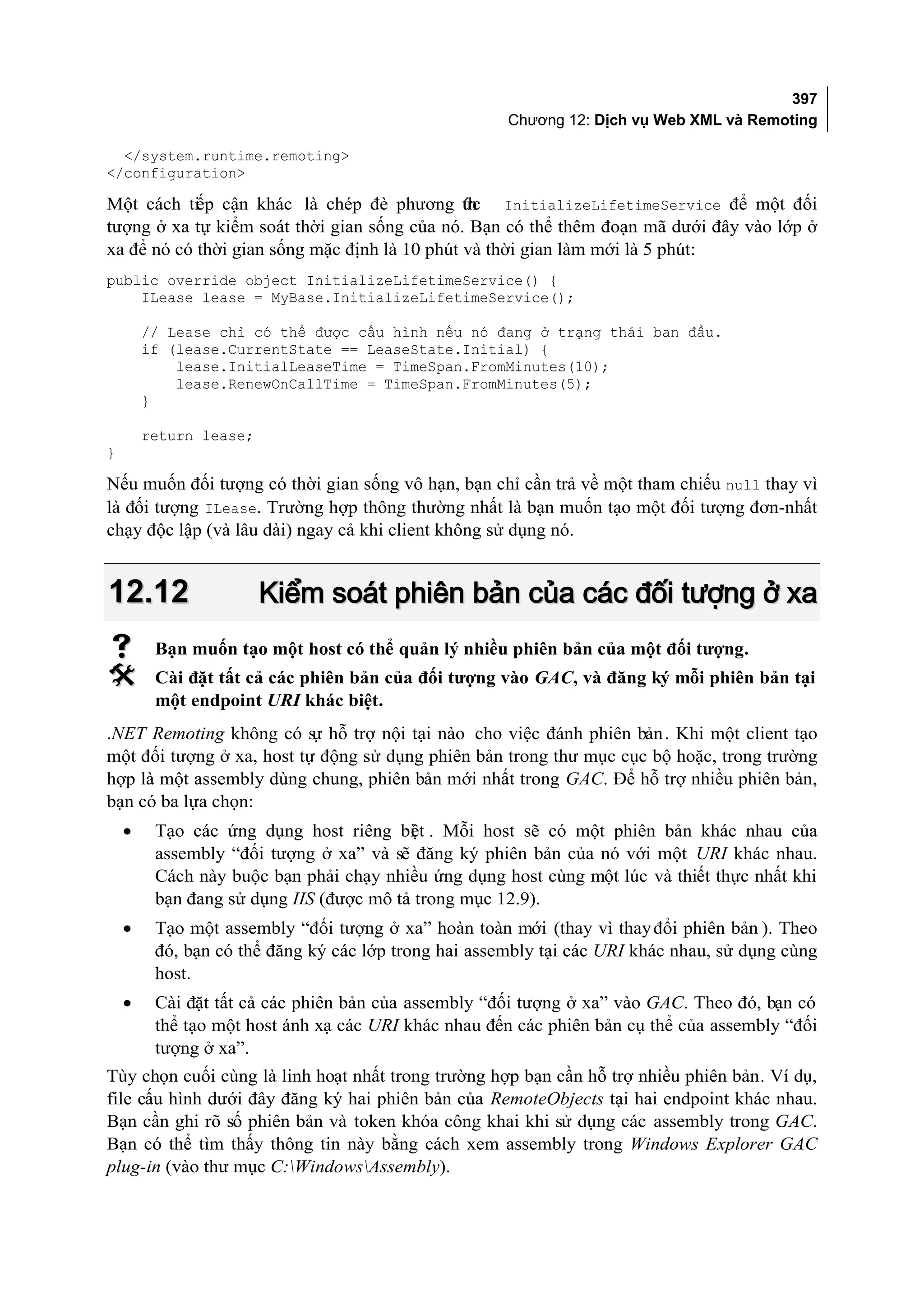 397
                                                      Chương 12: Dịch vụ Web XML và Remoting

  </system.runtime.remoting>
</configuration>

Một cách ti p cận khác là chép đè phương ức InitializeLifetimeService để một đối
            ế                                  th
tượng ở xa tự kiểm soát thời gian sống của nó. Bạn có thể thêm đoạn mã dưới đây vào lớp ở
xa để nó có thời gian sống mặc định là 10 phút và thời gian làm mới là 5 phút:
public override object InitializeLifetimeService() {
    ILease lease = MyBase.InitializeLifetimeService();

        // Lease chỉ có thể được cấu hình nếu nó đang ở trạng thái ban đầu.
        if (lease.CurrentState == LeaseState.Initial) {
            lease.InitialLeaseTime = TimeSpan.FromMinutes(10);
            lease.RenewOnCallTime = TimeSpan.FromMinutes(5);
        }

        return lease;
}

Nếu muốn đối tượng có thời gian sống vô hạn, bạn chỉ cần trả về một tham chiếu null thay vì
là đối tượng ILease. Trường hợp thông thường nhất là bạn muốn tạo một đối tượng đơn-nhất
chạy độc lập (và lâu dài) ngay cả khi client không sử dụng nó.


12.12                   Kiểm soát phiên bản của các đối tượng ở xa
        Bạn muốn tạo một host có thể quản lý nhiều phiên bản của một đối tượng.
        Cài đặt tất cả các phiên bản của đối tượng vào GAC, và đăng ký mỗi phiên bản tại
         một endpoint URI khác biệt.
.NET Remoting không có s hỗ trợ nội tại nào cho việc đánh phiên bản . Khi một client tạo
                           ự
một đối tượng ở xa, host tự động sử dụng phiên bản trong thư mục cục bộ hoặc, trong trường
hợp là một assembly dùng chung, phiên bản mới nhất trong GAC. Để hỗ trợ nhiều phiên bản,
bạn có ba lựa chọn:
    •    Tạo các ứng dụng host riêng bi t . Mỗi host sẽ có một phiên bản khác nhau của
                                         ệ
         assembly “đối tượng ở xa” và sẽ đăng ký phiên bản của nó với một URI khác nhau.
         Cách này buộc bạn phải chạy nhiều ứng dụng host cùng một lúc và thiết thực nhất khi
         bạn đang sử dụng IIS (được mô tả trong mục 12.9).
    •    Tạo một assembly “đối tượng ở xa” hoàn toàn mới (thay vì thay đổi phiên bản ). Theo
         đó, bạn có thể đăng ký các lớp trong hai assembly tại các URI khác nhau, sử dụng cùng
         host.
    •    Cài đặt tất cả các phiên bản của assembly “đối tượng ở xa” vào GAC. Theo đó, bạn có
         thể tạo một host ánh xạ các URI khác nhau đến các phiên bản cụ thể của assembly “đối
         tượng ở xa”.
Tùy chọn cuối cùng là linh hoạt nhất trong trường hợp bạn cần hỗ trợ nhiều phiên bản. Ví dụ,
file cấu hình dưới đây đăng ký hai phiên bản của RemoteObjects tại hai endpoint khác nhau.
Bạn cần ghi rõ số phiên bản và token khóa công khai khi sử dụng các assembly trong GAC.
Bạn có thể tìm thấy thông tin này bằng cách xem assembly trong Windows Explorer GAC
plug-in (vào thư mục C:WindowsAssembly).
 