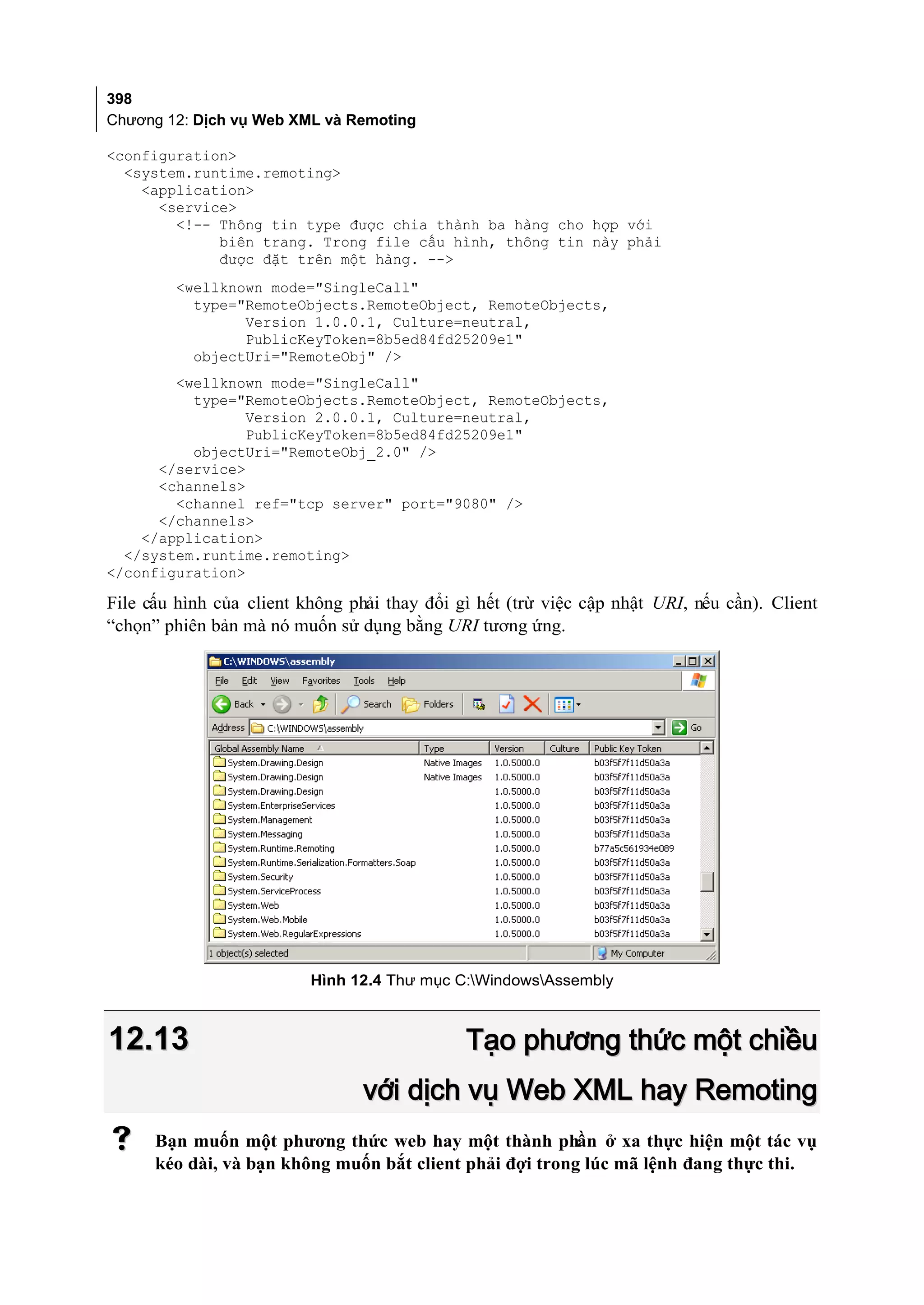 398
Chương 12: Dịch vụ Web XML và Remoting

<configuration>
  <system.runtime.remoting>
    <application>
      <service>
        <!-- Thông tin type được chia thành ba hàng cho hợp với
             biên trang. Trong file cấu hình, thông tin này phải
             được đặt trên một hàng. -->
        <wellknown mode="SingleCall"
          type="RemoteObjects.RemoteObject, RemoteObjects,
                Version 1.0.0.1, Culture=neutral,
                PublicKeyToken=8b5ed84fd25209e1"
          objectUri="RemoteObj" />
        <wellknown mode="SingleCall"
          type="RemoteObjects.RemoteObject, RemoteObjects,
                 Version 2.0.0.1, Culture=neutral,
                 PublicKeyToken=8b5ed84fd25209e1"
          objectUri="RemoteObj_2.0" />
      </service>
      <channels>
        <channel ref="tcp server" port="9080" />
      </channels>
    </application>
  </system.runtime.remoting>
</configuration>

File cấu hình của client không phải thay đổi gì hết (trừ việc cập nhật URI, nếu cần). Client
“chọn” phiên bản mà nó muốn sử dụng bằng URI tương ứng.




                          Hình 12.4 Thư mục C:WindowsAssembly



12.13                                         Tạo phương thức một chiều
                                 với dịch vụ Web XML hay Remoting
     Bạn muốn một phương thức web hay một thành phần ở xa thực hiện một tác vụ
      kéo dài, và bạn không muốn bắt client phải đợi trong lúc mã lệnh đang thực thi.
 