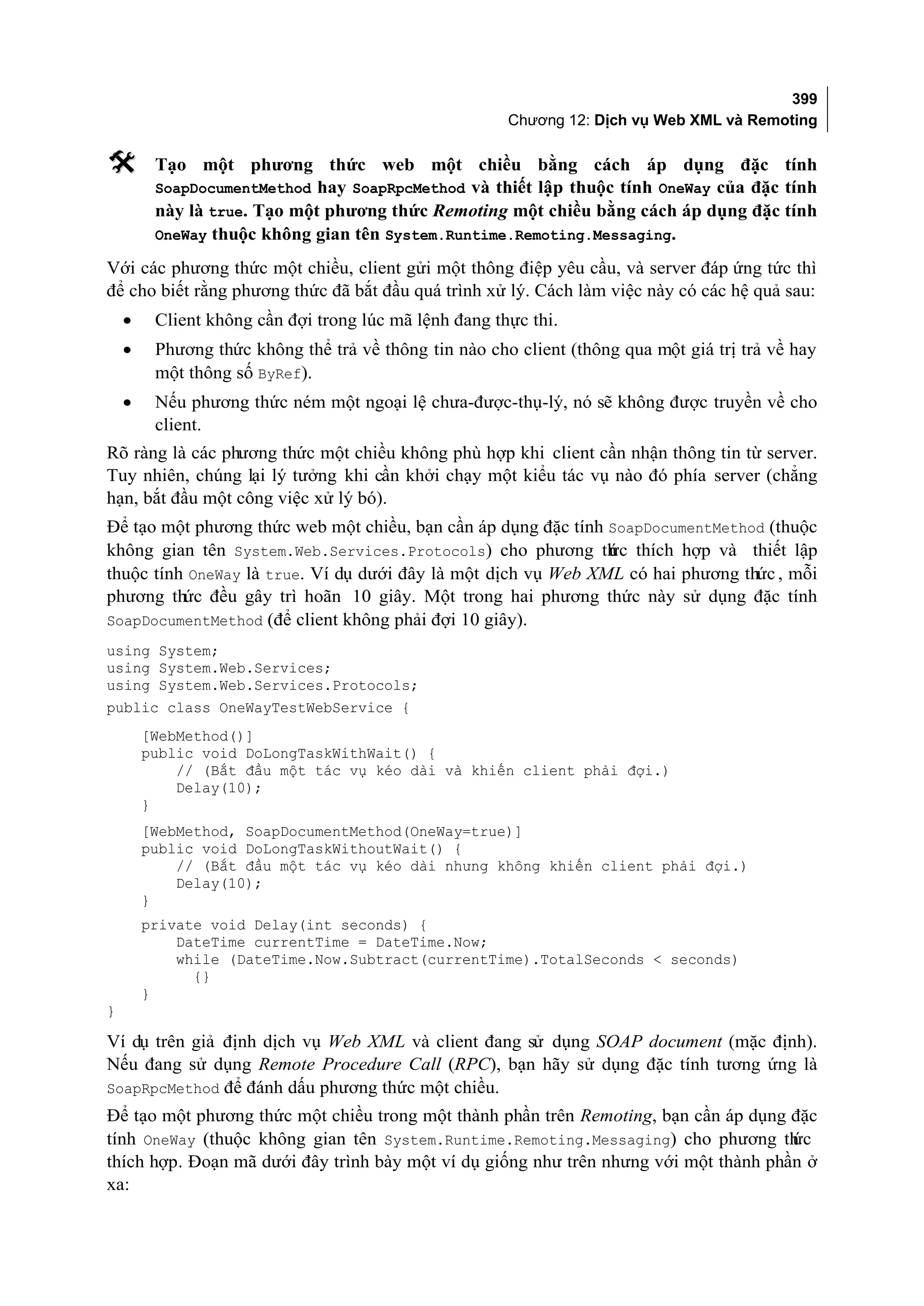 399
                                                       Chương 12: Dịch vụ Web XML và Remoting

        Tạo một phương thức web một chiều bằng cách áp dụng đặc tính
         SoapDocumentMethod hay SoapRpcMethod và thiết lập thuộc tính OneWay của đặc tính
         này là true. Tạo một phương thức Remoting một chiều bằng cách áp dụng đặc tính
         OneWay thuộc không gian tên System.Runtime.Remoting.Messaging.

Với các phương thức một chiều, client gửi một thông điệp yêu cầu, và server đáp ứng tức thì
để cho biết rằng phương thức đã bắt đầu quá trình xử lý. Cách làm việc này có các hệ quả sau:
    •    Client không cần đợi trong lúc mã lệnh đang thực thi.
    •    Phương thức không thể trả về thông tin nào cho client (thông qua một giá trị trả về hay
         một thông số ByRef).
    •    Nếu phương thức ném một ngoại lệ chưa-được-thụ-lý, nó sẽ không được truyền về cho
         client.
Rõ ràng là các phương thức một chiều không phù hợp khi client cần nhận thông tin từ server.
Tuy nhiên, chúng lại lý tưởng khi cần khởi chạy một kiểu tác vụ nào đó phía server (chẳng
hạn, bắt đầu một công việc xử lý bó).
Để tạo một phương thức web một chiều, bạn cần áp dụng đặc tính SoapDocumentMethod (thuộc
không gian tên System.Web.Services.Protocols) cho phương th c thích hợp và thiết lập
                                                               ứ
thuộc tính OneWay là true. Ví dụ dưới đây là một dịch vụ Web XML có hai phương thức , mỗi
phương thức đều gây trì hoãn 10 giây. Một trong hai phương thức này sử dụng đặc tính
SoapDocumentMethod (để client không phải đợi 10 giây).
using System;
using System.Web.Services;
using System.Web.Services.Protocols;
public class OneWayTestWebService {
        [WebMethod()]
        public void DoLongTaskWithWait() {
            // (Bắt đầu một tác vụ kéo dài và khiến client phải đợi.)
            Delay(10);
        }
        [WebMethod, SoapDocumentMethod(OneWay=true)]
        public void DoLongTaskWithoutWait() {
            // (Bắt đầu một tác vụ kéo dài nhưng không khiến client phải đợi.)
            Delay(10);
        }
        private void Delay(int seconds) {
            DateTime currentTime = DateTime.Now;
            while (DateTime.Now.Subtract(currentTime).TotalSeconds < seconds)
              {}
        }
}

Ví dụ trên giả định dịch vụ Web XML và client đang sử dụng SOAP document (mặc định).
Nếu đang sử dụng Remote Procedure Call (RPC), bạn hãy sử dụng đặc tính tương ứng là
SoapRpcMethod để đánh dấu phương thức một chiều.
Để tạo một phương thức một chiều trong một thành phần trên Remoting, bạn cần áp dụng đặc
tính OneWay (thuộc không gian tên System.Runtime.Remoting.Messaging) cho phương th    ức
thích hợp. Đoạn mã dưới đây trình bày một ví dụ giống như trên nhưng với một thành phần ở
xa:
 