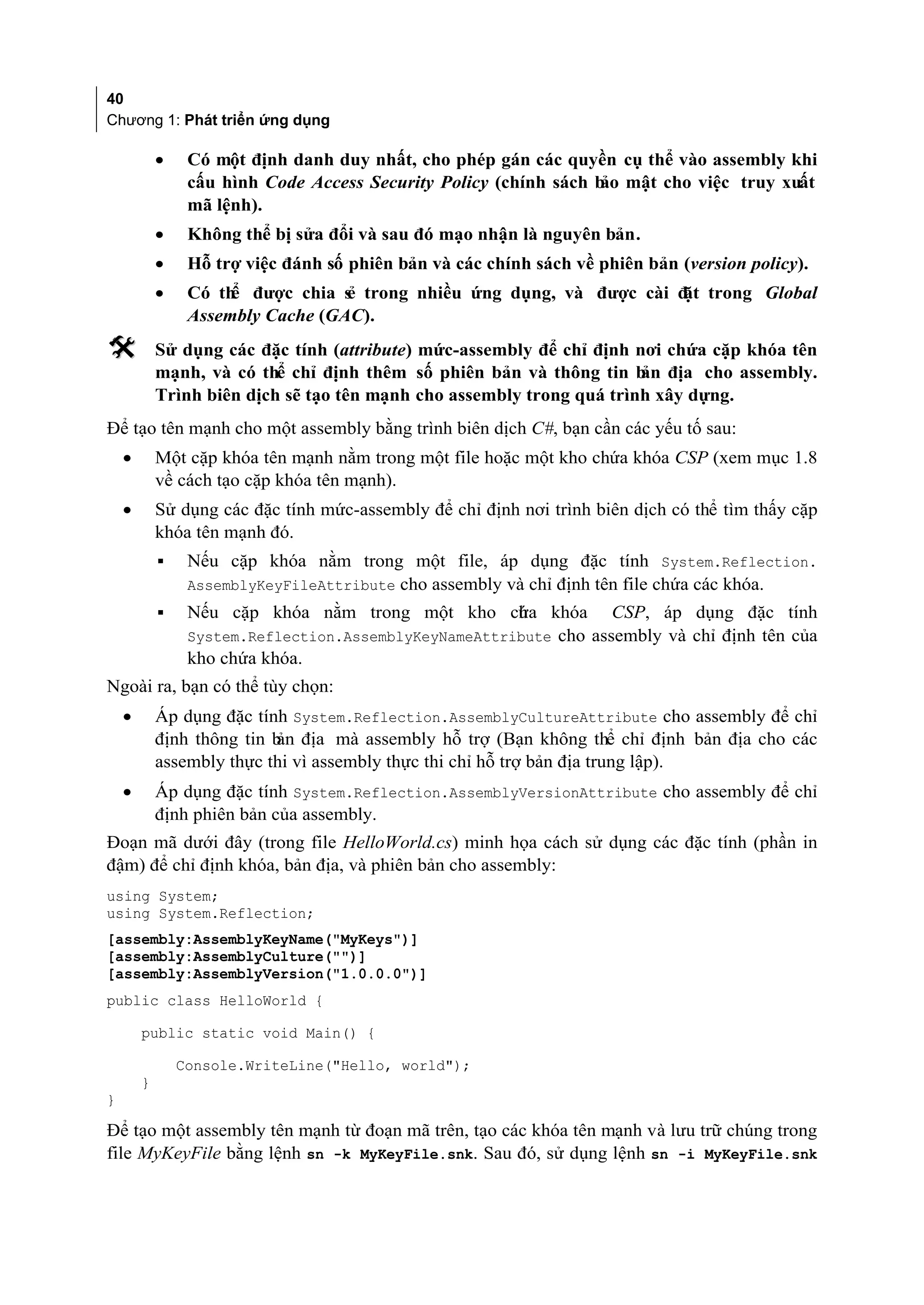 40
Chương 1: Phát triển ứng dụng

            •    Có một định danh duy nhất, cho phép gán các quyền cụ thể vào assembly khi
                 cấu hình Code Access Security Policy (chính sách b mật cho việc truy xuất
                                                                   ảo
                 mã lệnh).
            •    Không thể bị sửa đổi và sau đó mạo nhận là nguyên bản.
            •    Hỗ trợ việc đánh số phiên bản và các chính sách về phiên bản (version policy).
            •    Có th được chia s trong nhiều ứng dụng, và được cài đ trong Global
                      ể            ẻ                                  ặt
                 Assembly Cache (GAC).
           Sử dụng các đặc tính (attribute) mức-assembly để chỉ định nơi chứa cặp khóa tên
            mạnh, và có thể chỉ định thêm số phiên bản và thông tin b địa cho assembly.
                                                                       ản
            Trình biên dịch sẽ tạo tên mạnh cho assembly trong quá trình xây dựng.
Để tạo tên mạnh cho một assembly bằng trình biên dịch C#, bạn cần các yếu tố sau:
    •       Một cặp khóa tên mạnh nằm trong một file hoặc một kho chứa khóa CSP (xem mục 1.8
            về cách tạo cặp khóa tên mạnh).
    •       Sử dụng các đặc tính mức-assembly để chỉ định nơi trình biên dịch có thể tìm thấy cặp
            khóa tên mạnh đó.
            ▪    Nếu cặp khóa nằm trong một file, áp dụng đặc tính System.Reflection.
                 AssemblyKeyFileAttribute cho assembly và chỉ định tên file chứa các khóa.
            ▪    Nếu cặp khóa nằm trong một kho cha khóa CSP, áp dụng đặc tính
                                                       ứ
                 System.Reflection.AssemblyKeyNameAttribute cho assembly và chỉ định tên của
                 kho chứa khóa.
Ngoài ra, bạn có thể tùy chọn:
    •       Áp dụng đặc tính System.Reflection.AssemblyCultureAttribute cho assembly để chỉ
            định thông tin b địa mà assembly hỗ trợ (Bạn không thể chỉ định bản địa cho các
                            ản
            assembly thực thi vì assembly thực thi chỉ hỗ trợ bản địa trung lập).
    •       Áp dụng đặc tính System.Reflection.AssemblyVersionAttribute cho assembly để chỉ
            định phiên bản của assembly.
Đoạn mã dưới đây (trong file HelloWorld.cs) minh họa cách sử dụng các đặc tính (phần in
đậm) để chỉ định khóa, bản địa, và phiên bản cho assembly:
using System;
using System.Reflection;
[assembly:AssemblyKeyName("MyKeys")]
[assembly:AssemblyCulture("")]
[assembly:AssemblyVersion("1.0.0.0")]
public class HelloWorld {

        public static void Main() {

                Console.WriteLine("Hello, world");
        }
}

Để tạo một assembly tên mạnh từ đoạn mã trên, tạo các khóa tên mạnh và lưu trữ chúng trong
file MyKeyFile bằng lệnh sn -k MyKeyFile.snk. Sau đó, sử dụng lệnh sn -i MyKeyFile.snk
 