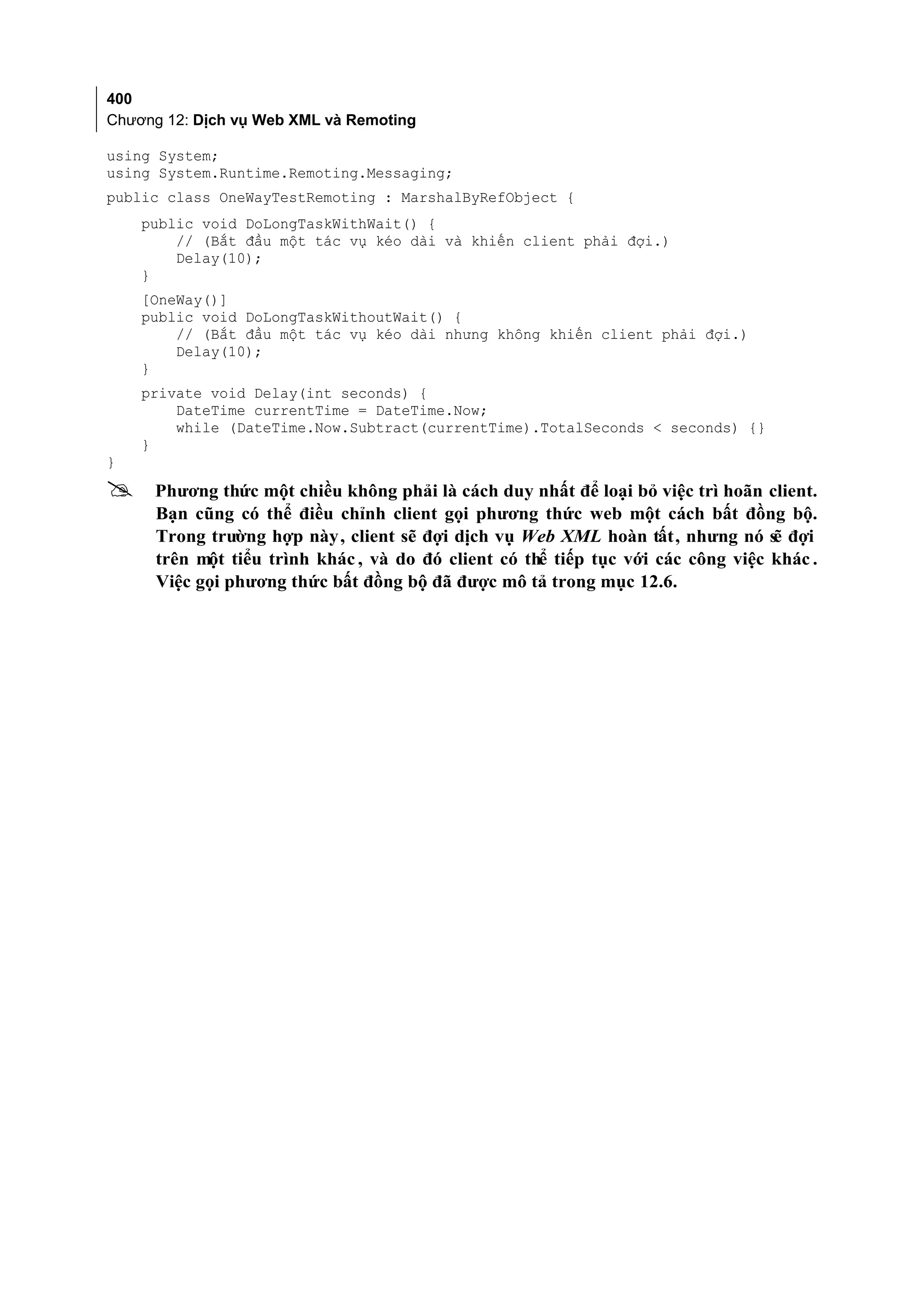 400
Chương 12: Dịch vụ Web XML và Remoting

using System;
using System.Runtime.Remoting.Messaging;
public class OneWayTestRemoting : MarshalByRefObject {
    public void DoLongTaskWithWait() {
        // (Bắt đầu một tác vụ kéo dài và khiến client phải đợi.)
        Delay(10);
    }
    [OneWay()]
    public void DoLongTaskWithoutWait() {
        // (Bắt đầu một tác vụ kéo dài nhưng không khiến client phải đợi.)
        Delay(10);
    }
    private void Delay(int seconds) {
        DateTime currentTime = DateTime.Now;
        while (DateTime.Now.Subtract(currentTime).TotalSeconds < seconds) {}
    }
}
    Phương thức một chiều không phải là cách duy nhất để loại bỏ việc trì hoãn client.
     Bạn cũng có thể điều chỉnh client gọi phương thức web một cách bất đồng bộ.
     Trong trường hợp này , client sẽ đợi dịch vụ Web XML hoàn tất, nhưng nó sẽ đợi
     trên một tiểu trình khác , và do đó client có thể tiếp tục với các công việc khác .
     Việc gọi phương thức bất đồng bộ đã được mô tả trong mục 12.6.
 