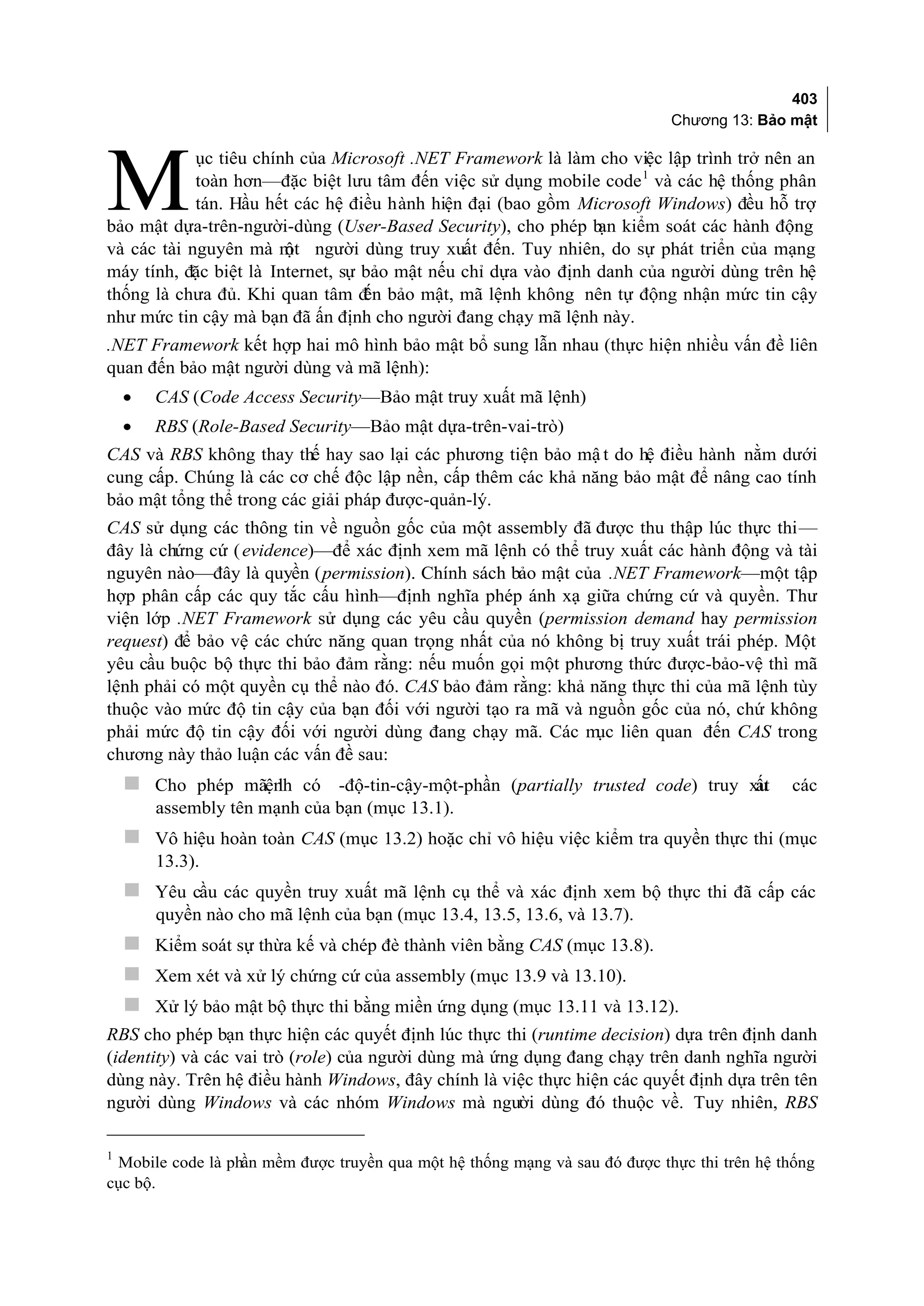 403
                                                                            Chương 13: Bảo mật

            ục tiêu chính của Microsoft .NET Framework là làm cho việc lập trình trở nên an

M           toàn hơn—đặc biệt lưu tâm đến việc sử dụng mobile code 1 và các hệ thống phân
            tán. Hầu hết các hệ điều hành hiện đại (bao gồm Microsoft Windows) đều hỗ trợ
bảo mật dựa-trên-người-dùng (User-Based Security), cho phép b kiểm soát các hành động
                                                                ạn
và các tài nguyên mà m người dùng truy xuất đến. Tuy nhiên, do sự phát triển của mạng
                        ột
máy tính, đặc biệt là Internet, sự bảo mật nếu chỉ dựa vào định danh của người dùng trên hệ
thống là chưa đủ. Khi quan tâm đ bảo mật, mã lệnh không nên tự động nhận mức tin cậy
                                   ến
như mức tin cậy mà bạn đã ấn định cho người đang chạy mã lệnh này.
.NET Framework kết hợp hai mô hình bảo mật bổ sung lẫn nhau (thực hiện nhiều vấn đề liên
quan đến bảo mật người dùng và mã lệnh):
    •   CAS (Code Access Security—Bảo mật truy xuất mã lệnh)
    •   RBS (Role-Based Security—Bảo mật dựa-trên-vai-trò)
CAS và RBS không thay thế hay sao lại các phương tiện bảo mậ t do hệ điều hành nằm dưới
cung cấp. Chúng là các cơ chế độc lập nền, cấp thêm các khả năng bảo mật để nâng cao tính
bảo mật tổng thể trong các giải pháp được-quản-lý.
CAS sử dụng các thông tin về nguồn gốc của một assembly đã được thu thập lúc thực thi—
đây là chứng cứ ( evidence)—để xác định xem mã lệnh có thể truy xuất các hành động và tài
nguyên nào—đây là quyền (permission). Chính sách bảo mật của .NET Framework—một tập
hợp phân cấp các quy tắc cấu hình—định nghĩa phép ánh xạ giữa chứng cứ và quyền. Thư
viện lớp .NET Framework sử dụng các yêu cầu quyền (permission demand hay permission
request) để bảo vệ các chức năng quan trọng nhất của nó không bị truy xuất trái phép. Một
yêu cầu buộc bộ thực thi bảo đảm rằng: nếu muốn gọi một phương thức được-bảo-vệ thì mã
lệnh phải có một quyền cụ thể nào đó. CAS bảo đảm rằng: khả năng thực thi của mã lệnh tùy
thuộc vào mức độ tin cậy của bạn đối với người tạo ra mã và nguồn gốc của nó, chứ không
phải mức độ tin cậy đối với người dùng đang chạy mã. Các m liên quan đến CAS trong
                                                             ục
chương này thảo luận các vấn đề sau:
     Cho phép mãệnh có -độ-tin-cậy-một-phần (partially trusted code) truy xu
                  l                                                         ất              các
        assembly tên mạnh của bạn (mục 13.1).
     Vô hiệu hoàn toàn CAS (mục 13.2) hoặc chỉ vô hiệu việc kiểm tra quyền thực thi (mục
        13.3).
     Yêu cầu các quyền truy xuất mã lệnh cụ thể và xác định xem bộ thực thi đã cấp các
        quyền nào cho mã lệnh của bạn (mục 13.4, 13.5, 13.6, và 13.7).
     Kiểm soát sự thừa kế và chép đè thành viên bằng CAS (mục 13.8).
     Xem xét và xử lý chứng cứ của assembly (mục 13.9 và 13.10).
     Xử lý bảo mật bộ thực thi bằng miền ứng dụng (mục 13.11 và 13.12).
RBS cho phép bạn thực hiện các quyết định lúc thực thi (runtime decision) dựa trên định danh
(identity) và các vai trò (role) của người dùng mà ứng dụng đang chạy trên danh nghĩa người
dùng này. Trên hệ điều hành Windows, đây chính là việc thực hiện các quyết định dựa trên tên
người dùng Windows và các nhóm Windows mà người dùng đó thuộc về. Tuy nhiên, RBS


 Mobile code là phần mềm được truyền qua một hệ thống mạng và sau đó được thực thi trên hệ thống
1

cục bộ.
 