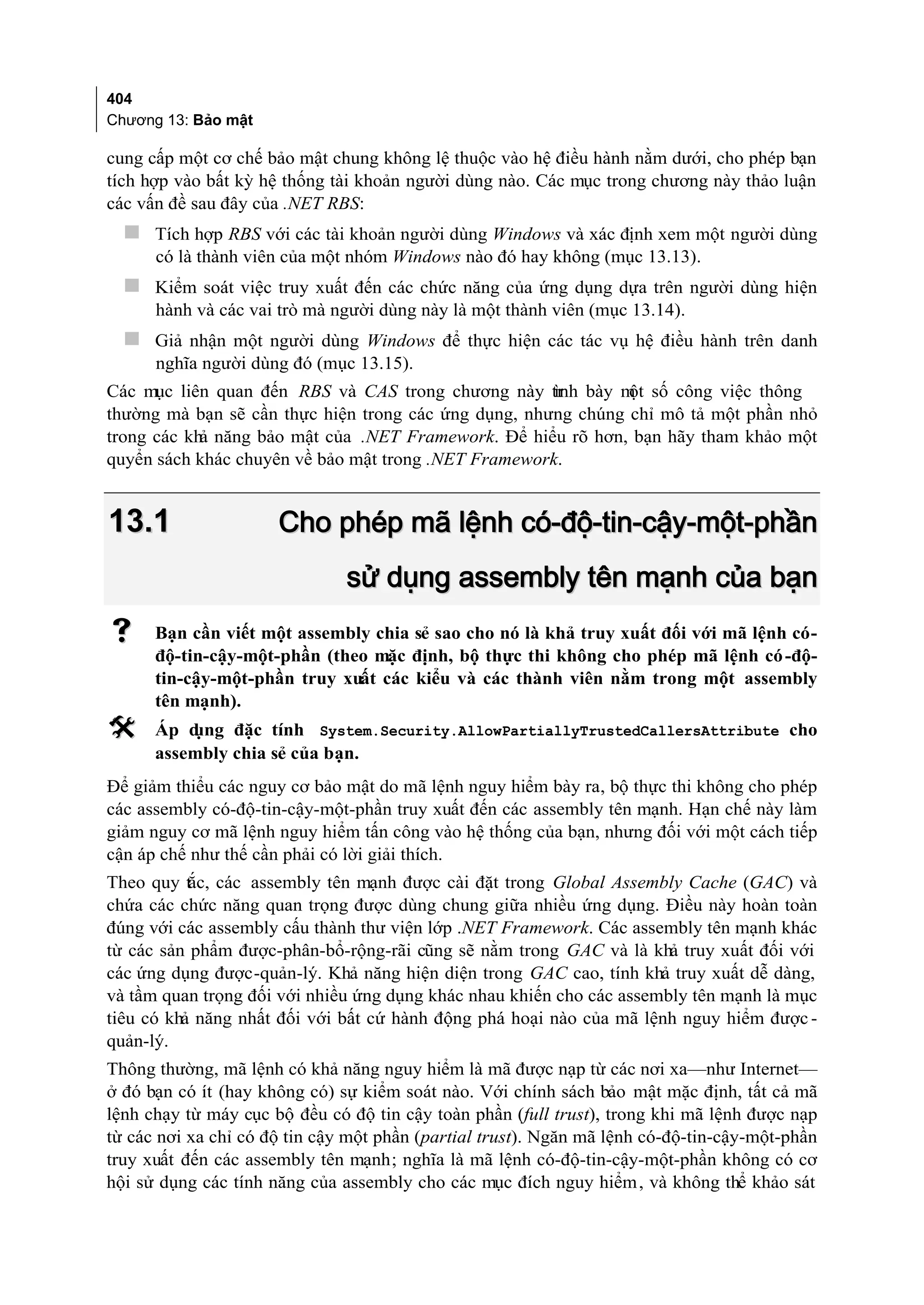 404
Chương 13: Bảo mật

cung cấp một cơ chế bảo mật chung không lệ thuộc vào hệ điều hành nằm dưới, cho phép bạn
tích hợp vào bất kỳ hệ thống tài khoản người dùng nào. Các mục trong chương này thảo luận
các vấn đề sau đây của .NET RBS:
   Tích hợp RBS với các tài khoản người dùng Windows và xác định xem một người dùng
      có là thành viên của một nhóm Windows nào đó hay không (mục 13.13).
   Kiểm soát việc truy xuất đến các chức năng của ứng dụng dựa trên người dùng hiện
      hành và các vai trò mà người dùng này là một thành viên (mục 13.14).
   Giả nhận một người dùng Windows để thực hiện các tác vụ hệ điều hành trên danh
      nghĩa người dùng đó (mục 13.15).
Các mục liên quan đến RBS và CAS trong chương này tr bày m số công việc thông
                                                      ình      ột
thường mà bạn sẽ cần thực hiện trong các ứng dụng, nhưng chúng chỉ mô tả một phần nhỏ
trong các khả năng bảo mật của .NET Framework. Để hiểu rõ hơn, bạn hãy tham khảo một
quyển sách khác chuyên về bảo mật trong .NET Framework.


13.1                  Cho phép mã lệnh có-độ-tin-cậy-một-phần
                               sử dụng assembly tên mạnh của bạn
     Bạn cần viết một assembly chia sẻ sao cho nó là khả truy xuất đối với mã lệnh có-
      độ-tin-cậy-một-phần (theo mặc định, bộ thực thi không cho phép mã lệnh có -độ-
      tin-cậy-một-phần truy xuất các kiểu và các thành viên nằm trong một assembly
      tên mạnh).
     Áp dụng đặc tính System.Security.AllowPartiallyTrustedCallersAttribute cho
      assembly chia sẻ của bạn.
Để giảm thiểu các nguy cơ bảo mật do mã lệnh nguy hiểm bày ra, bộ thực thi không cho phép
các assembly có-độ-tin-cậy-một-phần truy xuất đến các assembly tên mạnh. Hạn chế này làm
giảm nguy cơ mã lệnh nguy hiểm tấn công vào hệ thống của bạn, nhưng đối với một cách tiếp
cận áp chế như thế cần phải có lời giải thích.
Theo quy tắc, các assembly tên mạnh được cài đặt trong Global Assembly Cache (GAC) và
chứa các chức năng quan trọng được dùng chung giữa nhiều ứng dụng. Điều này hoàn toàn
đúng với các assembly cấu thành thư viện lớp .NET Framework. Các assembly tên mạnh khác
từ các sản phẩm được-phân-bổ-rộng-rãi cũng sẽ nằm trong GAC và là khả truy xuất đối với
các ứng dụng được-quản-lý. Khả năng hiện diện trong GAC cao, tính khả truy xuất dễ dàng,
và tầm quan trọng đối với nhiều ứng dụng khác nhau khiến cho các assembly tên mạnh là mục
tiêu có khả năng nhất đối với bất cứ hành động phá hoại nào của mã lệnh nguy hiểm được -
quản-lý.
Thông thường, mã lệnh có khả năng nguy hiểm là mã được nạp từ các nơi xa—như Internet—
ở đó bạn có ít (hay không có) sự kiểm soát nào. Với chính sách bảo mật mặc định, tất cả mã
lệnh chạy từ máy cục bộ đều có độ tin cậy toàn phần (full trust), trong khi mã lệnh được nạp
từ các nơi xa chỉ có độ tin cậy một phần (partial trust). Ngăn mã lệnh có-độ-tin-cậy-một-phần
truy xuất đến các assembly tên mạnh; nghĩa là mã lệnh có-độ-tin-cậy-một-phần không có cơ
hội sử dụng các tính năng của assembly cho các mục đích nguy hiểm , và không thể khảo sát
 