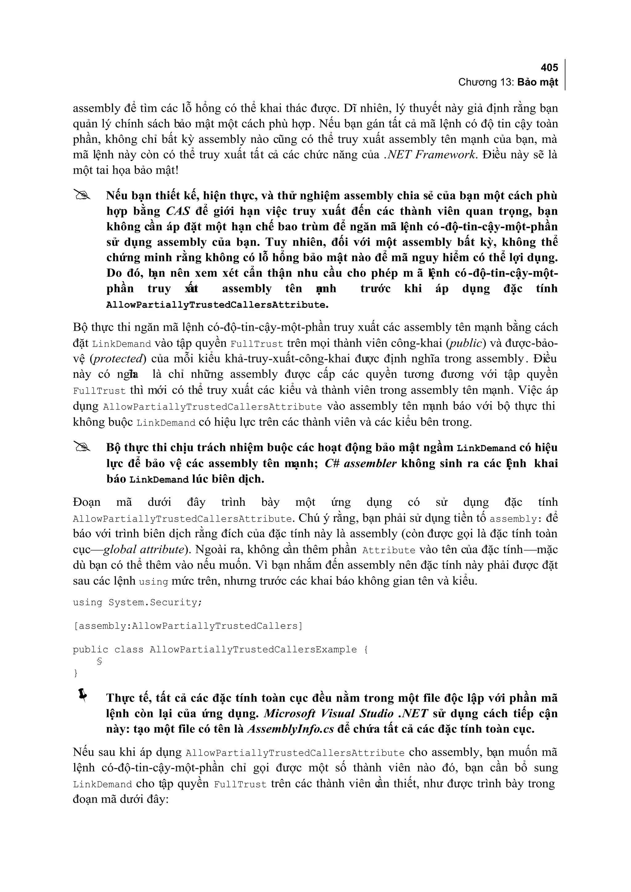 405
                                                                          Chương 13: Bảo mật

assembly để tìm các lỗ hổng có thể khai thác được. Dĩ nhiên, lý thuyết này giả định rằng bạn
quản lý chính sách bảo mật một cách phù hợp. Nếu bạn gán tất cả mã lệnh có độ tin cậy toàn
phần, không chỉ bất kỳ assembly nào cũng có thể truy xuất assembly tên mạnh của bạn, mà
mã lệnh này còn có thể truy xuất tất cả các chức năng của .NET Framework. Điều này sẽ là
một tai họa bảo mật!

      Nếu bạn thiết kế, hiện thực, và thử nghiệm assembly chia sẻ của bạn một cách phù
       hợp bằng CAS để giới hạn việc truy xuất đến các thành viên quan trọng, bạn
       không cần áp đặt một hạn chế bao trùm để ngăn mã lệnh có -độ-tin-cậy-một-phần
       sử dụng assembly của bạn. Tuy nhiên, đối với một assembly bất kỳ, không thể
       chứng minh rằng không có lỗ hổng bảo mật nào để mã nguy hiểm có thể lợi dụng.
       Do đó, b nên xem xét cẩn thận nhu cầu cho phép m ã lệnh có -độ-tin-cậy-một-
               ạn
       phần truy xu   ất    assembly tên m   ạnh     trước khi áp dụng đặc tính
       AllowPartiallyTrustedCallersAttribute.

Bộ thực thi ngăn mã lệnh có-độ-tin-cậy-một-phần truy xuất các assembly tên mạnh bằng cách
đặt LinkDemand vào tập quyền FullTrust trên mọi thành viên công-khai (public) và được-bảo-
vệ (protected) của mỗi kiểu khả-truy-xuất-công-khai được định nghĩa trong assembly . Điều
này có ngh là chỉ những assembly được cấp các quyền tương đương với tập quyền
           ĩa
FullTrust thì mới có thể truy xuất các kiểu và thành viên trong assembly tên mạnh. Việc áp
dụng AllowPartiallyTrustedCallersAttribute vào assembly tên m       ạnh báo với bộ thực thi
không buộc LinkDemand có hiệu lực trên các thành viên và các kiểu bên trong.

      Bộ thực thi chịu trách nhiệm buộc các hoạt động bảo mật ngầm LinkDemand có hiệu
       lực để bảo vệ các assembly tên mạnh; C# assembler không sinh ra các l nh khai
                                                                            ệ
       báo LinkDemand lúc biên dịch.
Đoạn    mã    dưới   đây    trình   bày   một    ứng    dụng    có   sử   dụng    đặc    tính
AllowPartiallyTrustedCallersAttribute. Chú ý rằng, bạn phải sử dụng tiền tố assembly: để
báo với trình biên dịch rằng đích của đặc tính này là assembly (còn được gọi là đặc tính toàn
cục—global attribute). Ngoài ra, không cần thêm phần Attribute vào tên của đặc tính—mặc
dù bạn có thể thêm vào nếu muốn. Vì bạn nhắm đến assembly nên đặc tính này phải được đặt
sau các lệnh using mức trên, nhưng trước các khai báo không gian tên và kiểu.
using System.Security;

[assembly:AllowPartiallyTrustedCallers]

public class AllowPartiallyTrustedCallersExample {
    §
}

      Thực tế, tất cả các đặc tính toàn cục đều nằm trong một file độc lập với phần mã
       lệnh còn lại của ứng dụng. Microsoft Visual Studio .NET sử dụng cách tiếp cận
       này: tạo một file có tên là AssemblyInfo.cs để chứa tất cả các đặc tính toàn cục.
Nếu sau khi áp dụng AllowPartiallyTrustedCallersAttribute cho assembly, bạn muốn mã
lệnh có-độ-tin-cậy-một-phần chỉ gọi được một số thành viên nào đó, bạn cần bổ sung
LinkDemand cho tập quyền FullTrust trên các thành viên c thiết, như được trình bày trong
                                                       ần
đoạn mã dưới đây:
 