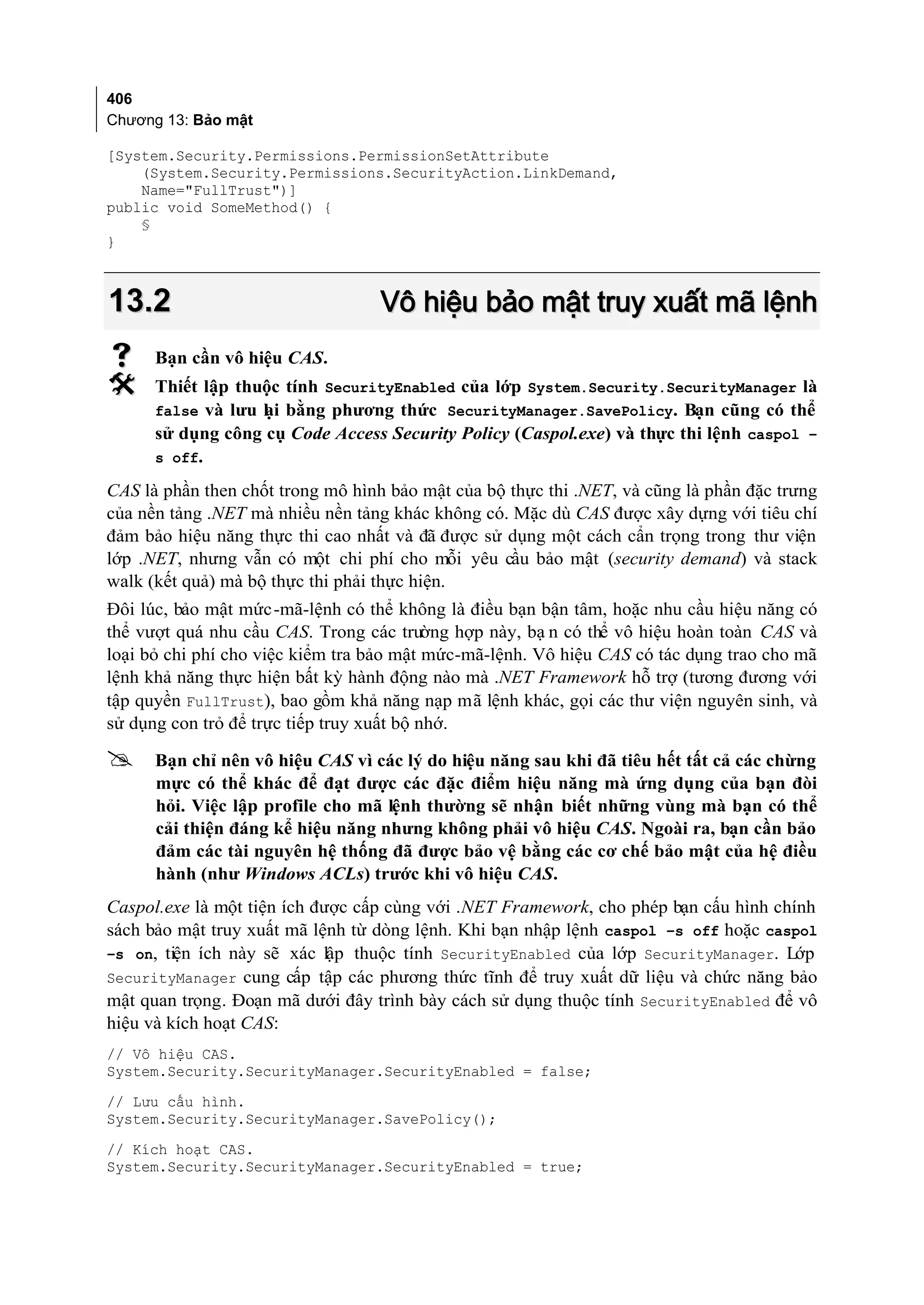 406
Chương 13: Bảo mật

[System.Security.Permissions.PermissionSetAttribute
    (System.Security.Permissions.SecurityAction.LinkDemand,
    Name="FullTrust")]
public void SomeMethod() {
    §
}



13.2                               Vô hiệu bảo mật truy xuất mã lệnh
     Bạn cần vô hiệu CAS.
     Thiết lập thuộc tính SecurityEnabled của lớp System.Security.SecurityManager là
      false và lưu l i bằng phương thức SecurityManager.SavePolicy. Bạn cũng có thể
                   ạ
      sử dụng công cụ Code Access Security Policy (Caspol.exe) và thực thi lệnh caspol –
      s off.

CAS là phần then chốt trong mô hình bảo mật của bộ thực thi .NET, và cũng là phần đặc trưng
của nền tảng .NET mà nhiều nền tảng khác không có. Mặc dù CAS được xây dựng với tiêu chí
đảm bảo hiệu năng thực thi cao nhất và đã được sử dụng một cách cẩn trọng trong thư viện
lớp .NET, nhưng vẫn có một chi phí cho mỗi yêu cầu bảo mật (security demand) và stack
walk (kết quả) mà bộ thực thi phải thực hiện.
Đôi lúc, bảo mật mức -mã-lệnh có thể không là điều bạn bận tâm, hoặc nhu cầu hiệu năng có
thể vượt quá nhu cầu CAS. Trong các trư    ờng hợp này, bạ n có thể vô hiệu hoàn toàn CAS và
loại bỏ chi phí cho việc kiểm tra bảo mật mức-mã-lệnh. Vô hiệu CAS có tác dụng trao cho mã
lệnh khả năng thực hiện bất kỳ hành động nào mà .NET Framework hỗ trợ (tương đương với
tập quyền FullTrust), bao gồm khả năng nạp mã lệnh khác, gọi các thư viện nguyên sinh, và
sử dụng con trỏ để trực tiếp truy xuất bộ nhớ.

     Bạn chỉ nên vô hiệu CAS vì các lý do hiệu năng sau khi đã tiêu hết tất cả các chừng
      mực có thể khác để đạt được các đặc điểm hiệu năng mà ứng dụng của bạn đòi
      hỏi. Việc lập profile cho mã lệnh thường sẽ nhận biết những vùng mà bạn có thể
      cải thiện đáng kể hiệu năng nhưng không phải vô hiệu CAS. Ngoài ra, bạn cần bảo
      đảm các tài nguyên hệ thống đã được bảo vệ bằng các cơ chế bảo mật của hệ điều
      hành (như Windows ACLs) trước khi vô hiệu CAS.
Caspol.exe là một tiện ích được cấp cùng với .NET Framework, cho phép bạn cấu hình chính
sách bảo mật truy xuất mã lệnh từ dòng lệnh. Khi bạn nhập lệnh caspol –s off hoặc caspol
–s on, tiện ích này sẽ xác lập thuộc tính SecurityEnabled của lớp SecurityManager. Lớp
SecurityManager cung cấp tập các phương thức tĩnh để truy xuất dữ liệu và chức năng bảo
mật quan trọng. Đoạn mã dưới đây trình bày cách sử dụng thuộc tính SecurityEnabled để vô
hiệu và kích hoạt CAS:
// Vô hiệu CAS.
System.Security.SecurityManager.SecurityEnabled = false;
// Lưu cấu hình.
System.Security.SecurityManager.SavePolicy();
// Kích hoạt CAS.
System.Security.SecurityManager.SecurityEnabled = true;
 
