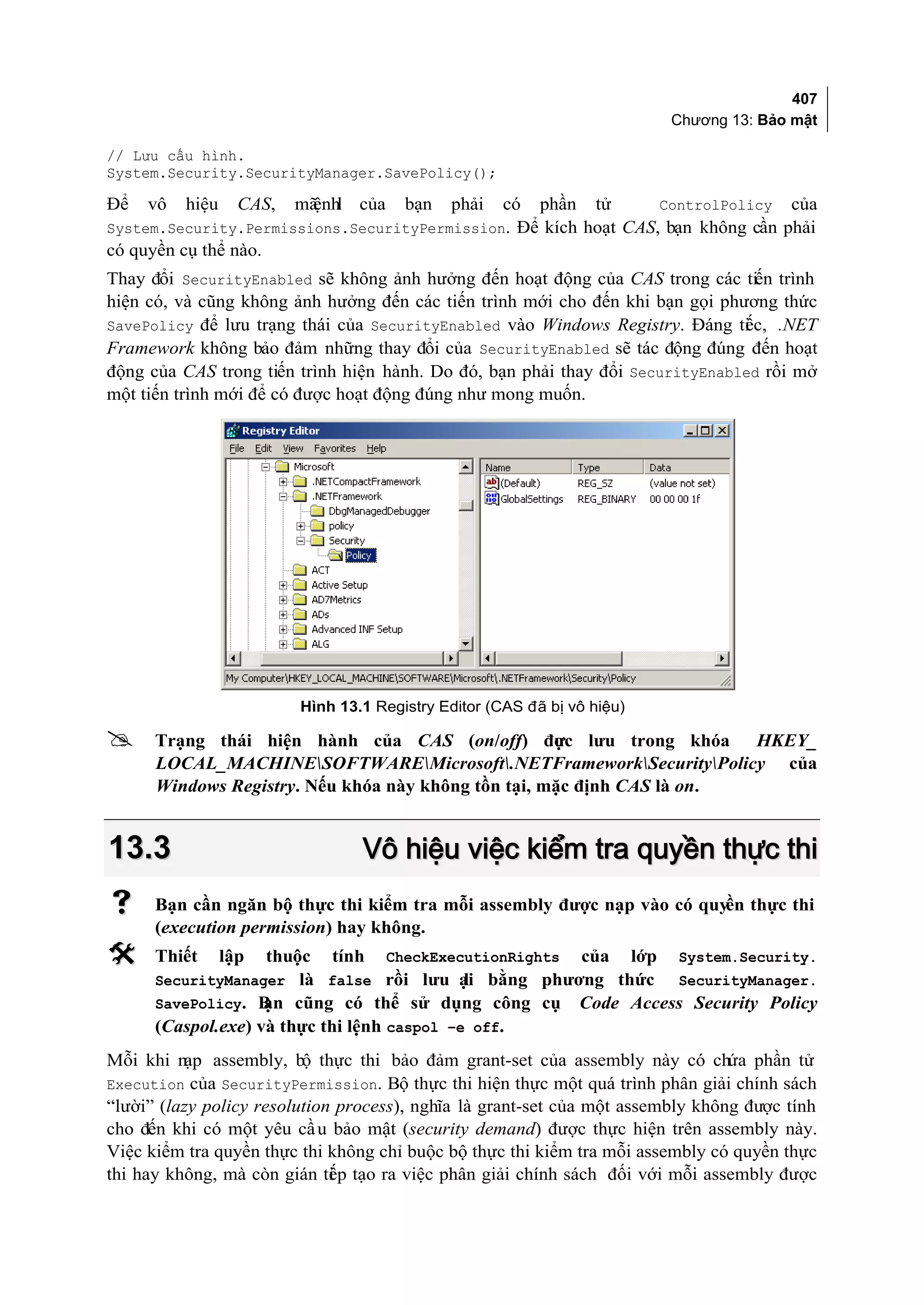 407
                                                                                 Chương 13: Bảo mật

// Lưu cấu hình.
System.Security.SecurityManager.SavePolicy();

Để   vô   hiệu     CAS,   mã l của
                           ệnh          bạn   phải    có   phần    tử           ControlPolicy   của
System.Security.Permissions.SecurityPermission. Để kích hoạt CAS, bạn không cần phải
có quyền cụ thể nào.
Thay đổi SecurityEnabled sẽ không ảnh hưởng đến hoạt động của CAS trong các tiến trình
hiện có, và cũng không ảnh hưởng đến các tiến trình mới cho đến khi bạn gọi phương thức
SavePolicy để lưu trạng thái của SecurityEnabled vào Windows Registry. Đáng ti c, .NET
                                                                               ế
Framework không bảo đảm những thay đổi của SecurityEnabled sẽ tác động đúng đến hoạt
động của CAS trong tiến trình hiện hành. Do đó, bạn phải thay đổi SecurityEnabled rồi mở
một tiến trình mới để có được hoạt động đúng như mong muốn.




                          Hình 13.1 Registry Editor (CAS đã bị vô hiệu)

     Trạng thái hiện hành của CAS (on/off) đưc lưu trong khóa HKEY_
                                                     ợ
      LOCAL_MACHINESOFTWAREMicrosoft.NETFrameworkSecurityPolicy của
      Windows Registry. Nếu khóa này không tồn tại, mặc định CAS là on.


13.3                              Vô hiệu việc kiểm tra quyền thực thi
     Bạn cần ngăn bộ thực thi kiểm tra mỗi assembly được nạp vào có quyền thực thi
      (execution permission) hay không.
     Thiết      lập   thuộc   tính   CheckExecutionRights        của     lớp     System.Security.
      SecurityManager là false rồi lưu ại bằng phương thức
                                        l                                         SecurityManager.
                  ạn cũng có thể sử dụng công cụ
      SavePolicy. B                                               Code Access Security Policy
      (Caspol.exe) và thực thi lệnh caspol –e off.
Mỗi khi nạp assembly, bộ thực thi bảo đảm grant-set của assembly này có chứa phần tử
Execution của SecurityPermission. Bộ thực thi hiện thực một quá trình phân giải chính sách
“lười” (lazy policy resolution process), nghĩa là grant-set của một assembly không được tính
cho đến khi có một yêu cầ u bảo mật (security demand) được thực hiện trên assembly này.
Việc kiểm tra quyền thực thi không chỉ buộc bộ thực thi kiểm tra mỗi assembly có quyền thực
thi hay không, mà còn gián ti p tạo ra việc phân giải chính sách đối với mỗi assembly được
                              ế
 