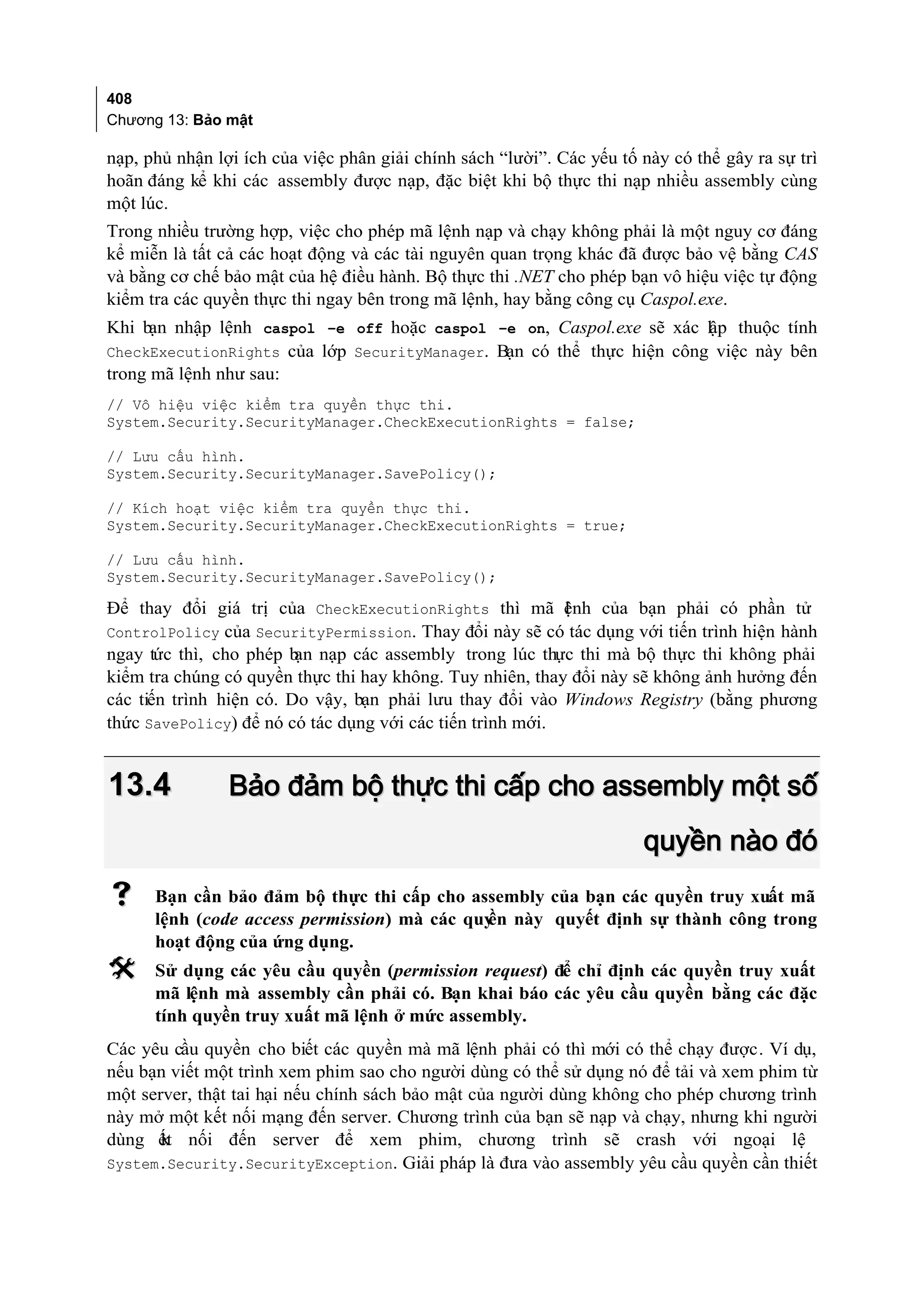 408
Chương 13: Bảo mật

nạp, phủ nhận lợi ích của việc phân giải chính sách “lười”. Các yếu tố này có thể gây ra sự trì
hoãn đáng kể khi các assembly được nạp, đặc biệt khi bộ thực thi nạp nhiều assembly cùng
một lúc.
Trong nhiều trường hợp, việc cho phép mã lệnh nạp và chạy không phải là một nguy cơ đáng
kể miễn là tất cả các hoạt động và các tài nguyên quan trọng khác đã được bảo vệ bằng CAS
và bằng cơ chế bảo mật của hệ điều hành. Bộ thực thi .NET cho phép bạn vô hiệu việc tự động
kiểm tra các quyền thực thi ngay bên trong mã lệnh, hay bằng công cụ Caspol.exe.
Khi bạn nhập lệnh caspol –e off hoặc caspol –e on, Caspol.exe sẽ xác lập thuộc tính
CheckExecutionRights của lớp SecurityManager. Bạn có thể thực hiện công việc này bên
trong mã lệnh như sau:
// Vô hiệu việc kiểm tra quyền thực thi.
System.Security.SecurityManager.CheckExecutionRights = false;

// Lưu cấu hình.
System.Security.SecurityManager.SavePolicy();

// Kích hoạt việc kiểm tra quyền thực thi.
System.Security.SecurityManager.CheckExecutionRights = true;

// Lưu cấu hình.
System.Security.SecurityManager.SavePolicy();

Để thay đổi giá trị của CheckExecutionRights thì mã ệnh của bạn phải có phần tử
                                                           l
ControlPolicy của SecurityPermission. Thay đổi này sẽ có tác dụng với tiến trình hiện hành
ngay tức thì, cho phép b nạp các assembly trong lúc thực thi mà bộ thực thi không phải
                         ạn
kiểm tra chúng có quyền thực thi hay không. Tuy nhiên, thay đổi này sẽ không ảnh hưởng đến
các tiến trình hiện có. Do vậy, bạn phải lưu thay đổi vào Windows Registry (bằng phương
thức SavePolicy) để nó có tác dụng với các tiến trình mới.


13.4            Bảo đảm bộ thực thi cấp cho assembly một số
                                                                       quyền nào đó
     Bạn cần bảo đảm bộ thực thi cấp cho assembly của bạn các quyền truy xuất mã
      lệnh (code access permission) mà các quy này quyết định sự thành công trong
                                             ền
      hoạt động của ứng dụng.
     Sử dụng các yêu cầu quyền (permission request) để chỉ định các quyền truy xuất
      mã lệnh mà assembly cần phải có. Bạn khai báo các yêu cầu quyền bằng các đặc
      tính quyền truy xuất mã lệnh ở mức assembly.
Các yêu cầu quyền cho biết các quyền mà mã lệnh phải có thì mới có thể chạy được. Ví dụ,
nếu bạn viết một trình xem phim sao cho người dùng có thể sử dụng nó để tải và xem phim từ
một server, thật tai hại nếu chính sách bảo mật của người dùng không cho phép chương trình
này mở một kết nối mạng đến server. Chương trình của bạn sẽ nạp và chạy, nhưng khi người
dùng ết nối đến server để xem phim, chương trình sẽ crash với ngoại lệ
       k
System.Security.SecurityException. Giải pháp là đưa vào assembly yêu cầu quyền cần thiết
 