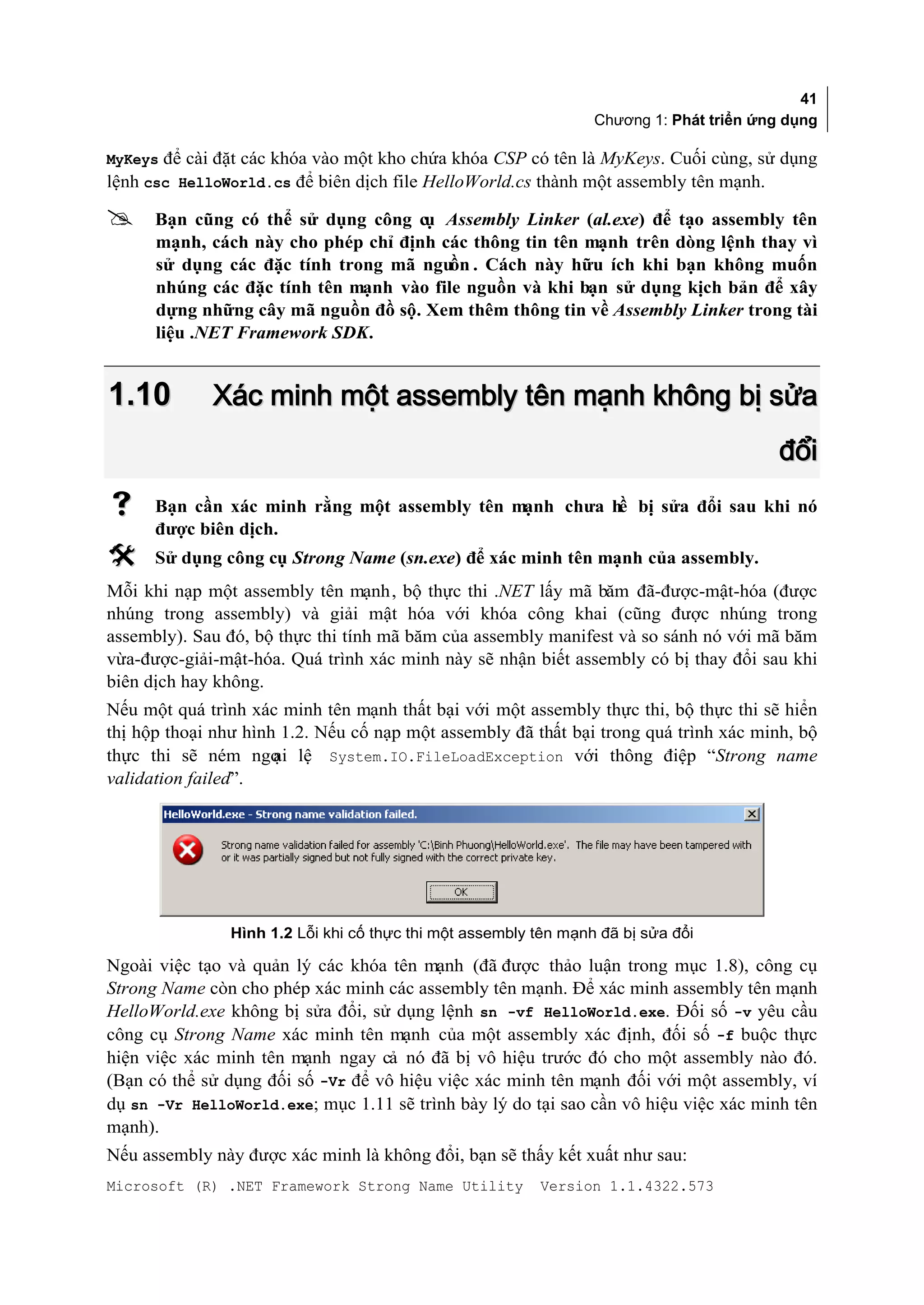 41
                                                                  Chương 1: Phát triển ứng dụng

MyKeys để cài đặt các khóa vào một kho chứa khóa CSP có tên là MyKeys. Cuối cùng, sử dụng
lệnh csc HelloWorld.cs để biên dịch file HelloWorld.cs thành một assembly tên mạnh.

     Bạn cũng có thể sử dụng công cụ Assembly Linker (al.exe) để tạo assembly tên
      mạnh, cách này cho phép chỉ định các thông tin tên mạnh trên dòng lệnh thay vì
      sử dụng các đặc tính trong mã nguồn . Cách này hữu ích khi bạn không muốn
      nhúng các đặc tính tên mạnh vào file nguồn và khi bạn sử dụng kịch bản để xây
      dựng những cây mã nguồn đồ sộ. Xem thêm thông tin về Assembly Linker trong tài
      liệu .NET Framework SDK.


1.10         Xác minh một assembly tên mạnh không bị sửa
                                                                                          đổi
     Bạn cần xác minh rằng một assembly tên mạnh chưa hề bị sửa đổi sau khi nó
      được biên dịch.
     Sử dụng công cụ Strong Name (sn.exe) để xác minh tên mạnh của assembly.
Mỗi khi nạp một assembly tên mạnh, bộ thực thi .NET lấy mã băm đã-được-mật-hóa (được
nhúng trong assembly) và giải mật hóa với khóa công khai (cũng được nhúng trong
assembly). Sau đó, bộ thực thi tính mã băm của assembly manifest và so sánh nó với mã băm
vừa-được-giải-mật-hóa. Quá trình xác minh này sẽ nhận biết assembly có bị thay đổi sau khi
biên dịch hay không.
Nếu một quá trình xác minh tên mạnh thất bại với một assembly thực thi, bộ thực thi sẽ hiển
thị hộp thoại như hình 1.2. Nếu cố nạp một assembly đã thất bại trong quá trình xác minh, bộ
thực thi sẽ ném ngo lệ System.IO.FileLoadException với thông điệp “Strong name
                      ại
validation failed”.




                Hình 1.2 Lỗi khi cố thực thi một assembly tên mạnh đã bị sửa đổi

Ngoài việc tạo và quản lý các khóa tên mạnh (đã được thảo luận trong mục 1.8), công cụ
Strong Name còn cho phép xác minh các assembly tên mạnh. Để xác minh assembly tên mạnh
HelloWorld.exe không bị sửa đổi, sử dụng lệnh sn -vf HelloWorld.exe. Đối số -v yêu cầu
công cụ Strong Name xác minh tên mạnh của một assembly xác định, đối số -f buộc thực
hiện việc xác minh tên mạnh ngay cả nó đã bị vô hiệu trước đó cho một assembly nào đó.
(Bạn có thể sử dụng đối số -Vr để vô hiệu việc xác minh tên mạnh đối với một assembly, ví
dụ sn -Vr HelloWorld.exe; mục 1.11 sẽ trình bày lý do tại sao cần vô hiệu việc xác minh tên
mạnh).
Nếu assembly này được xác minh là không đổi, bạn sẽ thấy kết xuất như sau:
Microsoft (R) .NET Framework Strong Name Utility          Version 1.1.4322.573
 