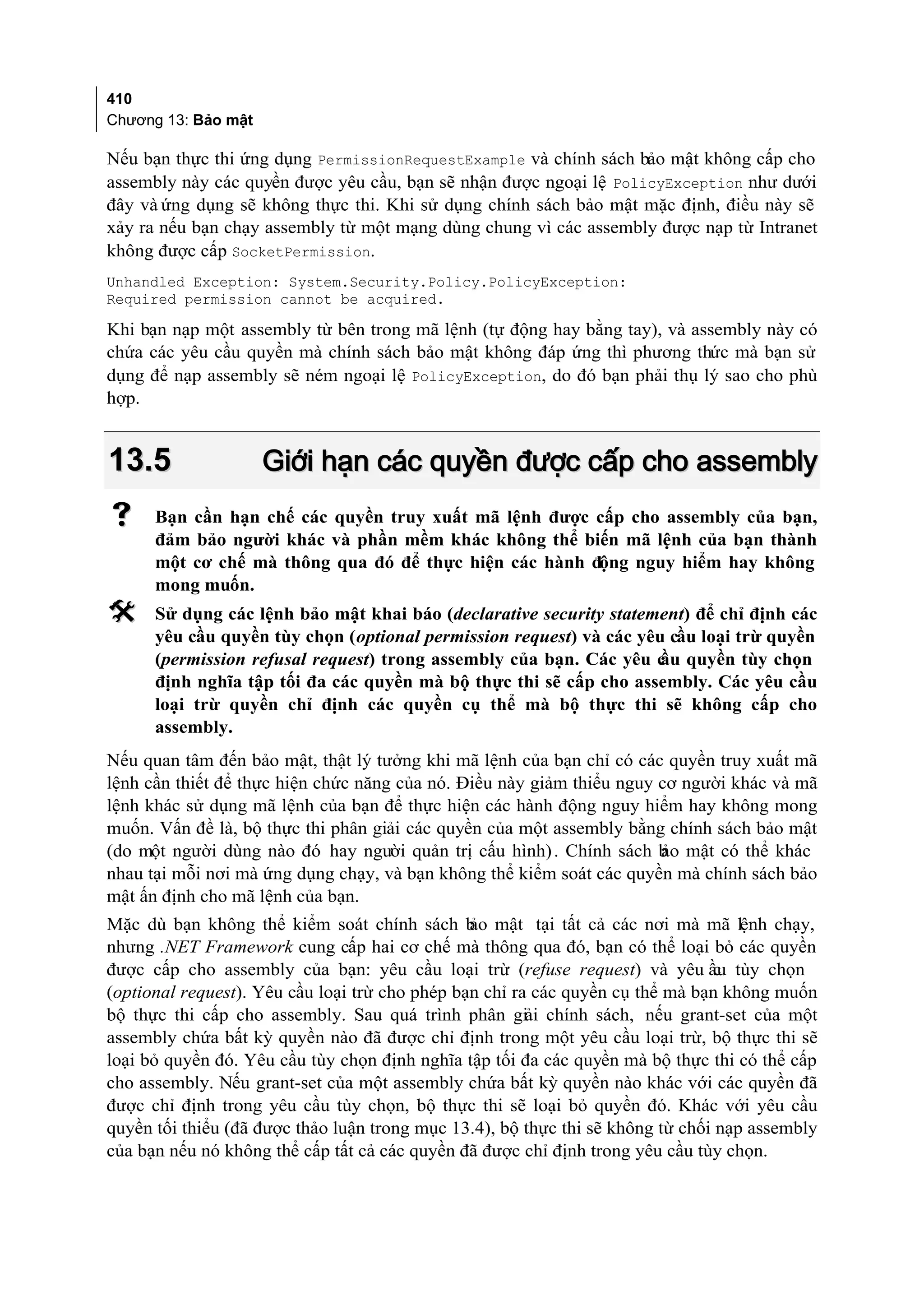 410
Chương 13: Bảo mật

Nếu bạn thực thi ứng dụng PermissionRequestExample và chính sách bảo mật không cấp cho
assembly này các quyền được yêu cầu, bạn sẽ nhận được ngoại lệ PolicyException như dưới
đây và ứng dụng sẽ không thực thi. Khi sử dụng chính sách bảo mật mặc định, điều này sẽ
xảy ra nếu bạn chạy assembly từ một mạng dùng chung vì các assembly được nạp từ Intranet
không được cấp SocketPermission.
Unhandled Exception: System.Security.Policy.PolicyException:
Required permission cannot be acquired.

Khi bạn nạp một assembly từ bên trong mã lệnh (tự động hay bằng tay), và assembly này có
chứa các yêu cầu quyền mà chính sách bảo mật không đáp ứng thì phương thức mà bạn sử
dụng để nạp assembly sẽ ném ngoại lệ PolicyException, do đó bạn phải thụ lý sao cho phù
hợp.


13.5                 Giới hạn các quyền được cấp cho assembly
     Bạn cần hạn chế các quyền truy xuất mã lệnh được cấp cho assembly của bạn,
      đảm bảo người khác và phần mềm khác không thể biến mã lệnh của bạn thành
      một cơ chế mà thông qua đó để thực hiện các hành động nguy hiểm hay không
      mong muốn.
     Sử dụng các lệnh bảo mật khai báo (declarative security statement) để chỉ định các
      yêu cầu quyền tùy chọn (optional permission request) và các yêu cầu loại trừ quyền
      (permission refusal request) trong assembly của bạn. Các yêu c quyền tùy chọn
                                                                     ầu
      định nghĩa tập tối đa các quyền mà bộ thực thi sẽ cấp cho assembly. Các yêu cầu
      loại trừ quyền chỉ định các quyền cụ thể mà bộ thực thi sẽ không cấp cho
      assembly.
Nếu quan tâm đến bảo mật, thật lý tưởng khi mã lệnh của bạn chỉ có các quyền truy xuất mã
lệnh cần thiết để thực hiện chức năng của nó. Điều này giảm thiểu nguy cơ người khác và mã
lệnh khác sử dụng mã lệnh của bạn để thực hiện các hành động nguy hiểm hay không mong
muốn. Vấn đề là, bộ thực thi phân giải các quyền của một assembly bằng chính sách bảo mật
(do một người dùng nào đó hay người quản trị cấu hình) . Chính sách b mật có thể khác
                                                                        ảo
nhau tại mỗi nơi mà ứng dụng chạy, và bạn không thể kiểm soát các quyền mà chính sách bảo
mật ấn định cho mã lệnh của bạn.
Mặc dù bạn không thể kiểm soát chính sách b mật tại tất cả các nơi mà mã lệnh chạy,
                                                 ảo
nhưng .NET Framework cung cấp hai cơ chế mà thông qua đó, bạn có thể loại bỏ các quyền
được cấp cho assembly của bạn: yêu cầu loại trừ (refuse request) và yêu ầu tùy chọn
                                                                                 c
(optional request). Yêu cầu loại trừ cho phép bạn chỉ ra các quyền cụ thể mà bạn không muốn
bộ thực thi cấp cho assembly. Sau quá trình phân giải chính sách, nếu grant-set của một
assembly chứa bất kỳ quyền nào đã được chỉ định trong một yêu cầu loại trừ, bộ thực thi sẽ
loại bỏ quyền đó. Yêu cầu tùy chọn định nghĩa tập tối đa các quyền mà bộ thực thi có thể cấp
cho assembly. Nếu grant-set của một assembly chứa bất kỳ quyền nào khác với các quyền đã
được chỉ định trong yêu cầu tùy chọn, bộ thực thi sẽ loại bỏ quyền đó. Khác với yêu cầu
quyền tối thiểu (đã được thảo luận trong mục 13.4), bộ thực thi sẽ không từ chối nạp assembly
của bạn nếu nó không thể cấp tất cả các quyền đã được chỉ định trong yêu cầu tùy chọn.
 
