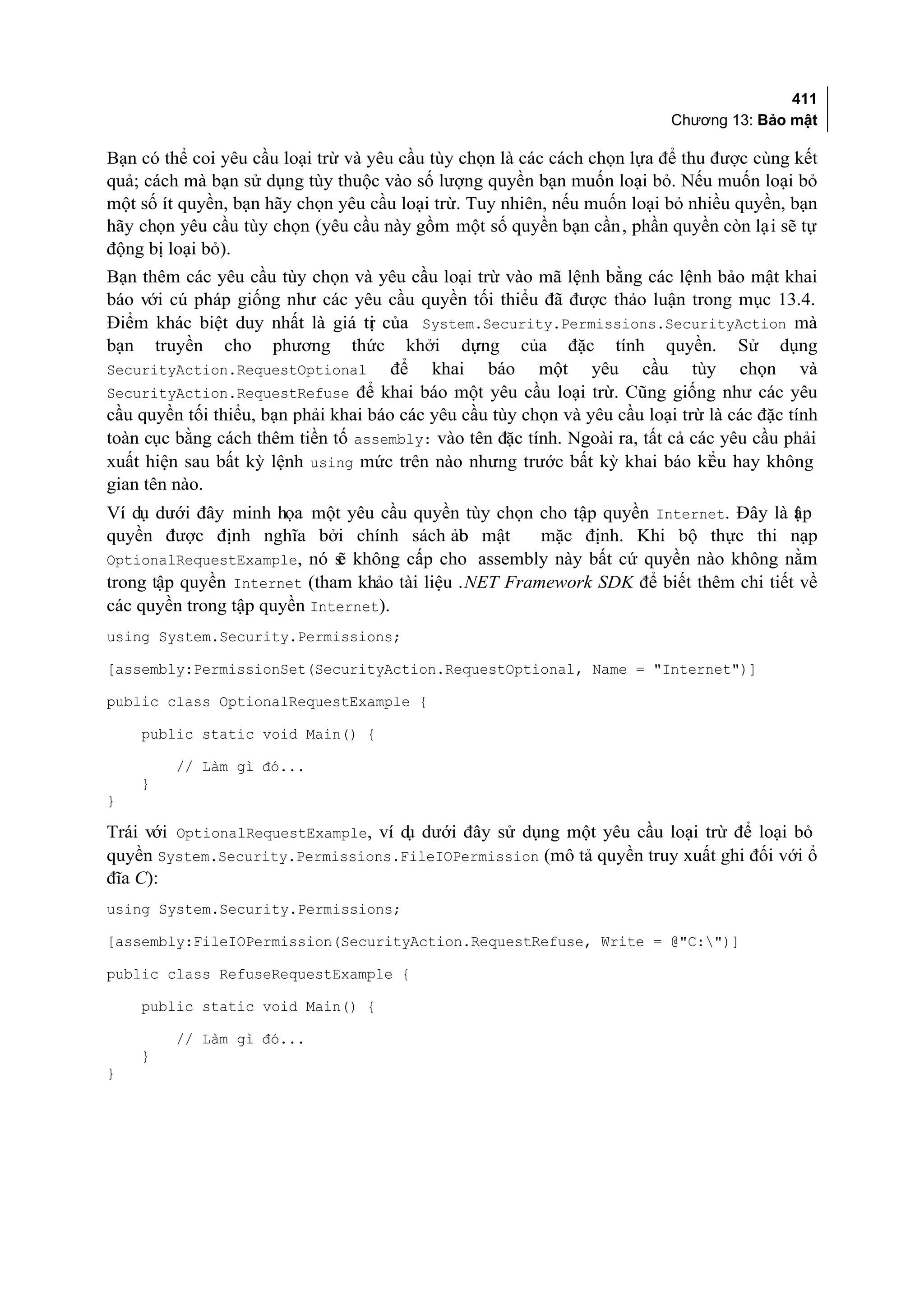 411
                                                                                Chương 13: Bảo mật

Bạn có thể coi yêu cầu loại trừ và yêu cầu tùy chọn là các cách chọn lựa để thu được cùng kết
quả; cách mà bạn sử dụng tùy thuộc vào số lượng quyền bạn muốn loại bỏ. Nếu muốn loại bỏ
một số ít quyền, bạn hãy chọn yêu cầu loại trừ. Tuy nhiên, nếu muốn loại bỏ nhiều quyền, bạn
hãy chọn yêu cầu tùy chọn (yêu cầu này gồm một số quyền bạn cần, phần quyền còn lại sẽ tự
động bị loại bỏ).
Bạn thêm các yêu cầu tùy chọn và yêu cầu loại trừ vào mã lệnh bằng các lệnh bảo mật khai
báo với cú pháp giống như các yêu cầu quyền tối thiểu đã được thảo luận trong mục 13.4.
Điểm khác biệt duy nhất là giá tr của System.Security.Permissions.SecurityAction mà
                                   ị
bạn truyền cho phương thức khởi dựng của đặc tính quyền. Sử dụng
SecurityAction.RequestOptional        để khai báo một yêu cầu tùy chọn và
SecurityAction.RequestRefuse để khai báo một yêu cầu loại trừ. Cũng giống như các yêu
cầu quyền tối thiểu, bạn phải khai báo các yêu cầu tùy chọn và yêu cầu loại trừ là các đặc tính
toàn cục bằng cách thêm tiền tố assembly: vào tên đặc tính. Ngoài ra, tất cả các yêu cầu phải
xuất hiện sau bất kỳ lệnh using mức trên nào nhưng trước bất kỳ khai báo ki u hay không
                                                                                ể
gian tên nào.
Ví dụ dưới đây minh họa một yêu cầu quyền tùy chọn cho tập quyền Internet. Đây là ập t
quyền được định nghĩa bởi chính sách ảo mật  b        mặc định. Khi bộ thực thi nạp
OptionalRequestExample, nó s không cấp cho assembly này bất cứ quyền nào không nằm
                             ẽ
trong tập quyền Internet (tham khảo tài liệu .NET Framework SDK để biết thêm chi tiết về
các quyền trong tập quyền Internet).
using System.Security.Permissions;

[assembly:PermissionSet(SecurityAction.RequestOptional, Name = "Internet")]

public class OptionalRequestExample {

    public static void Main() {

         // Làm gì đó...
    }
}

Trái với OptionalRequestExample, ví d dưới đây sử dụng một yêu cầu loại trừ để loại bỏ
                                     ụ
quyền System.Security.Permissions.FileIOPermission (mô tả quyền truy xuất ghi đối với ổ
đĩa C):
using System.Security.Permissions;

[assembly:FileIOPermission(SecurityAction.RequestRefuse, Write = @"C:")]

public class RefuseRequestExample {

    public static void Main() {

         // Làm gì đó...
    }
}
 