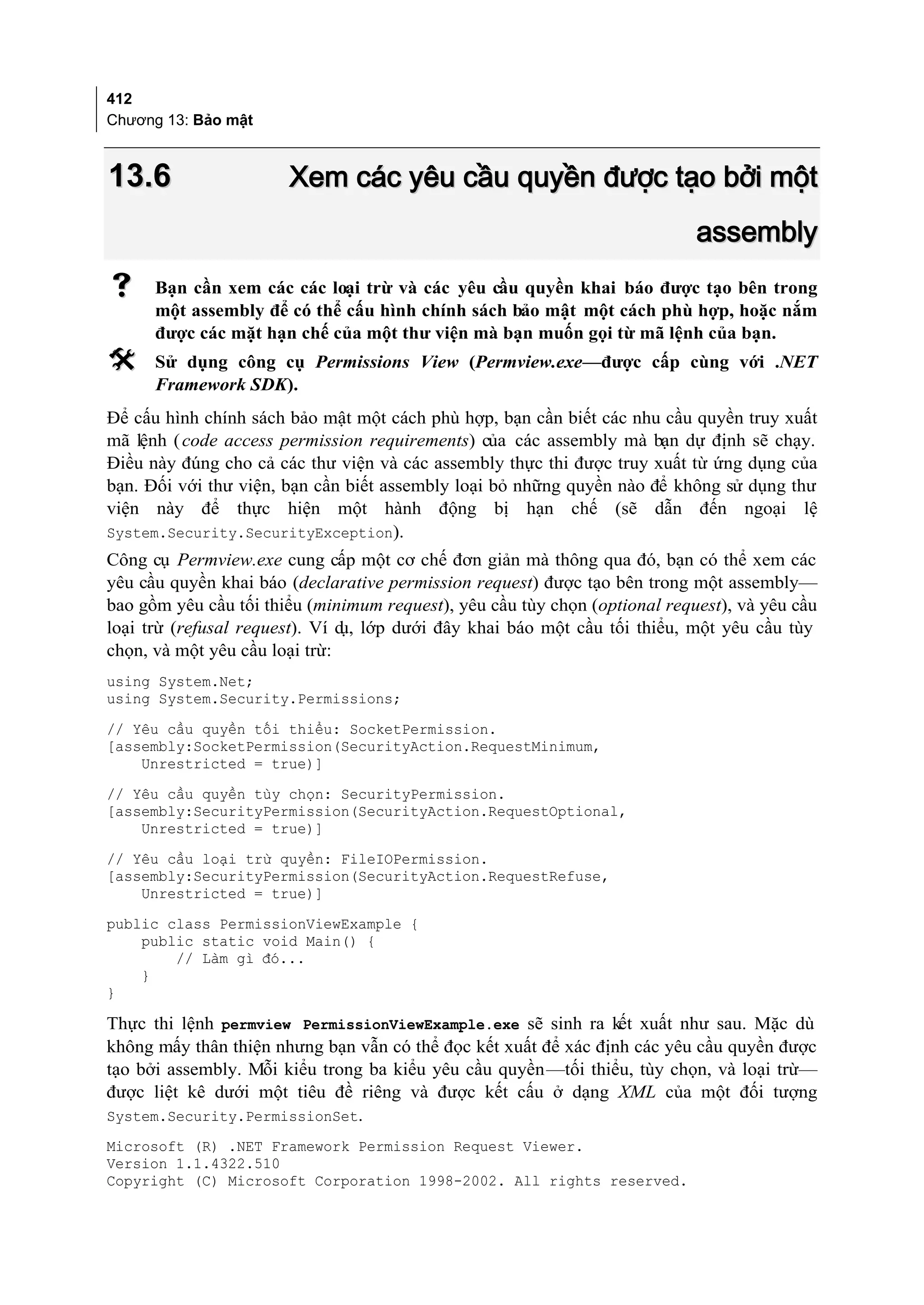 412
Chương 13: Bảo mật



13.6                   Xem các yêu cầu quyền được tạo bởi một
                                                                            assembly
     Bạn cần xem các các loại trừ và các yêu cầu quyền khai báo được tạo bên trong
      một assembly để có thể cấu hình chính sách bảo mật một cách phù hợp, hoặc nắm
      được các mặt hạn chế của một thư viện mà bạn muốn gọi từ mã lệnh của bạn.
     Sử dụng công cụ Permissions View (Permview.exe—được cấp cùng với .NET
      Framework SDK).
Để cấu hình chính sách bảo mật một cách phù hợp, bạn cần biết các nhu cầu quyền truy xuất
mã lệnh ( code access permission requirements) của các assembly mà bạn dự định sẽ chạy.
Điều này đúng cho cả các thư viện và các assembly thực thi được truy xuất từ ứng dụng của
bạn. Đối với thư viện, bạn cần biết assembly loại bỏ những quyền nào để không sử dụng thư
viện này để thực hiện một hành động bị hạn chế (sẽ dẫn đến ngoại lệ
System.Security.SecurityException).
Công cụ Permview.exe cung cấp một cơ chế đơn giản mà thông qua đó, bạn có thể xem các
yêu cầu quyền khai báo (declarative permission request) được tạo bên trong một assembly—
bao gồm yêu cầu tối thiểu (minimum request), yêu cầu tùy chọn (optional request), và yêu cầu
loại trừ (refusal request). Ví d lớp dưới đây khai báo một cầu tối thiểu, một yêu cầu tùy
                                ụ,
chọn, và một yêu cầu loại trừ:
using System.Net;
using System.Security.Permissions;
// Yêu cầu quyền tối thiểu: SocketPermission.
[assembly:SocketPermission(SecurityAction.RequestMinimum,
    Unrestricted = true)]
// Yêu cầu quyền tùy chọn: SecurityPermission.
[assembly:SecurityPermission(SecurityAction.RequestOptional,
    Unrestricted = true)]
// Yêu cầu loại trừ quyền: FileIOPermission.
[assembly:SecurityPermission(SecurityAction.RequestRefuse,
    Unrestricted = true)]
public class PermissionViewExample {
    public static void Main() {
        // Làm gì đó...
    }
}

Thực thi lệnh permview PermissionViewExample.exe sẽ sinh ra kết xuất như sau. Mặc dù
không mấy thân thiện nhưng bạn vẫn có thể đọc kết xuất để xác định các yêu cầu quyền được
tạo bởi assembly. Mỗi kiểu trong ba kiểu yêu cầu quyền—tối thiểu, tùy chọn, và loại trừ—
được liệt kê dưới một tiêu đề riêng và được kết cấu ở dạng XML của một đối tượng
System.Security.PermissionSet.
Microsoft (R) .NET Framework Permission Request Viewer.
Version 1.1.4322.510
Copyright (C) Microsoft Corporation 1998-2002. All rights reserved.
 