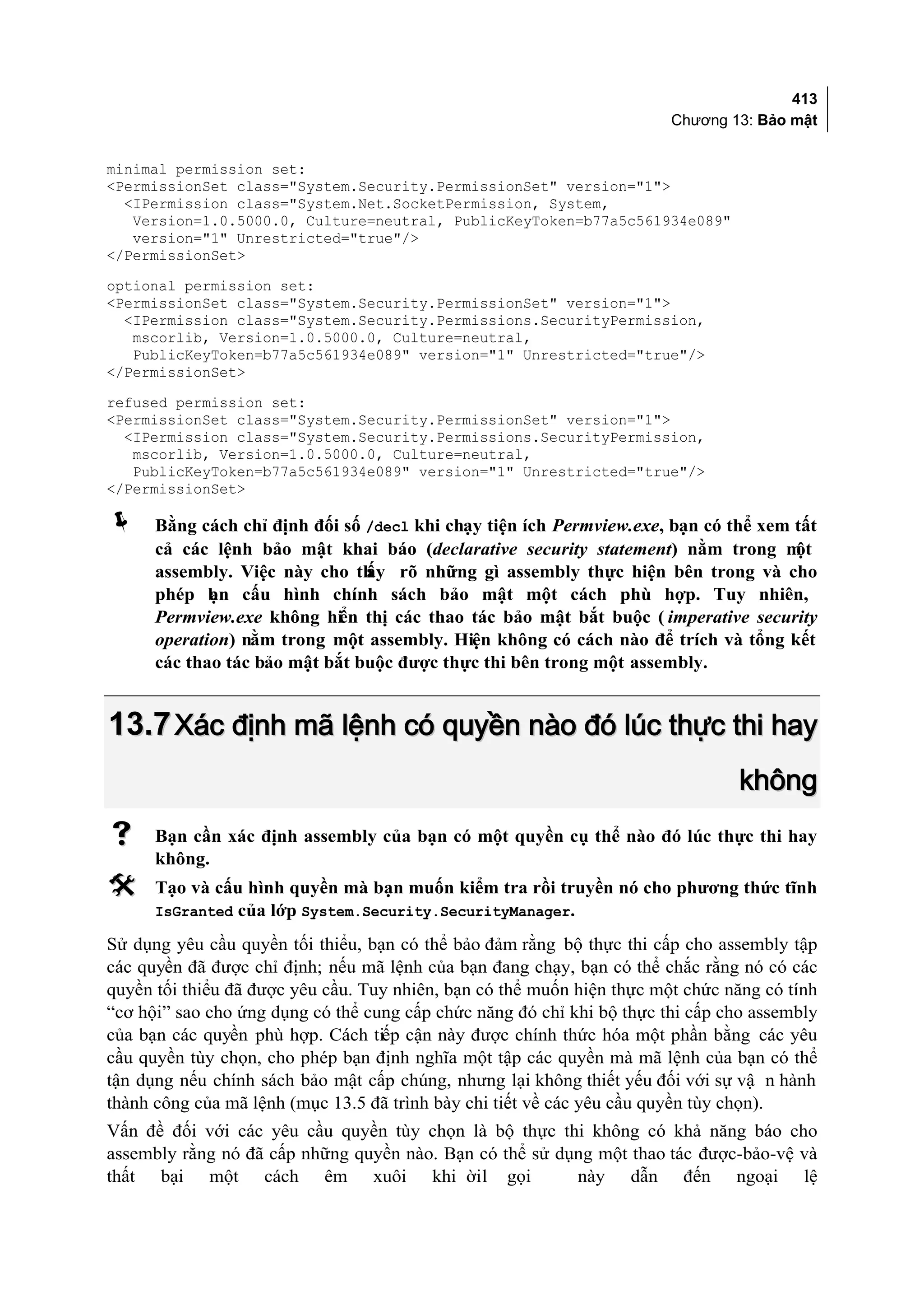 413
                                                                             Chương 13: Bảo mật


minimal permission set:
<PermissionSet class="System.Security.PermissionSet" version="1">
  <IPermission class="System.Net.SocketPermission, System,
   Version=1.0.5000.0, Culture=neutral, PublicKeyToken=b77a5c561934e089"
   version="1" Unrestricted="true"/>
</PermissionSet>
optional permission set:
<PermissionSet class="System.Security.PermissionSet" version="1">
  <IPermission class="System.Security.Permissions.SecurityPermission,
   mscorlib, Version=1.0.5000.0, Culture=neutral,
   PublicKeyToken=b77a5c561934e089" version="1" Unrestricted="true"/>
</PermissionSet>
refused permission set:
<PermissionSet class="System.Security.PermissionSet" version="1">
  <IPermission class="System.Security.Permissions.SecurityPermission,
   mscorlib, Version=1.0.5000.0, Culture=neutral,
   PublicKeyToken=b77a5c561934e089" version="1" Unrestricted="true"/>
</PermissionSet>

     Bằng cách chỉ định đối số /decl khi chạy tiện ích Permview.exe, bạn có thể xem tất
      cả các lệnh bảo mật khai báo (declarative security statement) nằm trong m      ột
      assembly. Việc này cho th rõ những gì assembly thực hiện bên trong và cho
                                ấy
      phép bn cấu hình chính sách bảo mật một cách phù hợp. Tuy nhiên,
             ạ
      Permview.exe không hiển thị các thao tác bảo mật bắt buộc ( imperative security
      operation) nằm trong một assembly. Hiện không có cách nào để trích và tổng kết
      các thao tác bảo mật bắt buộc được thực thi bên trong một assembly.


13.7 Xác định mã lệnh có quyền nào đó lúc thực thi hay
                                                                                       không
     Bạn cần xác định assembly của bạn có một quyền cụ thể nào đó lúc thực thi hay
      không.
     Tạo và cấu hình quyền mà bạn muốn kiểm tra rồi truyền nó cho phương thức tĩnh
      IsGranted của lớp System.Security.SecurityManager.

Sử dụng yêu cầu quyền tối thiểu, bạn có thể bảo đảm rằng bộ thực thi cấp cho assembly tập
các quyền đã được chỉ định; nếu mã lệnh của bạn đang chạy, bạn có thể chắc rằng nó có các
quyền tối thiểu đã được yêu cầu. Tuy nhiên, bạn có thể muốn hiện thực một chức năng có tính
“cơ hội” sao cho ứng dụng có thể cung cấp chức năng đó chỉ khi bộ thực thi cấp cho assembly
của bạn các quyền phù hợp. Cách tiếp cận này được chính thức hóa một phần bằng các yêu
cầu quyền tùy chọn, cho phép bạn định nghĩa một tập các quyền mà mã lệnh của bạn có thể
tận dụng nếu chính sách bảo mật cấp chúng, nhưng lại không thiết yếu đối với sự vậ n hành
thành công của mã lệnh (mục 13.5 đã trình bày chi tiết về các yêu cầu quyền tùy chọn).
Vấn đề đối với các yêu cầu quyền tùy chọn là bộ thực thi không có khả năng báo cho
assembly rằng nó đã cấp những quyền nào. Bạn có thể sử dụng một thao tác được-bảo-vệ và
thất bại một cách êm xuôi khi ời l gọi                   này dẫn đến ngoại lệ
 