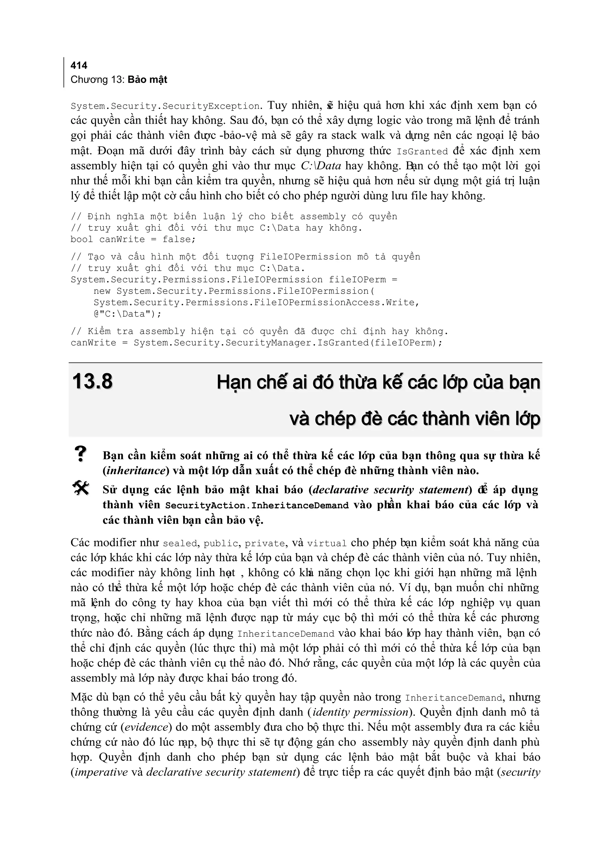 414
Chương 13: Bảo mật

System.Security.SecurityException. Tuy nhiên, s hiệu quả hơn khi xác định xem bạn có
                                              ẽ
các quyền cần thiết hay không. Sau đó, bạn có thể xây dựng logic vào trong mã lệnh để tránh
gọi phải các thành viên đư -bảo-vệ mà sẽ gây ra stack walk và dựng nên các ngoại lệ bảo
                            ợc
mật. Đoạn mã dưới đây trình bày cách sử dụng phương thức IsGranted để xác định xem
assembly hiện tại có quyền ghi vào thư mục C:Data hay không. Bạn có thể tạo một lời gọi
như thế mỗi khi bạn cần kiểm tra quyền, nhưng sẽ hiệu quả hơn nếu sử dụng một giá trị luận
lý để thiết lập một cờ cấu hình cho biết có cho phép người dùng lưu file hay không.
// Định nghĩa một biến luận lý cho biết assembly có quyền
// truy xuất ghi đối với thư mục C:Data hay không.
bool canWrite = false;
// Tạo và cấu hình một đối tượng FileIOPermission mô tả quyền
// truy xuất ghi đối với thư mục C:Data.
System.Security.Permissions.FileIOPermission fileIOPerm =
    new System.Security.Permissions.FileIOPermission(
    System.Security.Permissions.FileIOPermissionAccess.Write,
    @"C:Data");
// Kiểm tra assembly hiện tại có quyền đã được chỉ định hay không.
canWrite = System.Security.SecurityManager.IsGranted(fileIOPerm);



13.8                         Hạn chế ai đó thừa kế các lớp của bạn
                                            và chép đè các thành viên lớp
     Bạn cần kiểm soát những ai có thể thừa kế các lớp của bạn thông qua sự thừa kế
      (inheritance) và một lớp dẫn xuất có thể chép đè những thành viên nào.
     Sử dụng các lệnh bảo mật khai báo (declarative security statement) để áp dụng
      thành viên SecurityAction.InheritanceDemand vào phần khai báo của các lớp và
      các thành viên bạn cần bảo vệ.
Các modifier như sealed, public, private, và virtual cho phép bạn kiểm soát khả năng của
các lớp khác khi các lớp này thừa kế lớp của bạn và chép đè các thành viên của nó. Tuy nhiên,
các modifier này không linh hot , không có kh năng chọn lọc khi giới hạn những mã lệnh
                               ạ               ả
nào có thể thừa kế một lớp hoặc chép đè các thành viên của nó. Ví dụ, bạn muốn chỉ những
mã lệnh do công ty hay khoa của bạn viết thì mới có thể thừa kế các lớp nghiệp vụ quan
trọng, hoặc chỉ những mã lệnh được nạp từ máy cục bộ thì mới có thể thừa kế các phương
thức nào đó. Bằng cách áp dụng InheritanceDemand vào khai báo lớp hay thành viên, bạn có
thể chỉ định các quyền (lúc thực thi) mà một lớp phải có thì mới có thể thừa kế lớp của bạn
hoặc chép đè các thành viên cụ thể nào đó. Nhớ rằng, các quyền của một lớp là các quyền của
assembly mà lớp này được khai báo trong đó.
Mặc dù bạn có thể yêu cầu bất kỳ quyền hay tập quyền nào trong InheritanceDemand, nhưng
thông thường là yêu cầu các quyền định danh (identity permission). Quyền định danh mô tả
chứng cứ (evidence) do một assembly đưa cho bộ thực thi. Nếu một assembly đưa ra các kiểu
chứng cứ nào đó lúc nạp, bộ thực thi sẽ tự động gán cho assembly này quyền định danh phù
hợp. Quyền định danh cho phép bạn sử dụng các lệnh bảo mật bắt buộc và khai báo
(imperative và declarative security statement) để trực tiếp ra các quyết định bảo mật (security
 