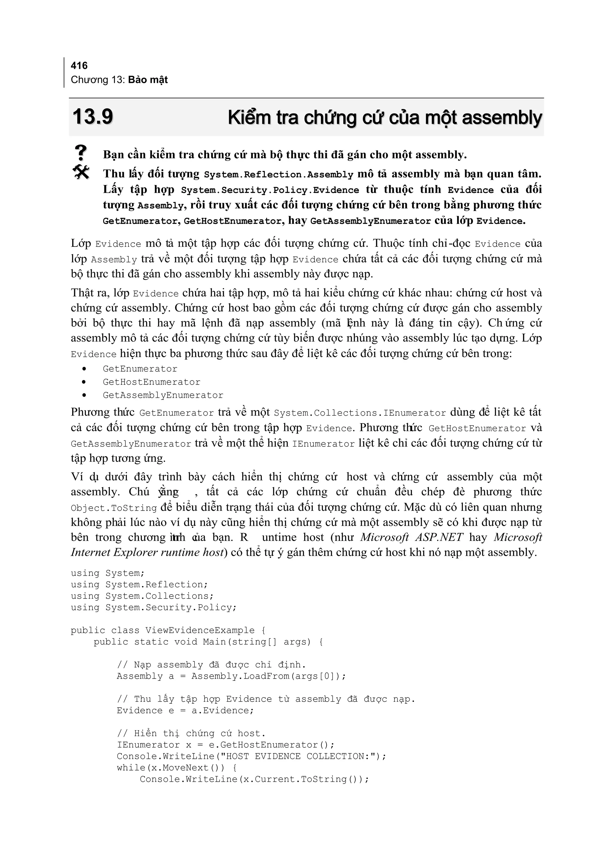 416
Chương 13: Bảo mật



13.9                            Kiểm tra chứng cứ của một assembly
       Bạn cần kiểm tra chứng cứ mà bộ thực thi đã gán cho một assembly.
       Thu lấy đối tượng System.Reflection.Assembly mô tả assembly mà bạn quan tâm.
        Lấy tập hợp System.Security.Policy.Evidence từ thuộc tính Evidence của đối
        tượng Assembly, rồi truy xuất các đối tượng chứng cứ bên trong bằng phương thức
        GetEnumerator, GetHostEnumerator, hay GetAssemblyEnumerator của lớp Evidence.

Lớp Evidence mô tả một tập hợp các đối tượng chứng cứ. Thuộc tính chỉ-đọc Evidence của
lớp Assembly trả về một đối tượng tập hợp Evidence chứa tất cả các đối tượng chứng cứ mà
bộ thực thi đã gán cho assembly khi assembly này được nạp.
Thật ra, lớp Evidence chứa hai tập hợp, mô tả hai kiểu chứng cứ khác nhau: chứng cứ host và
chứng cứ assembly. Chứng cứ host bao gồm các đối tượng chứng cứ được gán cho assembly
bởi bộ thực thi hay mã lệnh đã nạp assembly (mã lệnh này là đáng tin cậy). Ch ứng cứ
assembly mô tả các đối tượng chứng cứ tùy biến được nhúng vào assembly lúc tạo dựng. Lớp
Evidence hiện thực ba phương thức sau đây để liệt kê các đối tượng chứng cứ bên trong:
  •     GetEnumerator
  •     GetHostEnumerator
  •     GetAssemblyEnumerator
Phương thức GetEnumerator trả về một System.Collections.IEnumerator dùng để liệt kê tất
cả các đối tượng chứng cứ bên trong tập hợp Evidence. Phương thức GetHostEnumerator và
GetAssemblyEnumerator trả về một thể hiện IEnumerator liệt kê chỉ các đối tượng chứng cứ từ
tập hợp tương ứng.
Ví d dưới đây trình bày cách hiển thị chứng cứ host và ch
     ụ                                                          ứng cứ assembly của một
assembly. Chú ý r ằng , tất cả các lớp chứng cứ chuẩn đều chép đè phương thức
Object.ToString để biểu diễn trạng thái của đối tượng chứng cứ. Mặc dù có liên quan nhưng
không phải lúc nào ví dụ này cũng hiển thị chứng cứ mà một assembly sẽ có khi được nạp từ
bên trong chương ình c bạn. R untime host (như Microsoft ASP.NET hay Microsoft
                    tr ủa
Internet Explorer runtime host) có thể tự ý gán thêm chứng cứ host khi nó nạp một assembly.
using   System;
using   System.Reflection;
using   System.Collections;
using   System.Security.Policy;

public class ViewEvidenceExample {
    public static void Main(string[] args) {

          // Nạp assembly đã được chỉ định.
          Assembly a = Assembly.LoadFrom(args[0]);

          // Thu lấy tập hợp Evidence từ assembly đã được nạp.
          Evidence e = a.Evidence;

          // Hiển thị chứng cứ host.
          IEnumerator x = e.GetHostEnumerator();
          Console.WriteLine("HOST EVIDENCE COLLECTION:");
          while(x.MoveNext()) {
              Console.WriteLine(x.Current.ToString());
 