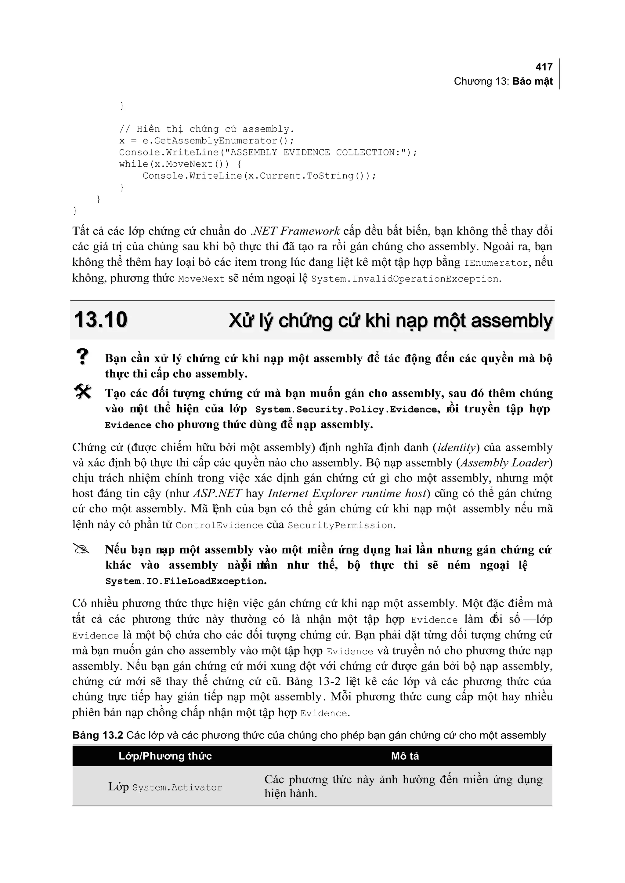 417
                                                                         Chương 13: Bảo mật

          }

          // Hiển thị chứng cứ assembly.
          x = e.GetAssemblyEnumerator();
          Console.WriteLine("ASSEMBLY EVIDENCE COLLECTION:");
          while(x.MoveNext()) {
              Console.WriteLine(x.Current.ToString());
          }
    }
}

Tất cả các lớp chứng cứ chuẩn do .NET Framework cấp đều bất biến, bạn không thể thay đổi
các giá trị của chúng sau khi bộ thực thi đã tạo ra rồi gán chúng cho assembly. Ngoài ra, bạn
không thể thêm hay loại bỏ các item trong lúc đang liệt kê một tập hợp bằng IEnumerator, nếu
không, phương thức MoveNext sẽ ném ngoại lệ System.InvalidOperationException.


13.10                          Xử lý chứng cứ khi nạp một assembly
       Bạn cần xử lý chứng cứ khi nạp một assembly để tác động đến các quyền mà bộ
        thực thi cấp cho assembly.
       Tạo các đối tượng chứng cứ mà bạn muốn gán cho assembly, sau đó thêm chúng
        vào m thể hiện của lớp System.Security.Policy.Evidence, r truyền tập hợp
              ột                                                 ồi
        Evidence cho phương thức dùng để nạp assembly.

Chứng cứ (được chiếm hữu bởi một assembly) định nghĩa định danh (identity) của assembly
và xác định bộ thực thi cấp các quyền nào cho assembly. Bộ nạp assembly (Assembly Loader)
chịu trách nhiệm chính trong việc xác định gán chứng cứ gì cho một assembly, nhưng một
host đáng tin cậy (như ASP.NET hay Internet Explorer runtime host) cũng có thể gán chứng
cứ cho một assembly. Mã lệnh của bạn có thể gán chứng cứ khi nạp một assembly nếu mã
lệnh này có phần tử ControlEvidence của SecurityPermission.

       Nếu bạn nạp một assembly vào một miền ứng dụng hai lần nhưng gán chứng cứ
        khác vào assembly này mỗi lần như thế, bộ thực thi sẽ ném ngoại lệ
        System.IO.FileLoadException.

Có nhiều phương thức thực hiện việc gán chứng cứ khi nạp một assembly. Một đặc điểm mà
tất cả các phương thức này thường có là nhận một tập hợp Evidence làm đ số —lớp
                                                                              ối
Evidence là một bộ chứa cho các đối tượng chứng cứ. Bạn phải đặt từng đối tượng chứng cứ
mà bạn muốn gán cho assembly vào một tập hợp Evidence và truyền nó cho phương thức nạp
assembly. Nếu bạn gán chứng cứ mới xung đột với chứng cứ được gán bởi bộ nạp assembly,
chứng cứ mới sẽ thay thế chứng cứ cũ. Bảng 13-2 liệt kê các lớp và các phương thức của
chúng trực tiếp hay gián tiếp nạp một assembly . Mỗi phương thức cung cấp một hay nhiều
phiên bản nạp chồng chấp nhận một tập hợp Evidence.
Bảng 13.2 Các lớp và các phương thức của chúng cho phép bạn gán chứng cứ cho một assembly

          Lớp/Phương thức                                    Mô tả

                                     Các phương th này ảnh hưởng đến miền ứng dụng
                                                  ức
        Lớp System.Activator
                                     hiện hành.
 