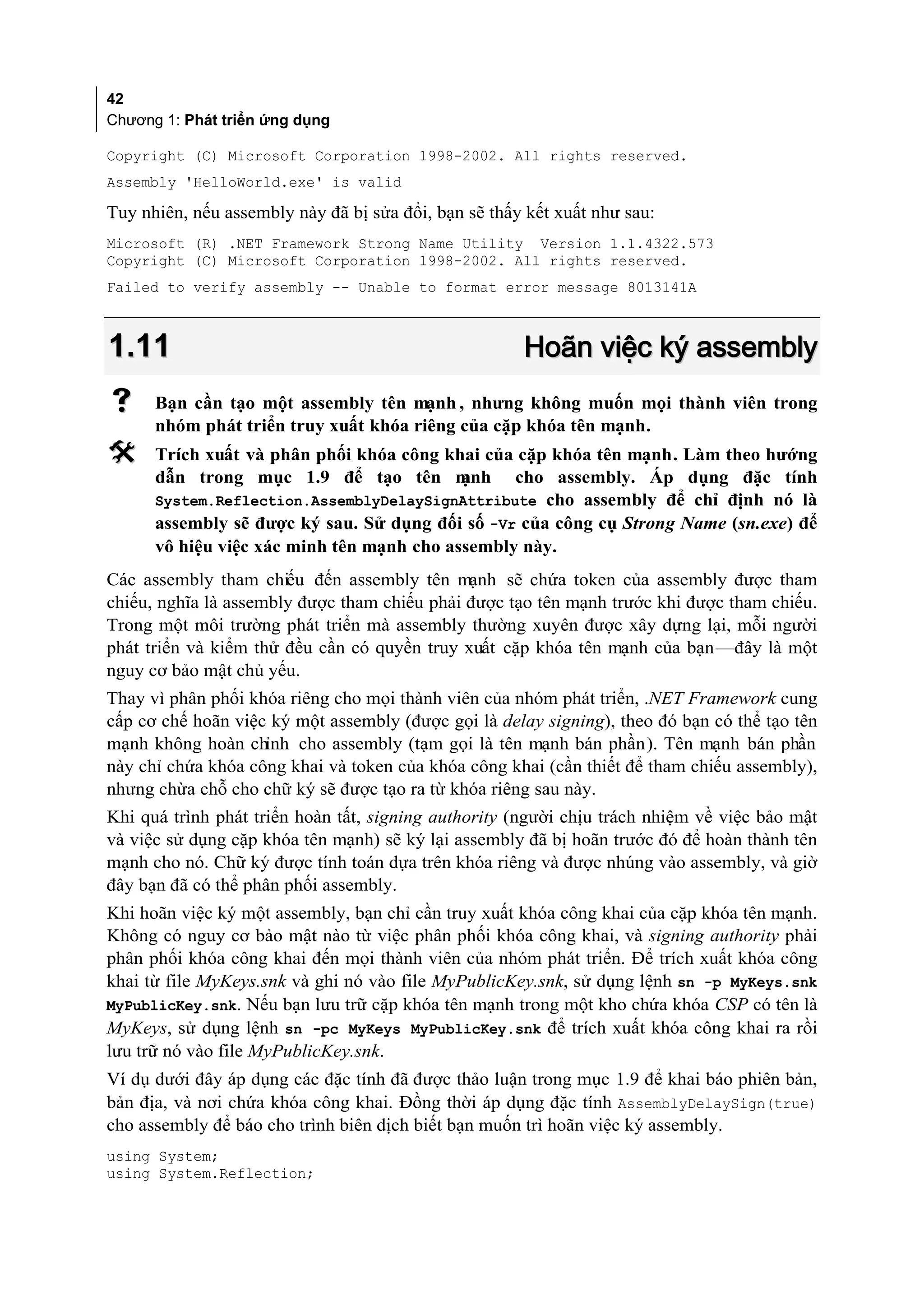 42
Chương 1: Phát triển ứng dụng

Copyright (C) Microsoft Corporation 1998-2002. All rights reserved.
Assembly 'HelloWorld.exe' is valid

Tuy nhiên, nếu assembly này đã bị sửa đổi, bạn sẽ thấy kết xuất như sau:
Microsoft (R) .NET Framework Strong Name Utility Version 1.1.4322.573
Copyright (C) Microsoft Corporation 1998-2002. All rights reserved.
Failed to verify assembly -- Unable to format error message 8013141A



1.11                                                  Hoãn việc ký assembly
     Bạn cần tạo một assembly tên mạnh , nhưng không muốn mọi thành viên trong
      nhóm phát triển truy xuất khóa riêng của cặp khóa tên mạnh.
     Trích xuất và phân phối khóa công khai của cặp khóa tên mạnh. Làm theo hướng
      dẫn trong mục 1.9 để tạo tên m       ạnh cho assembly. Áp dụng đặc tính
      System.Reflection.AssemblyDelaySignAttribute cho assembly để chỉ định nó là
      assembly sẽ được ký sau. Sử dụng đối số -Vr của công cụ Strong Name (sn.exe) để
      vô hiệu việc xác minh tên mạnh cho assembly này.
Các assembly tham chiếu đến assembly tên mạnh sẽ chứa token của assembly được tham
chiếu, nghĩa là assembly được tham chiếu phải được tạo tên mạnh trước khi được tham chiếu.
Trong một môi trường phát triển mà assembly thường xuyên được xây dựng lại, mỗi người
phát triển và kiểm thử đều cần có quyền truy xuất cặp khóa tên mạnh của bạn—đây là một
nguy cơ bảo mật chủ yếu.
Thay vì phân phối khóa riêng cho mọi thành viên của nhóm phát triển, .NET Framework cung
cấp cơ chế hoãn việc ký một assembly (được gọi là delay signing), theo đó bạn có thể tạo tên
mạnh không hoàn chỉnh cho assembly (tạm gọi là tên mạnh bán phần). Tên mạnh bán phần
này chỉ chứa khóa công khai và token của khóa công khai (cần thiết để tham chiếu assembly),
nhưng chừa chỗ cho chữ ký sẽ được tạo ra từ khóa riêng sau này.
Khi quá trình phát triển hoàn tất, signing authority (người chịu trách nhiệm về việc bảo mật
và việc sử dụng cặp khóa tên mạnh) sẽ ký lại assembly đã bị hoãn trước đó để hoàn thành tên
mạnh cho nó. Chữ ký được tính toán dựa trên khóa riêng và được nhúng vào assembly, và giờ
đây bạn đã có thể phân phối assembly.
Khi hoãn việc ký một assembly, bạn chỉ cần truy xuất khóa công khai của cặp khóa tên mạnh.
Không có nguy cơ bảo mật nào từ việc phân phối khóa công khai, và signing authority phải
phân phối khóa công khai đến mọi thành viên của nhóm phát triển. Để trích xuất khóa công
khai từ file MyKeys.snk và ghi nó vào file MyPublicKey.snk, sử dụng lệnh sn -p MyKeys.snk
MyPublicKey.snk. Nếu bạn lưu trữ cặp khóa tên mạnh trong một kho chứa khóa CSP có tên là
MyKeys, sử dụng lệnh sn -pc MyKeys MyPublicKey.snk để trích xuất khóa công khai ra rồi
lưu trữ nó vào file MyPublicKey.snk.
Ví dụ dưới đây áp dụng các đặc tính đã được thảo luận trong mục 1.9 để khai báo phiên bản,
bản địa, và nơi chứa khóa công khai. Đồng thời áp dụng đặc tính AssemblyDelaySign(true)
cho assembly để báo cho trình biên dịch biết bạn muốn trì hoãn việc ký assembly.
using System;
using System.Reflection;
 