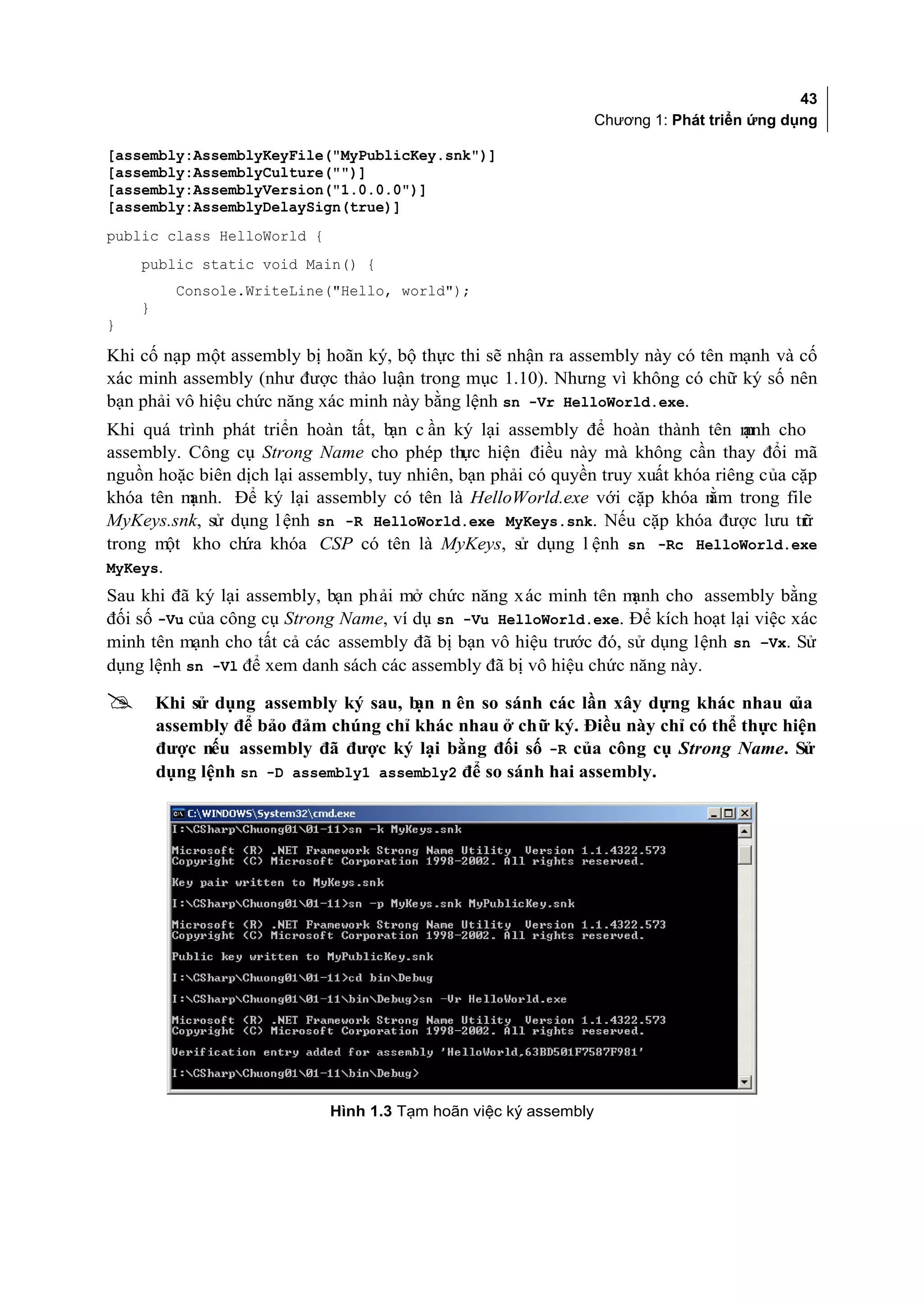 43
                                                                 Chương 1: Phát triển ứng dụng

[assembly:AssemblyKeyFile("MyPublicKey.snk")]
[assembly:AssemblyCulture("")]
[assembly:AssemblyVersion("1.0.0.0")]
[assembly:AssemblyDelaySign(true)]
public class HelloWorld {
    public static void Main() {
          Console.WriteLine("Hello, world");
    }
}

Khi cố nạp một assembly bị hoãn ký, bộ thực thi sẽ nhận ra assembly này có tên mạnh và cố
xác minh assembly (như được thảo luận trong mục 1.10). Nhưng vì không có chữ ký số nên
bạn phải vô hiệu chức năng xác minh này bằng lệnh sn -Vr HelloWorld.exe.
Khi quá trình phát triển hoàn tất, b c ần ký lại assembly để hoàn thành tên m cho
                                     ạn                                            ạnh
assembly. Công cụ Strong Name cho phép thực hiện điều này mà không cần thay đổi mã
nguồn hoặc biên dịch lại assembly, tuy nhiên, bạn phải có quyền truy xuất khóa riêng của cặp
khóa tên m ạnh. Để ký lại assembly có tên là HelloWorld.exe với cặp khóa n trong file
                                                                              ằm
MyKeys.snk, sử dụng l ệnh sn -R HelloWorld.exe MyKeys.snk. Nếu cặp khóa được lưu tr       ữ
trong m kho ch khóa CSP có tên là MyKeys, s dụng l ệnh sn -Rc HelloWorld.exe
        ột       ứa                                  ử
MyKeys.
Sau khi đã ký lại assembly, bạn phải mở chức năng xác minh tên m   ạnh cho assembly bằng
đối số -Vu của công cụ Strong Name, ví dụ sn -Vu HelloWorld.exe. Để kích hoạt lại việc xác
minh tên mạnh cho tất cả các assembly đã bị bạn vô hiệu trước đó, sử dụng lệnh sn –Vx. Sử
dụng lệnh sn -Vl để xem danh sách các assembly đã bị vô hiệu chức năng này.

       Khi sử dụng assembly ký sau, b n ên so sánh các lần xây dựng khác nhau c
                                      ạn                                            ủa
        assembly để bảo đảm chúng chỉ khác nhau ở chữ ký. Điều này chỉ có thể thực hiện
        được nếu assembly đã được ký lại bằng đối số -R của công cụ Strong Name. Sử
        dụng lệnh sn -D assembly1 assembly2 để so sánh hai assembly.




                            Hình 1.3 Tạm hoãn việc ký assembly
 